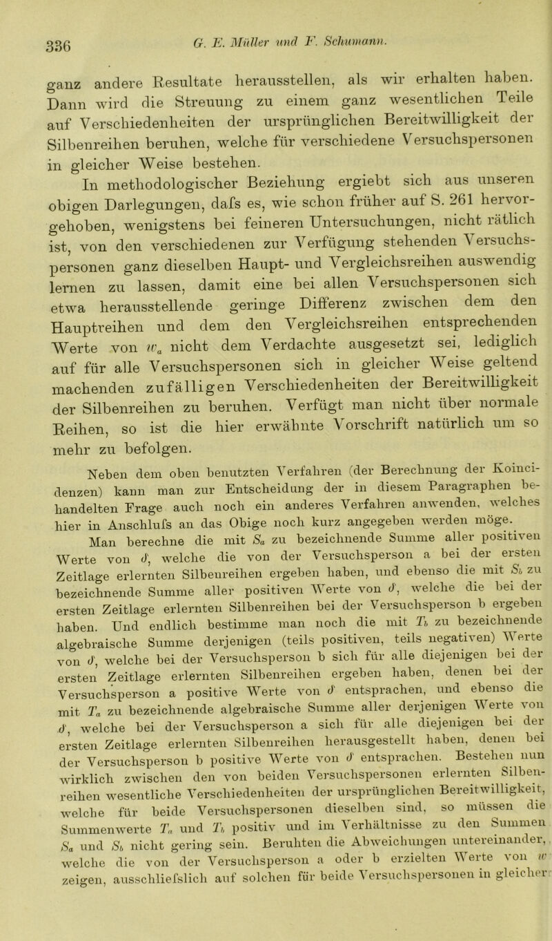 ganz andere Resultate lierausstellen, als wir erhalten haben. Dann wird die Streuung zu einem ganz wesentlichen Teile auf Verschiedenheiten der ursprünglichen Bereitwilligkeit der Silbenreihen beruhen, welche für verschiedene Versuchspersonen in gleicher Weise bestehen. In methodologischer Beziehung ergiebt sich aus unseren obigen Darlegungen, dafs es, wie schon früher auf S. 261 hervor- gehoben, wenigstens bei feineren Untersuchungen, nicht lätlich ist, von den verschiedenen zur Verfügung stehenden ^ ersuchs- personen ganz dieselben Haupt- und Vergleichsreihen auswendig lernen zu lassen, damit eine bei allen Versuchspersonen sich etwa herausstellende geringe Differenz zwischen dem den Hauptreihen und dem den Vergleichsreihen entsprechenden Werte von nicht dem Verdachte ausgesetzt sei, lediglich auf für alle Versuchspersonen sich in gleicher Weise geltend machenden zufälligen Verschiedenheiten der Bereitwilhgkeit der Silbenreihen zu beruhen. Verfügt man nicht übei normale Reihen, so ist die hier erwälnite Vorschrift natürlich um so mehr zu befolgen. Neben dem oben benutzten Yerfaliren (der Berecbnung der Koinci- denzen) kann man zur Entscheidung der in diesem Paragraphen be- handelten Frage auch noch ein anderes Verfahren anwenden, welches hier in Anschlufs an das Obige noch kurz angegeben werden möge.^ Man berechne die mit Sa zu bezeichnende Summe aller positiven Werte von d, welche die von der Versuchsperson a bei der ersten Zeitlage erlernten Silbenreihen ergeben haben, und ebenso die mit Sh zu bezeichnende Summe aller positiven Werte von d, welche die bei der ersten Zeitlage erlernten Silbenreihen bei der Versuchsperson b ergeben haben. Und endlich bestimme man noch die mit U, zu bezeichnende algebraische Summe derjenigen (teils positiven, teils negativen) Verte von d, welche bei der Versuchsperson b sich für alle diejenigen bei der ersten Zeitlage erlernten Silbenreihen ergeben haben, denen bei der Versuchsperson a positive Vierte von d entsprachen, und ebenso die mit Ta zu bezeichnende algebraische Summe aller derjenigen Werte von d, welche bei der Versuchsperson a sich ±ür alle diejenigen bei der ersten Zeitlage erlernten Silbenreihen herausgestellt haben, denen bei der Versuchsperson b positive Vierte von d entsprachen. Bestehen nun wirklich zwischen den von beiden Versuchspersonen erlernten Silben- reihen wesentliche Verschiedenheiten der ursprünglichen Bereitwilligkeit, welche für beide Versuchspersonen dieselben sind, so müssen die Summenwerte Ta und Ti, positiv und im Verhältnisse zu den Summen Sa und Sh nicht gering sein. Beruhten die Abweichungen untereinander, welche die von der Versuchsperson a oder b erzielten Werte von /r zeigen, ausschliefslicli auf solchen für beide Versuchspersonen in gleicher