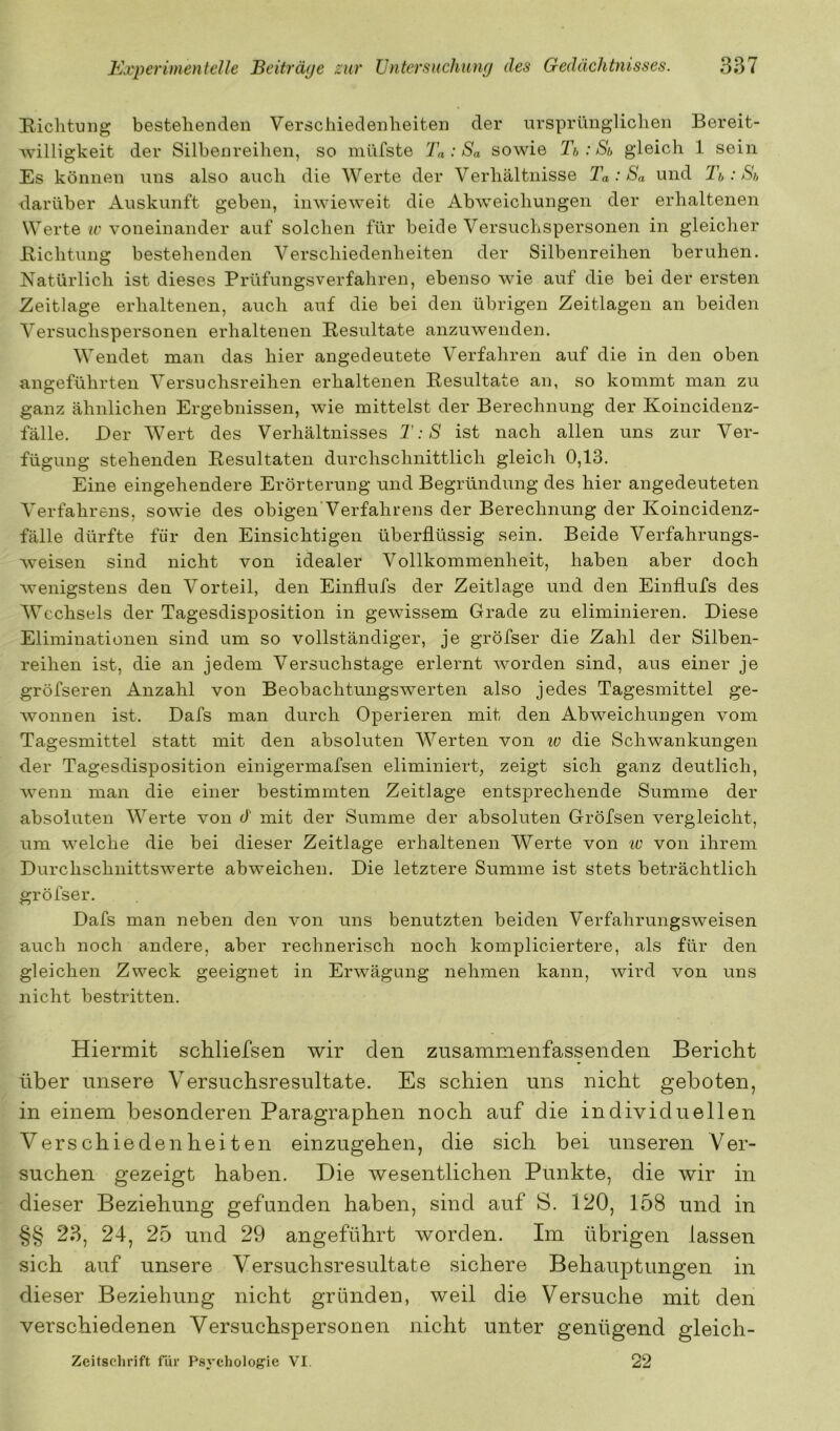 I^.iclitung bestellenden Verscliiedenlieiten der iirsprüngliclien Bereit- Avilligkeit der Silbenreihen, so müfste Ta : Sa sowie Tb: Sb gleich 1 sein Es können uns also auch die Werte der Verhältnisse Ta : Sa und 'Tb: Sb darüber Auskunft geben, inwieweit die Abweichungen der erhaltenen Werte w voneinander auf solchen für beide Versuchspersonen in gleicher Bichtung bestehenden Verschiedenheiten der Silbenreihen beruhen. Natürlich ist dieses Prüfungsverfahren, ebenso wie auf die bei der ersten Zeitlage erhaltenen, auch auf die bei den übrigen Zeitlagen an beiden Versuchspersonen erhaltenen Resultate anzuwenden. Wendet man das hier angedeutete Verfahren auf die in den oben angeführten Versuchsreihen erhaltenen Resultate an, so kommt man zu ganz ähnlichen Ergebnissen, wie mittelst der Berechnung der Koincidenz- fälle. Der Wert des Verhältnisses T:S ist nach allen uns zur Ver- fügung stehenden Resultaten durchschnittlich gleich 0,13. Eine eingehendere Erörterung und Begründung des hier angedeuteten Verfahrens, sowie des obigen’Verfahrens der Berechnung der Koincidenz- fälle dürfte für den Einsichtigen überflüssig sein. Beide Verfahrungs- weisen sind nicht von idealer Vollkommenheit, haben aber doch wenigstens den Vorteil, den Einflufs der Zeitlage und den Einflufs des Wechsels der Tagesdisposition in gewissem Grade zu eliminieren. Diese Eliminationen sind um so vollständiger, je gröfser die Zahl der Silben- reihen ist, die an jedem Versuchstage erlernt worden sind, aus einer je gröfseren Anzahl von Beobachtungswerten also jedes Tagesmittel ge- wonnen ist. Dafs man durch Operieren mit den Abweichungen vom Tagesmittel statt mit den absoluten Werten von lo die Schwankungen der Tagesdisposition einigermafsen eliminiert, zeigt sich ganz deutlich, wenn man die einer bestimmten Zeitlage entsprechende Summe der absoluten Werte von d mit der Summe der absoluten Gröfsen vergleicht, um welche die bei dieser Zeitlage erhaltenen Werte von iv von ihrem Durchschnittswerte abweichen. Die letztere Summe ist stets beträchtlich gröfser. Dafs man neben den von uns benutzten beiden Verfahrungsweisen auch noch andere, aber rechnerisch noch kompliciertere, als für den gleichen Zweck geeignet in Erwägung nehmen kann, wird von uns nicht bestritten. Hiermit schliefsen wir den zusammenfassenden Bericht über unsere Versuchsresultate. Es schien uns nicht geboten, in einem besonderen Paragraphen noch auf die individuellen Verschiedenheiten einzugehen, die sich bei unseren Ver- suchen gezeigt haben. Die wesentlichen Punkte, die wir in dieser Beziehung gefunden haben, sind auf S. 120, 158 und in §§ 23, 24, 25 und 29 angeführt worden. Im übrigen lassen sich auf unsere Versuchsresultafce sichere Behauptungen in dieser Beziehung nicht gründen, weil die Versuche mit den verschiedenen Versuchspersonen nicht unter genügend gleich- Zeitsclirift fiir F'sycliologie VI. 22