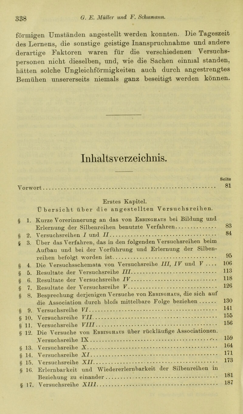 förmigen Umständen angestellt werden konnten. Die Tageszeit des Lernens, die sonstige geistige Inanspruchnahme und andere derartige Faktoren waren für die verschiedenen Versuchs- personen nicht dieselben, und, wie die Sachen einmal standen, hätten solche Ungleichförmigkeiten auch durch angestrengtes Bemühen unsererseits niemals ganz beseitigt werden können. Inhaltsverzeichnis. Vorwort Seite 81 Erstes Kapitel. Übersicht über die angestellten Versuchsreihen. § 1. Kurze Vorerinneruiig an das von Ebbinghaus bei Bildung und Erlernung der Silbenreihen benutzte Verfahren § 2. Versuchsreihen I und II § 3. Über das Verfahren, das in den folgenden Versuchsreihen beim Aufbau und bei der Vorführung und Erlernung der Silben- reihen befolgt worden ist § 4. Die Versuchsschemata von Versuchsreihe III, IV und V .... § 5. Eesultate der Versuchsreihe III § 6. Eesultate der Versuchsreihe IV § 7. Eesultate der Versuchsreihe V § 8. Besprechung derjenigen Versuche von Ebbinghaus, die sich auf die Association durch blofs mittelbare Folge beziehen § 9. Versuchsreihe § 10. Versuchsreihe VII §11. Versuchsreihe VIII § 12. Die Versuche von Ebbinghaus über rückläufige Associationen. ,Versuchsreihe IX • § 13. Versuchsreihe § 14. Versuchsreihe § 15. Versuchsreihe § 16. Erlernbarkeit und Wiedererlernbarkeit der Silbenreihen in Beziehung zu einander § 17. Versuchsreihe XIII 83 84 95 106 113 118 126 130 141 155 156 159 164 171 173 181 187