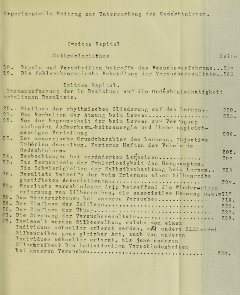 '■-‘3 rxperi!ncnt eil s Peitrag zur Untersuchung dos Gcdachtni s s er , Zvreites Kapitel iuothodolo^isfches Seite 19. Pegeln und Vorschriften betreffs des Vesuchsverfahrens,,,P57 1*^. Die fehlertheoretische Behandlung der Versuchsresultate.. P66 Drittes Kapitel. Zusammenfassung der in Beziehung auf die Gedächtnisthatigkeit erhaltenen Pesultate* PO, . Einfluows der rhythmischen Gliederung auf das Lernen.. PRO. PI, Das Verhalten der Atmung beim Lernen.... P8t, PP. Von der Begrenztheit der beim Lernen zur Verfügung stehenden Aufmerks arL-A ei ts en er gi e und ihrer ungleich- massigen Verteilung PS9 . PK* Der sensorische Grund Charakter dCwS Lernens, Objective Kriferien desselben. Festeres Haften der Vokale im Gedächtnissen P4 , Beobachtungen bei veränderten Lei^veisen P5 . Das Pe^Tusstscin der Fehl erlosigkei t des Hergesagten. Die Sch^rierigkeiton der Selbstbeobachtung beim Lernen,. K05 P6, Pesultate betreffs der beim Erlernen einer Silbenreihe gestifteten Associationen...... K07. P7. Resultate verschiedener Ar^» betreffend die Wieder^rl rn Erlernung von Silbenreihen, die associative Hemmung u.a,m,717 PS* Das Wiedererkennen bei unseren Versuchen,,.,,......,.. K19, P9* Der Einfluss der Zeit läge K?o! KO. Der Einfluss der Übung K27 ! 1* Die Streuung der Versuchs res ul täte S29, P* Inwieweit werden Silbenreihen, welche von einem Individuum schneller erlernt werden, a£>l andere SXX''en-r^i Silbenreihen ganz gleicher Art, auch von anderen Individuen schneller erlernt, als jene anderen Silbehreihen? Die individuellen Verschiedenhciten bei unseren Versuchen..