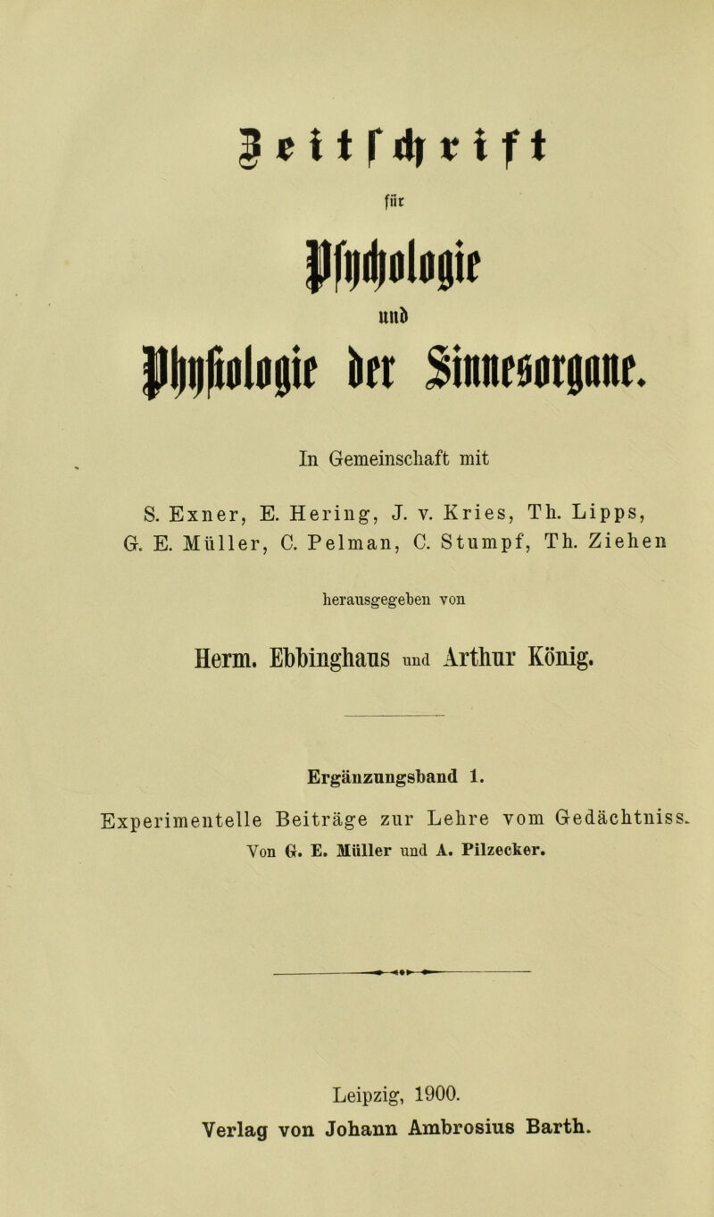 für Pfi|(|pl«8ie uub i( ii(t Sinnrpatjanr. In Gemeinschaft mit S. Exner, E. Hering, J. v. Kries, Th. Lipps, G. E. Müller, C. Pelman, C. Stumpf, Th. Ziehen herausgegeben von Herrn. Ebbinghaus und Arthur König. Ergänzungsband 1. Experimentelle Beiträge zur Lehre vom Gedächtnis Von €r. E. Müller und A. Pilzecker. Leipzig, 1900. Verlag von Johann Ambrosius Barth.
