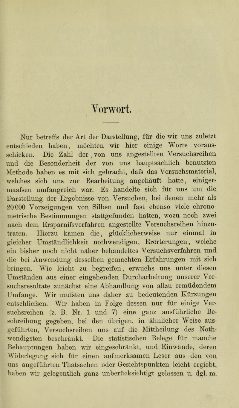 Vorwort. Nur betreffs der Art der Darstellung, für die wir uns zuletzt entschieden haben, möchten wir hier einige Worte voraus- schicken. Die Zahl der ^von uns angestellten Versuchsreihen und die Besonderheit der von uns hauptsächlich benutzten Methode haben es mit sich gebracht, dafs das Versuchsmaterial, welches sich uns zur Bearbeitung angehäuft hatte, einiger- maafsen umfangreich war. Es handelte sich für uns um die Darstellung der Ergebnisse von Versuchen, bei denen mehr als 20000 Vorzeigungen von Silben und fast ebenso viele chrono- metrische Bestimmungen stattgefunden hatten, wozu noch zwei nach dem Ersparnifsverfahren angestellte Versuchsreihen hinzu- traten. Hierzu kamen die, glücklicherweise nur einmal in gleicher Umständlichkeit nothwendigen, Erörterungen, welche ein bisher noch nicht näher behandeltes Versuchsverfahren und die bei Anwendung desselben gemachten Erfahrungen mit sich bringen. Wie leicht zu begreifen, erwuchs uns unter diesen Umständen aus einer eingehenden Durcharbeitung unserer Ver- suchsresultate zunächst eine Abhandlung von allzu ermüdendem Umfange. Wir mufsten uns daher zu bedeutenden Kürzungen entschliefsen. Wir haben in Folge dessen nur für einige Ver- suchsreihen (z. B. Nr. 1 und 7) eine ganz ausführliche Be- schreibung gegeben, bei den übrigen, in ähnlicher Weise aus- geführten, Versuchsreihen uns auf die Mittheilung des Noth- wendigsten beschränkt. Die statistischen Belege für manche Behauptungen haben wir eingeschränkt, und Einwände, deren Widerlegung sich für einen aufmerksamen Leser aus den von uns angeführten Thatsachen oder Gesichtspunkten leicht ergiebt,