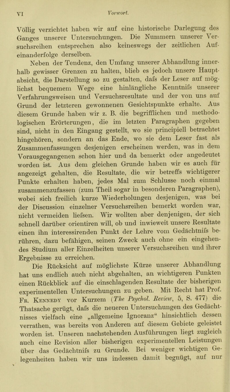 Völlig verzichtet haben wir auf eine historische Darlegung des Ganges unserer Untersuchungen. Die Nummern unserer Ver- suchsreihen entsprechen also keineswegs der zeitlichen Auf- einanderfolge derselben. Neben der Tendenz, den Umfang unserer Abhandlung inner- halb gewisser Grenzen zu halten, blieb es jedoch unsere Haupt- absicht, die Darstellung so zu gestalten, dafs der Leser auf mög- lichst bequemem Wege eine hinlängliche Kenntnifs unserer Verfahrungsweisen und Versuchsresultate und der von uns auf Grund der letzteren gewonnenen Gesichtspunkte erhalte. Aus diesem Grunde haben wir z. B. die begrifflichen und methodo- logischen Erörterungen, die im letzten Paragraphen gegeben sind, nicht in den Eingang gestellt, wo sie principiell betrachtet hingehören, sondern an das Ende, wo sie dem Leser fast als Zusammenfassungen desjenigen erscheinen werden, was in dem Vorausgegangenen schon hier und da bemerkt oder angedeutet worden ist. Aus dem gleichen Grunde haben wir es auch für angezeigt gehalten, die Resultate, die wir betreffs wichtigerer Punkte erhalten haben, jedes Mal zum Schlüsse noch einmal zusammenzufassen (zum Theil sogar in besonderen Paragraphen), wobei sich freilich kurze Wiederholungen desjenigen, was bei der Discussion einzelner Versuchsreihen bemerkt worden war, nicht vermeiden liefsen. Wir wollten aber denjenigen, der sich schnell darüber orientiren will, ob und inwieweit unsere Resultate einen ihn interessirenden Punkt der Lehre vom Gedächtnifs be- rühren, dazu befähigen, seinen Zweck auch ohne ein eingehen- des Studium aller Einzelheiten unserer Versuchsreihen und ihrer Ergebnisse zu erreichen. Die Rücksicht auf möglichste Kürze unserer Abhandlung hat uns endlich auch nicht abgehalten, an wichtigeren Punkten einen Rückblick auf die einschlagenden Resultate der bisherigen experimentellen Untersuchungen zu geben. Mit Recht hat Prof. Fß. Kennedy vor Kurzem [The PsychoJ. Beview, 5, S. 477) die Thatsache gerügt, dafs die neueren Untersuchungen des Gedächt- nisses vielfach eine „allgemeine Ignoranz’‘ hinsichtlich dessen verrathen, was bereits von Anderen auf diesem Gebiete geleistet worden ist. Unseren nachstehenden Ausführungen liegt zugleich auch eine Revision aller bisherigen experimentellen Leistungen über das Gedächtnifs zu Grunde. Bei weniger wichtigen Ge- legenheiten haben wir uns indessen damit begnügt, auf nui