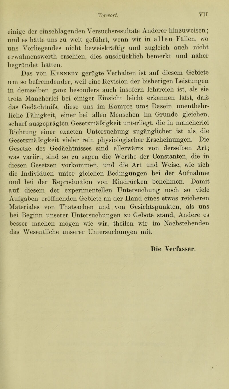 einige der einschlagendeii Versuchsresultate Anderer hinzuweisen; und es hätte uns zu weit geführt, wenn wir in allen Fällen, wo uns Vorliegendes nicht beweiskräftig und zugleich auch nicht erwähnenswerth erschien, dies ausdrücklich bemerkt und näher begründet hätten. Das von Kennedy gerügte Verhalten ist auf diesem Gebiete um so befremdender, weil eine Revision der bisherigen Leistungen in demselben ganz besonders auch insofern lehrreich ist, als sie trotz Mancherlei bei einiger Einsicht leicht erkennen läfst, dafs das Gedächtnifs, diese uns im Kampfe ums Dasein unentbehr- liche Fähigkeit, einer bei allen Menschen im Grunde gleichen, scharf ausgeprägten Gesetzmäfsigkeit unterliegt, die in mancherlei Richtung einer exacten Untersuchung zugänglicher ist als die Gesetzmäfsigkeit vieler rein physiologischer Erscheinungen. Die Gesetze des Gedächtnisses sind allerwärts von derselben Art; was variirt, sind so zu sagen die Werthe der Constanten, die in diesen Gesetzen Vorkommen, und die Art und Weise, wie sich die Individuen unter gleichen Bedingungen bei der Aufnahme und bei der Reproduction von Eindrücken benehmen. Damit auf diesem der experimentellen Untersuchung noch so viele Aufgaben eröffnenden Gebiete an der Hand eines etwas reicheren Materiales von Thatsachen und von Gesichtspunkten, als uns hei Beginn unserer Untersuchungen zu Gebote stand, Andere es besser machen mögen wie wir, theilen wir im Nachstehenden das Wesentliche unserer Untersuchungen mit. Die Verfasser.
