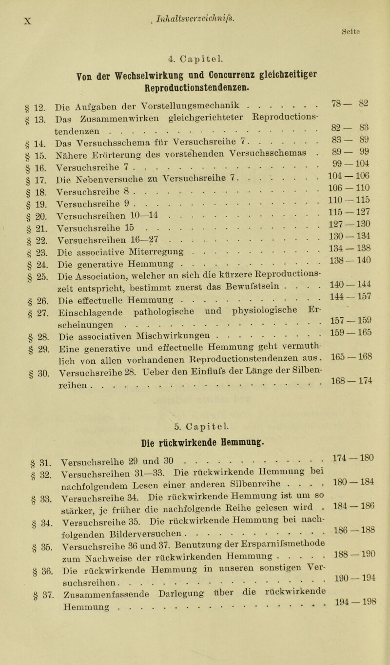 zfji oCo c</3 C4C z/T. K/o 'ICC Von der Wechselwirkung und Concurrenz gleichzeitiger Reproductionstendenzen. § 12. Die Aufgaben der Vorstellungsmechanik 13. Das Zusammenwirken gleichgerichteter Eeproductions- tendenzen 14. Das Versuchsschema für Versuchsreihe 7 15. Nähere Erörterung des vorste’henden Versuchsschemas . 16. Versuchsreihe 17. Die Neben versuche zu Versuchsreihe 7 18. Versuchsreihe 8 19. Versuchsreihe 9 20. Versuchsreihen 10—14 § 21. Versuchsreihe 15 § 22. Versuchsreihen 16—27 § 23. Die associative Miterregung § 24. Die generative Hemmung § 25. Die Association, welcher an sich die kürzere Keproductions- zeit entspricht, bestimmt zuerst das Bewufstsein .... § 26. Die effectuelle Hemmung § 27. Einschlagende pathologische und physiologische Er- scheinungen § 28. Die associativen Mischwirkungen § 29. Eine generative und effectuelle Hemmung geht veimuth- lich von allen vorhandenen Eeproductionstendenzen aus. § 30. Versuchsreihe 28. Ueber den Einflufs der Länge der Silben- reihen 5. Capitel. Die rückwirkende Hemmung. § 31. Versuchsreihe 29 und 30 § 32. Versuchsreihen 31—33. Die rückwirkende Hemmung bei nachfolgendem Lesen einer anderen Silbenreihe .... § 33. Versuchsreihe 34. Die rückwirkende Hemmung ist um so stärker, je früher die nachfolgende Eeihe gelesen wird . § 34. Versuchsreihe 35. Die rückwirkende Hemmung bei nach- folgenden Bilderversuchen § 35. Versuchsreihe 36 und 37. Benutzung der Ersparnifsmethode zum Nachweise der rückwirkenden Hemmung § 36. Die rückwirkende Hemmung in unseren sonstigen Ver- suchsreihen ’  ' § 37. Zusammenfassende Darlegung über die rückwirkende Hemmung Seite 78— 82 82— 83 83— 89 89— 99 99 —104 104 —106 106 - HO 110 — 115 115 —127 127 —130 130—134 134 —138 138 —140 140 —144 144 — 157 157 —159 159 —165 165 —168 168 -174 174 —180 180 —184 184 —186 186 —188 188 — 190 190 — 194 194 —198