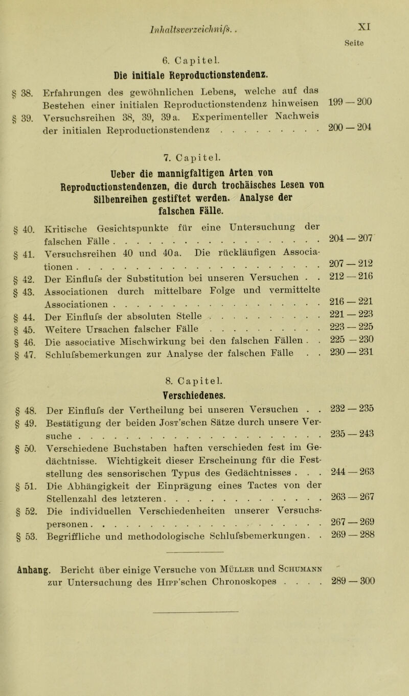 6. Capitel. Die initiale Reprodnctionstendenz. § 38. Erfahrungen des gewöhnlichen Lehens, welche auf das Bestehen einer initialen Keproductionstendenz hinweisen § 39. Versuchsreihen 38, 39, 39 a. Experimenteller Nachweis der initialen Reprodnctionstendenz 7. Capitel. lieber die mannigfaltigen Arten von Reproductionstendenzen, die durch trochäisches Lesen von Silbenreihen gestiftet werden. Analyse der falschen Fälle. § 40. Kritische Gesichtspunkte für eine Untersuchung der falschen Fälle § 41. Versuchsreihen 40 und 40 a. Die rückläufigen Associa- tionen § 42. Der Einflufs der Substitution bei unseren Versuchen . . § 43. Associationen durch mittelbare Folge und vermittelte Associationen § 44. Der Einfiufs der absoluten Stelle § 45. Weitere Ursachen falscher Fälle § 46. Die associative Mischwirkung bei den falschen Fällen . . § 47. Schlursbemerkungen zur Analyse der falschen Fälle . . 8. Capitel. Verschiedenes. § 48. Der Einflufs der Vertheilung bei unseren Versuchen . . § 49. Bestätigung der beiden Josx’schen Sätze durch unsere Ver- suche § 50. Verschiedene Buchstaben haften verschieden fest im Ge- dächtnisse. Wichtigkeit dieser Erscheinung für die Fest- stellung des sensorischen Typus des Gedächtnisses . . . § 51. Die Abhängigkeit der Einprägung eines Tactes von der Stellenzahl des letzteren § 52. Die individuellen Verschiedenheiten unserer Versuchs- personen § 53. Begriffliche und methodologische Schlufsbemerkungen. . XI Seite 199 — 200 200 — 204 204 — 207 207 — 212 212 — 216 216 — 221 221 — 223 223 — 225 225 -230 230 — 231 232 — 235 235 — 243 244 — 263 263 — 267 267 — 269 269 — 288 Anhang. Bericht über einige Versuche von Müller und Schumann zur Untersuchung des Hipp’schen Chronoskopes .... 289 — 300