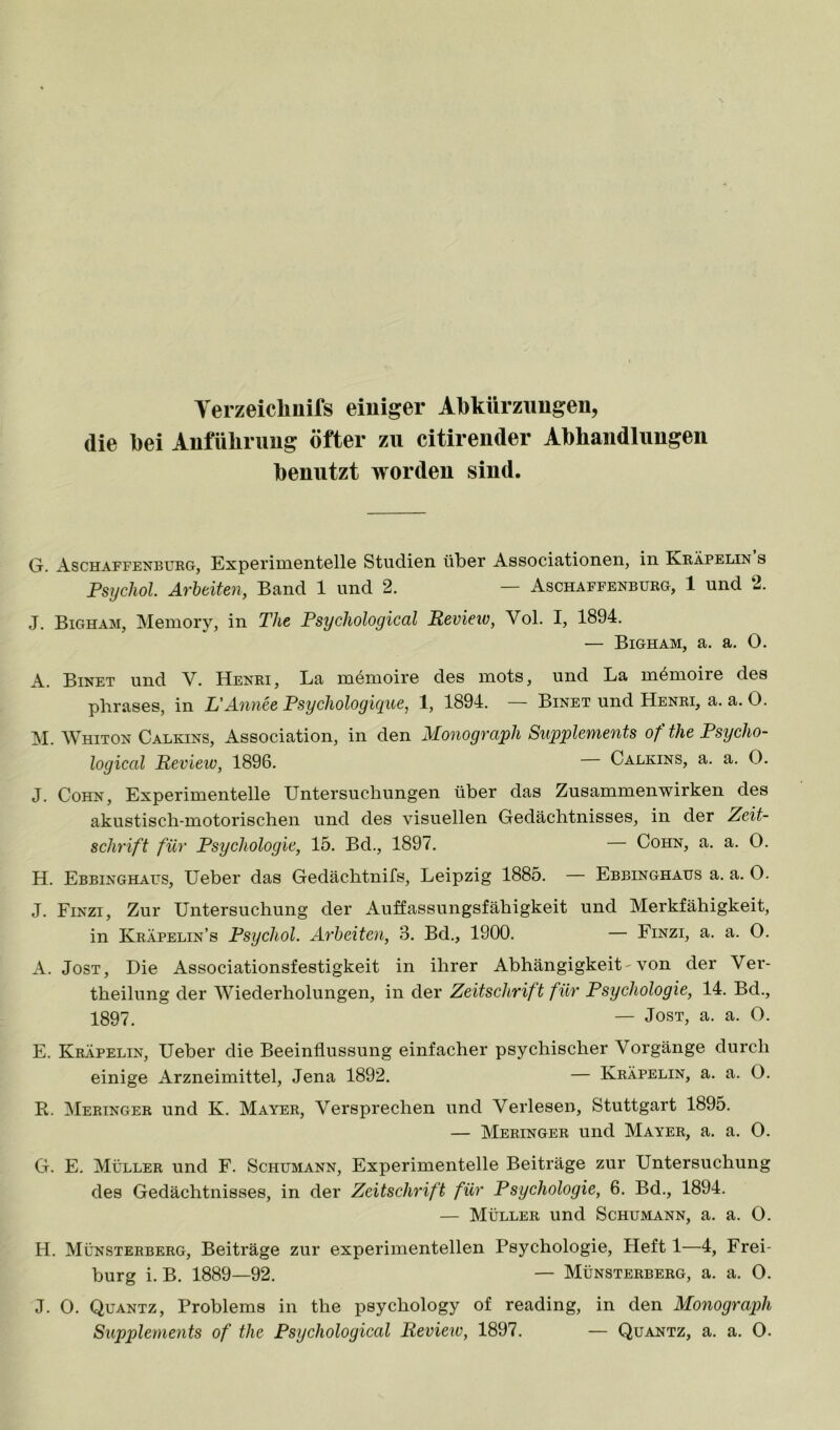 Yerzeicliilifs einiger Abkürzungen, die bei Anfübrnng öfter zu citirender Abhandlungen benutzt worden sind. G. Aschaffenbukg, Experimentelle Studien über Associationen, in Kkäpelin s Psychol Arbeiten, Band 1 und 2. — Aschaffenbukg, 1 und 2. J. Bigham, Memory, in The Psychological Revieio, Vol. I, 1894. — Bigham, a. a. O. A. Binet und V. Henri, La memoire des mots, und La memoire des pbrases, in L'Annee PsycJiologiyue, 1, 1894. Binet und Henri, a. a. O. M. Whiton Calkins, Association, in den Monograph Supplements of the Psycho- logical Revieio, 1896. — Calkins, a. a. O. J. Cohn, Experimentelle Untersuchungen über das Zusammenwirken des akustisch-motorischen und des visuellen Gedächtnisses, in der Zeit- schrift für Psychologie, 15. Bd., 1897. — Cohn, a. a. O. H. Ebbinghaus, Ueber das Gedächtnifs, Leipzig 1885. — Ebbinghaus a. a. O. J. Finzi, Zur Untersuchung der Auffassungsfähigkeit und Merkfähigkeit, in Kräpelin’s Psychol. Arbeiten, 3. Bd., 1900. — Finzi, a. a. 0. A. Jost, Die Associationsfestigkeit in ihrer Abhängigkeit-von der Ver- theilung der Wiederholungen, in der Zeitschrift für Psychologie, 14. Bd., 1897. — Jost, a. a. O. E. Kräpelin, Ueber die Beeinflussung einfacher psychischer Vorgänge durch einige Arzneimittel, Jena 1892. — Kräpelin, a. a. O. R. Meringer und K. Mayer, Versprechen und Verlesen, Stuttgart 1895. — Meringer und Mayer, a. a. 0. G. E. Müller und F. Schumann, Experimentelle Beiträge zur Untersuchung des Gedächtnisses, in der Zeitschrift für Psychologie, 6. Bd., 1894. — Müller und Schumann, a. a. 0. H. Münsterberg, Beiträge zur experimentellen Psychologie, Heft 1—4, Frei- burg i. B. 1889—92. — Münsterberg, a. a. O. J. 0. Quantz, Problems in the psychology of reading, in den Monograph Supplements of the Psychological Review, 1897. — Quantz, a. a. O.
