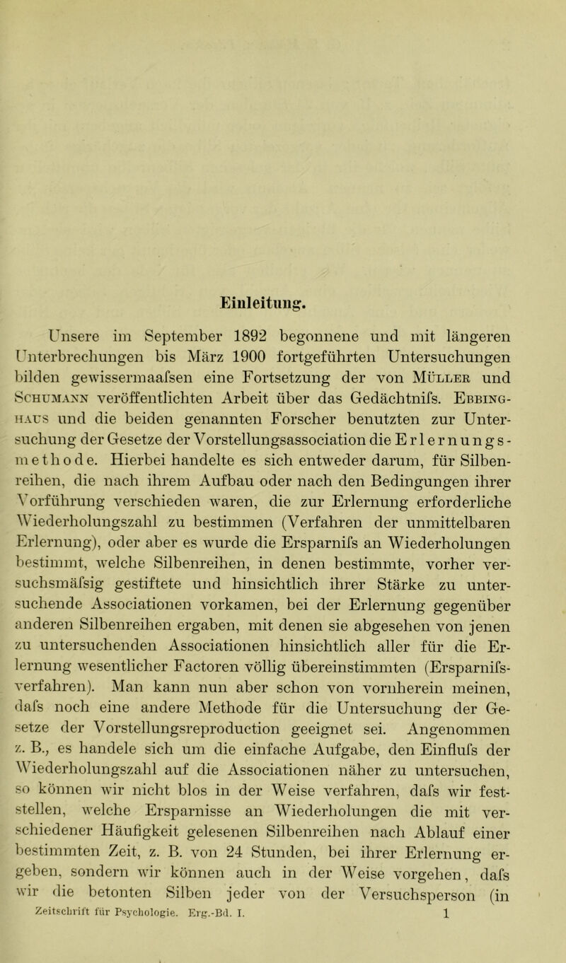 Emleituug. Unsere im September 1892 begonnene und mit längeren Unterbrechungen bis März 1900 fortgeführten Untersuchungen bilden gewissermaafsen eine Fortsetzung der von Müller und Schumann veröffentlichten Arbeit über das Gedächtnifs. Ebbing- haus und die beiden genannten Forscher benutzten zur Unter- suchung der Gesetze der Vorstellungsassociation die Erlernungs- m e t h 0 d e. Hierbei handelte es sich entweder darum, für Silben- reihen, die nach ihrem Aufbau oder nach den Bedingungen ihrer Vorführung verschieden waren, die zur Erlernung erforderliche Wiederholungszahl zu bestimmen (Verfahren der unmittelbaren Erlernung), oder aber es wurde die Ersparnifs an Wiederholungen bestimmt, welche Silbenreihen, in denen bestimmte, vorher ver- suchsmäfsig gestiftete und hinsichtlich ihrer Stärke zu unter- suchende Associationen vorkamen, bei der Erlernung gegenüber anderen Silbenreihen ergaben, mit denen sie abgesehen von jenen zu untersuchenden Associationen hinsichtlich aller für die Er- lernung wesentlicher Factoren völlig übereinstimmten (Ersparnifs- verfahren). Man kann nun aber schon von vornherein meinen, dafs noch eine andere Methode für die Untersuchung der Ge- setze der Vorstellungsreproduction geeignet sei. Angenommen z. B., es handele sich um die einfache Aufgabe, den Einflufs der Wiederholungszahl auf die Associationen näher zu untersuchen, so können wir nicht blos in der Weise verfahren, dafs wir fest- stellen, welche Ersparnisse an Wiederholungen die mit ver- schiedener Häufigkeit gelesenen Silbenreihen nach Ablauf einer bestimmten Zeit, z. B. von 24 Stunden, bei ihrer Erlernung er- geben, sondern wir können auch in der AVeise Vorgehen, dafs wir die betonten Silben jeder von der Versuchsperson (in