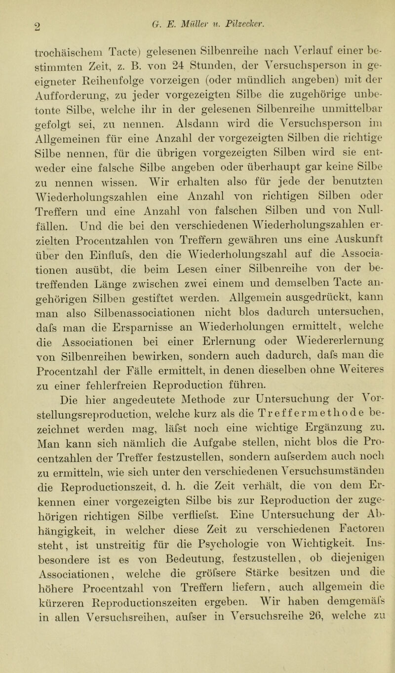 trochäischem Tacte) gelesenen Silbenreihe nach Verlauf einer be- stimmten Zeit, z. B. von 24 Stunden, der Versuchsperson in ge- eigneter Reihenfolge vorzeigen (oder mündlich angeben) mit der Aufforderung, zu jeder vorgezeigten Silbe die zugehörige unbe- tonte Silbe, welche ihr in der gelesenen Silbenreihe unmittelbar gefolgt sei, zu nennen. Alsdann wird die Versuchsperson im Allgemeinen für eine Anzahl der vorgezeigten Silben die richtige Silbe nennen, für die übrigen vorgezeigten Silben wird sie ent- weder eine falsche Silbe angeben oder überhaupt gar keine Silbe zu nennen wissen. Wir erhalten also für jede der benutzten Wiederholungszahlen eine Anzahl von richtigen Silben oder Treffern und eine x4nzahl von falschen Silben und von Null- fällen. Und die bei den verschiedenen AViederholungszahlen er- zielten Procentzahlen von Treffern gewähren uns eine Auskunft über den Einflufs, den die Wiederholungszahl auf die Associa- tionen ausübt, die beim Lesen einer Silbenreihe von der be- treffenden Länge zwischen zwei einem und demselben Tacte an- gehörigen Silben gestiftet werden. Allgemein ausgedrückt, kann man also Silbenassociationen nicht blos dadurch untersuchen, dafs man die Ersparnisse an Wiederholungen ermittelt, welche die Associationen bei einer Erlernung oder Wiedererlernung von Silbenreihen bewirken, sondern auch dadurch, dafs man die Procentzahl der Fälle ermittelt, in denen dieselben ohne Weiteres zu einer fehlerfreien Reproduction führen. Die hier angedeutete Methode zur Untersuchung der Vor- stellungsreproduction, welche kurz als die Treff er me tho de be- zeichnet werden mag, läfst noch eine wichtige Ergänzung zu. Man kann sich nämlich die Aufgabe stellen, nicht blos die Pro- centzahlen der Treffer festzustellen, sondern aufserdem auch noch zu ermitteln, wie sich unter den verschiedenen Versuchsumständen die Reproductionszeit, d. h. die Zeit verhält, die von dem Er- kennen einer vorgezeigten Silbe bis zur Reproduction der zuge- hörigen richtigen Silbe verfliefst. Eine Untersuchung der Alv hängigkeit, in welcher diese Zeit zu verschiedenen Factoren steht, ist unstreitig für die Psychologie von Wichtigkeit. Ins- besondere ist es von Bedeutung, festzustellen, ob diejenigen Associationen, welche die grölsere Stärke besitzen und die höhere Procentzahl von Treffern liefern, auch allgemein die kürzeren Reproductionszeiten ergeben. Wir haben demgemäls in allen Versuchsreihen, aufser in Versuchsreihe 20, welche zu