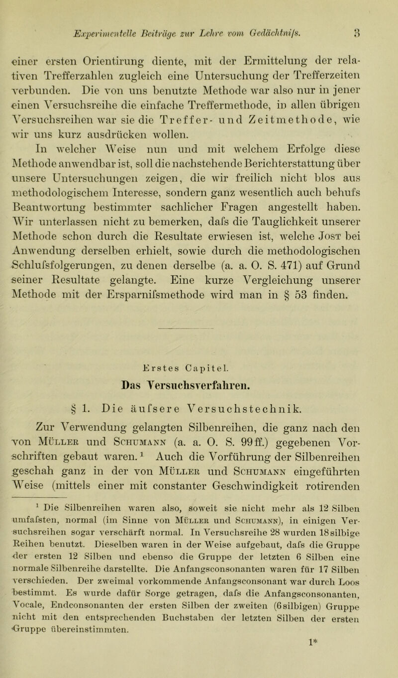 einer ersten Orientirung diente, mit der Ermittelung der rela- tiven Trefferzahlen zugleich eine Untersuchung der Trefferzeiten verbunden. Die von uns benutzte Methode war also nur in jener ^inen Versuchsreihe die einfache Treffermethode, in allen übrigen Versuchsreihen war sie die Treffer- und Zeitmethode, wie wir uns kurz ausdrücken wollen. In welcher Weise nun und mit welchem Erfolge diese Methode anwendbar ist, soll die nachstehende Berichterstattung über unsere Untersuchungen zeigen, die wir freilich nicht blos aus methodologischem Interesse, sondern ganz wesentlich auch behufs Beantwortung bestimmter sachlicher Fragen angestellt haben. Wir unterlassen nicht zu bemerken, dafs die Tauglichkeit unserer Methode schon durch die Resultate erwiesen ist, welche Jost bei Anwendung derselben erhielt, sowie durch die methodologischen Bchlufsfolgerungen, zu denen derselbe (a. a. 0. S. 471) auf Grund seiner Resultate gelangte. Eine kurze Vergleichung unserer Methode mit der Ersparnifsmethode wird man in § 53 finden. Erstes Capitel. Das Yersuchsverfahreii. § 1. Die äufsere Versuchstechnik. Zur Verwendung gelangten Silbenreihen, die ganz nach den von Müller und Schumann (a. a. 0. S. 99 ff.) gegebenen Vor- schriften gebaut waren. ^ Auch die Vorführung der Silbenreihen geschah ganz in der von Müller und Schumann eingeführten Weise (mittels einer mit constanter Geschwindigkeit rotirenden ^ Die Silbenreihen waren also, soweit sie nicht mehr als 12 Silben umfafsten, normal (im Sinne von Müller und Schumann), in einigen Ver- suchsreihen sogar verschärft normal. In Versuchsreihe 28 wurden 18 silbige Eeihen benutzt. Dieselben waren in der Weise aufgebaut, dafs die Gruppe der ersten 12 Silben und ebenso die Gruppe der letzten 6 Silben eine normale Silbenreihe darstellte. Die Anfangsconsonanten waren für 17 Silben verschieden. Der zweimal vorkommende Anfangsconsonant war durch Loos bestimmt. Es wmrde dafür Sorge getragen, dafs die Anfangsconsonanten, Vocale, Endconsonanten der ersten Silben der zweiten (Gsilbigen) Gruppe nicht mit den entsprechenden Buchstaben der letzten Silben der ersten ^Gruppe übereinstimmten. 1*