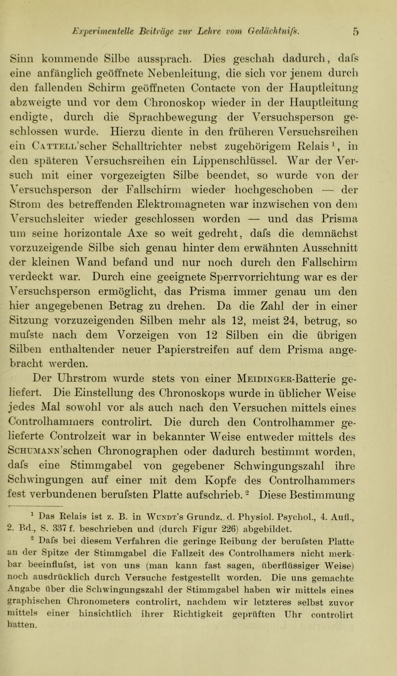 Sinn koininende Silbe ausspracli. Dies geschah dadurch, dafs eine anfänglich geöffnete Nebenleitung, die sich vor jenem durcli den fallenden Schirm geöffneten Contacte von der Hauptleitung abzweigte und vor dem Chronoskop wieder in der Hauptleitung endigte, durch die Sprachbewegung der Versuchsperson ge- schlossen wurde. Hierzu diente in den früheren Versuchsreihen ein CATTELL’scher Schalltrichter nebst zugehörigem Relais ^, in den späteren Versuchsreihen ein Lippenschlüssel. War der Ver- such mit einer vorgezeigten Silbe beendet, so wurde von der Versuchsperson der Fallschirm wieder hochgeschoben — der Strom des betreffenden Elektromagneten war inzwischen von dem Versuchsleiter wieder geschlossen worden — und das Prisma um seine horizontale Axe so weit gedreht, dafs die demnächst vorzuzeigende Silbe sich genau hinter dem erwähnten Ausschnitt der kleinen Wand befand und nur noch durch den Fallschirm verdeckt war. Durch eine geeignete Sperrvorrichtung war es der ^^ersuchsperson ermöglicht, das Prisma immer genau um den hier angegebenen Betrag zu drehen. Da die Zahl der in einer Sitzung vorzuzeigenden Silben mehr als 12, meist 24, betrug, so mufste nach dem Vorzeigen von 12 Silben ein die übrigen Silben enthaltender neuer Papierstreifen auf dem Prisma ange- bracht werden. Der Uhrstrom wurde stets von einer MeidinOEE-Batterie ö’e- liefert. Die Einstellung des Chronoskops wurde in üblicher Weise jedes Mal sowohl vor als auch nach den Versuchen mittels eines Controlhammers controlirt. Die durch den Controlhammer ge- lieferte Controlzeit war in bekannter Weise entweder mittels des ScHUMxiNN'sehen Chronographen oder dadurch bestimmt worden, dafs eine Stimmgabel von gegebener Schwingungszahl ihre Schwingungen auf einer mit dem Kopfe des Controlhammers fest verbundenen berufsten Platte aufschrieb. - Diese Bestimmung ^ Das Kelais ist z. B. in Wündt’s Grundz.,d. Physiol. Psjxhol., 4. Aufi., 2, Bd., S. 337 f. beschrieben und (durch Figur 226) abgebildet. “ Dafs bei diesem Verfahren die geringe Keibung der berufsten Platte an der Spitze der Stimmgabel die Fallzeit des Controlhamers nicht merk- bar beeinflufst, ist von uns (man kann fast sagen, überflüssiger Weise) noch ausdrücklich durch Versuche festgestellt worden. Die uns gemachte Angabe über die Schwingungszahl der Stimmgabel haben wir mittels eines graphischen Chronometers controlirt, nachdem wir letzteres selbst zuvor mittels einer hinsichtlich ihrer Richtigkeit geprüften Uhr controlirt hatten.