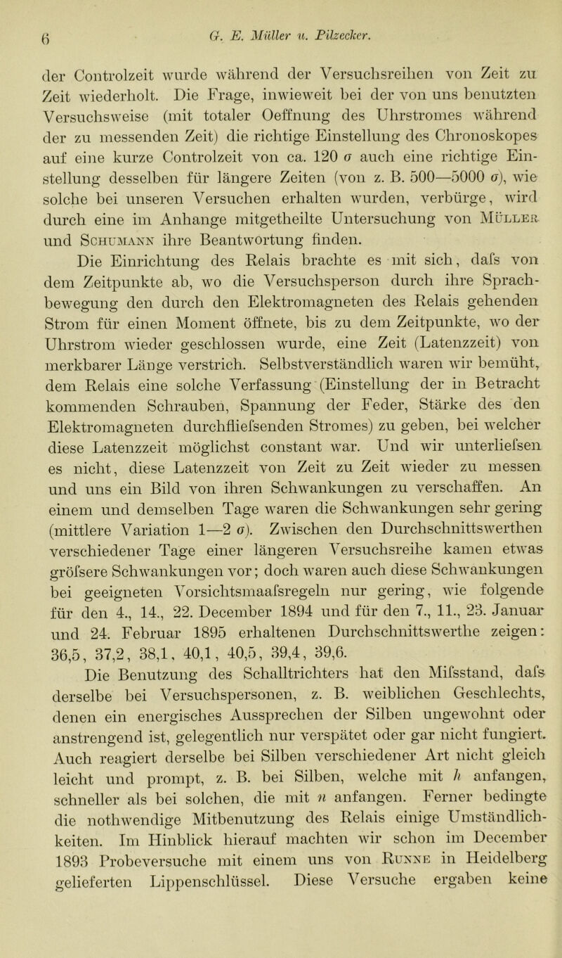 (1er Controlzeit wurde während der Versuclisreilien von Zeit zu Zeit wiederholt. Die Frage, inwieweit bei der von uns benutzten Versuchsweise (mit totaler Oeffnung des Uhrstromes während der zu messenden Zeit) die richtige Einstellung des Chroiioskopes auf eine kurze Controlzeit von ca. 120 o auch eine richtige Ein- stellung desselben für längere Zeiten (von z. B. 500—5000 o), wie solche bei unseren Versuchen erhalten wurden, verbürge, wird durch eine im Anhänge mitgetheilte Untersuchung von Mülleu und Schumann ihre Beantwortung finden. Die Einrichtung des Relais brachte es mit sich, dafs von dem Zeitpunkte ab, wo die Versuchsperson durch ihre Sprach- bewegung den durch den Elektromagneten des Relais gehenden Strom für einen Moment öffnete, bis zu dem Zeitpunkte, wo der Uhrstrom wieder geschlossen wurde, eine Zeit (Latenzzeit) von merkbarer Länge verstrich. Selbstverständlich waren wir bemüht^ dem Relais eine solche Verfassung (Einstellung der in Betracht kommenden Schrauben, Spannung der Feder, Stärke des den Elektromagneten durchfliefsenden Stromes) zu geben, bei welcher diese Latenzzeit möglichst constant war. Und wir unterlielsen es nicht, diese Latenzzeit von Zeit zu Zeit wieder zu messen und uns ein Bild von ihren Schwankungen zu verschaffen. An einem und demselben Tage waren die Schwankungen sehr gering (mittlere Variation 1—2 o). Zwischen den Durchschnittswerthen verschiedener Tage einer längeren Versuchsreihe kamen etwas gröfsere Schwankungen vor; doch waren auch diese Schwankungen bei geeigneten Vorsichtsmaafsregeln nur gering, wie folgende für den 4., 14., 22. December 1894 und für den 7., 11., 23. Januar und 24. Februar 1895 erhaltenen Durchschnittswerthe zeigen: 36,5, 37,2, 38,1, 40,1, 40,5, 39,4, 39,6. Die Benutzung des Schalltrichters hat den Mifsstand, dafs derselbe bei Versuchspersonen, z. B. weiblichen Geschlechts, denen ein energisches Aussprechen der Silben ungewohnt oder anstrengend ist, gelegentlich nur verspätet oder gar nicht fungiert Auch reagiert derselbe bei Silben verschiedener Art nicht gleich leicht und prompt, z. B. bei Silben, welche mit h anfangen, schneller als bei solchen, die mit n anfangen. Ferner bedingte die nothwendige Mitbenutzung des Relais einige Umständlich- keiten. Im Hinblick hierauf machten wir schon im December 1893 Probeversuche mit einem uns von Runne in Heidelberg gelieferten Lippenschlüssel. Diese Versuche ergaben keine