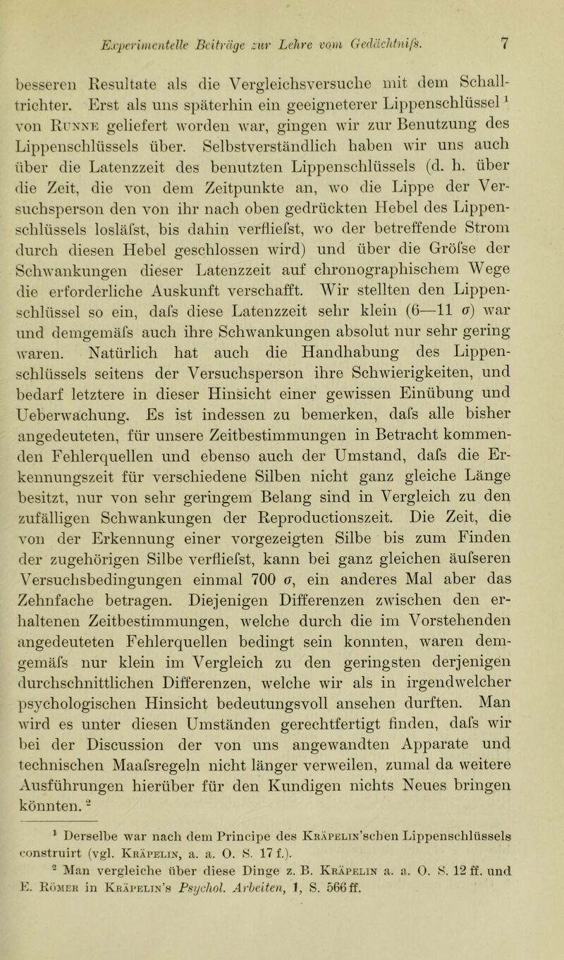 besseren Resultate als die Vergleichsversucbe mit dem Schall- trichter. Erst als uns späterhin ein geeigneterer Lippenschlüssel ^ von Runxe geliefert worden war, gingen wir zur Benutzung des Lippenschlüssels über. Selbstverständlich haben wir uns auch über die Latenzzeit des benutzten Lippenschlüssels (d. h. über die Zeit, die von dem Zeitpunkte an, wo die Lippe der Ver- suchsperson den von ihr nach oben gedrückten Hebel des Lippen- schlüssels losläfst, bis dahin verfliefst, wo der betreffende Strom durch diesen Hebel geschlossen wird) und über die Gröfse der Schwankungen dieser Latenzzeit auf chronographischem Wege die erforderliche Auskunft verschafft. Wir stellten den Lippen- schlüssel so ein, dafs diese Latenzzeit sehr klein (6—11 o) war und demgemäfs auch ihre Schwankungen absolut nur sehr gering waren. Natürlich hat auch die Handhabung des Lippen- schlüssels seitens der Versuchsperson ihre Schwierigkeiten, und bedarf letztere in dieser Hinsicht einer gewissen Einübung und Ueberwachung. Es ist indessen zu bemerken, dafs alle bisher angedeuteten, für unsere Zeitbestimmungen in Betracht kommen- den Fehlerquellen und ebenso auch der Umstand, dafs die Er- kennungszeit für verschiedene Silben nicht ganz gleiche Länge besitzt, nur von sehr geringem Belang sind in Vergleich zu den zufälligen Schwankungen der Reproductionszeit. Die Zeit, die von der Erkennung einer vorgezeigten Silbe bis zum Finden der zugehörigen Silbe verfliefst, kann bei ganz gleichen äufseren Versuchsbedingungen einmal 700 (7, ein anderes Mal aber das Zehnfache betragen. Diejenigen Differenzen zwischen den er- haltenen Zeitbestimmungen, welche durch die im Vorstehenden angedeuteten Fehlerquellen bedingt sein konnten, waren dem- gemäfs nur klein im Vergleich zu den geringsten derjenigen durchschnittlichen Differenzen, welche wir als in irgendwelcher psychologischen Hinsicht bedeutungsvoll ansehen durften. Man wird es unter diesen Umständen gerechtfertigt Anden, dafs wir bei der Discussion der von uns angewandten Apparate und technischen Maafsregeln nicht länger verweilen, zumal da weitere Ausführungen hierüber für den Kundigen nichts Neues bringen könnten. - ^ Derselbe war nach dem Principe des KRÄPELiN’schen Lippenschlüssels construirt (vgl. Kräpelin, a. a. O. S. 17 f.). “ Man vergleiche über diese Dinge z. B. Kräpelin a. a. 0. S. 12 ff. und E. PtöMER in Kräpelin’s Fsgchol. Arbeiten, 1, S. 566 ff.