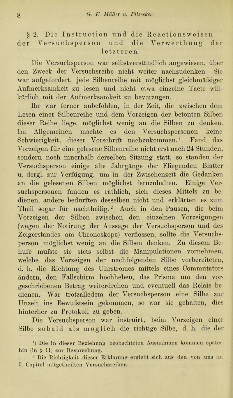 § 2. Die Instruction und die Reactionsweiseu der Versuchsperson und die V e r w e r t h u n g d ei- le t z t e r e n. Die Versuchsperson war selbstverständlich angewiesen, über den Zweck der Versuchsreihe nicht weiter nachzudenken. Sie war aufgefordert, jede Silbenreihe mit möglichst gleichmäfsiger Aufmerksamkeit zu lesen und nicht etwa einzelne Tacte will- kürlich mit der Aufmerksamkeit zu bevorzugen. Ihr war ferner anbefohlen, in der Zeit, die zwischen dem Lesen einer Silbenreihe und dem Vorzeigen der betonten Silben dieser Reihe liege, möglichst wenig an die Silben zu denken. Im Allgemeinen machte es den Versuchspersonen keine Schwierigkeit, dieser Vorschrift nachzukommen.^ Fand das Vor zeigen für eine gelesene Silbenreihe nicht erst nach 24 Stunden, sondern noch innerhalb derselben Sitzung statt, so standen der Versuchsperson einige alte Jahrgänge der Fliegenden Blätter u. dergl. zur Verfügung, um in der Zwischenzeit die Gedanken an die gelesenen Silben möglichst fernzuhalten. Einige Ver- suchspersonen fanden es räthlich, sich dieses Mittels zu be- dienen, andere bedurften desselben nicht und erklärten es zum Theil sogar für nachtheilig. - Auch in den Pausen, die beim Vorzeigen der Silben zwischen den einzelnen Vorzeigungen (wegen der Notirung der Aussage der Versuchsperson und des Zeigerstandes am Chronoskope) verflossen, sollte die Versuchs- person möglichst wenig an die Silben denken. Zu diesem Be- huf e mufste sie stets selbst die Manipulationen vornehmen, welche das Vorzeigen der nachfolgenden Silbe vorbereiteten, d. h. die Richtung des Uhrstromes mittels eines Commutators ändern, den Fallschirm hochheben, das Prisma um den vor- geschriebenen Betrag weiterdrehen und eventuell das Relais be- dienen. War trotzalledem der Versuchsperson eine Silbe zur Unzeit ins Bewufstsein gekommen, so war sie gehalten, dies hinterher zu Protokoll zu geben. Die Versuchsperson war instruirt, beim Vorzeigen einer Silbe sobald als möglich die richtige Silbe, d. h. die der b Die in dieser Beziehung beobachteten Ausnahmen kommen später- hin (in llj zur Besprechung. 2 Die Richtigkeit dieser Erklärung ergiebt sich aus den von uns im 5. Capitel mitgetheilten Versuchsreihen.