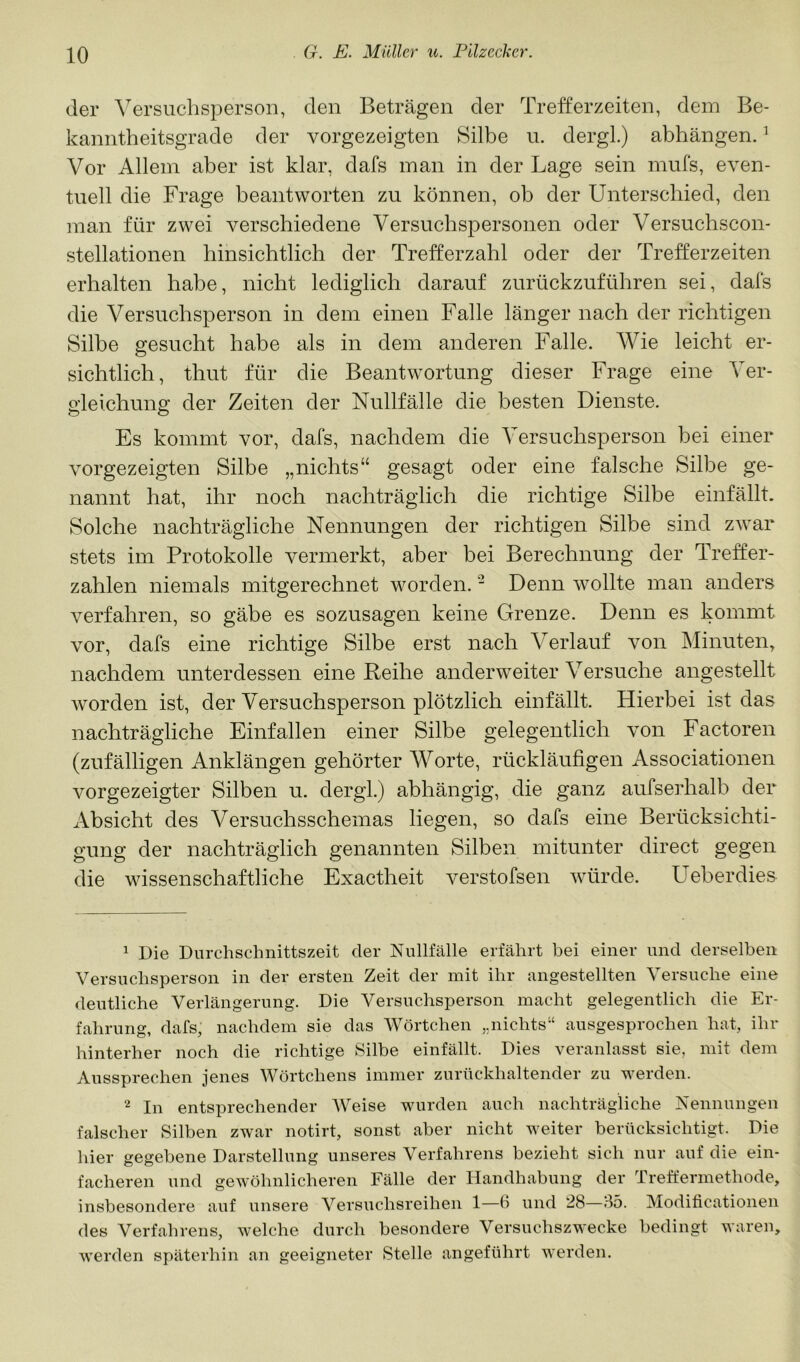 der Versuchsperson, den Beträgen der Trefferzeiten, dem Be- kanntheitsgrade der vorgezeigten Silbe u. dergl.) abhängen. ^ Vor Allem aber ist klar, dafs man in der Lage sein mufs, even- tuell die Frage beantworten zu können, ob der Unterschied, den man für zwei verschiedene Versuchspersonen oder Versuchscon- stellationen hinsichtlich der Trefferzahl oder der Trefferzeiten erhalten habe, nicht lediglich darauf zurückzuführen sei, dafs die Versuchsperson in dem einen Falle länger nach der richtigen Silbe gesucht habe als in dem anderen Falle. Wie leicht er- sichtlich, thut für die Beantwortung dieser Frage eine Ver- o’leichung; der Zeiten der Nullfälle die besten Dienste. Es kommt vor, dafs, nachdem die Versuchsperson bei einer vorgezeigten Silbe „nichts“ gesagt oder eine falsche Silbe ge- nannt hat, ihr noch nachträglich die richtige Silbe einfällt. Solche nachträgliche Nennungen der richtigen Silbe sind zwar stets im Protokolle vermerkt, aber bei Berechnung der Treffer- zahlen niemals mitgerechnet worden. - Denn wollte man anders verfahren, so gäbe es sozusagen keine Grenze. Denn es kommt vor, dafs eine richtige Silbe erst nach Verlauf von Minuten, nachdem unterdessen eine Reihe anderweiter Versuche angestellt Avorden ist, der Versuchsperson plötzlich einfällt. Hierbei ist das nachträgliche Einfallen einer Silbe gelegentlich von Factoren (zufälligen Anklängen gehörter Worte, rückläufigen Associationen Amrgezeigter Silben u. dergl.) abhängig, die ganz aufserhalb der Absicht des Versuchsschemas liegen, so dafs eine Berücksichti- gung der nachträglich genannten Silben mitunter direct gegen die wissenschaftliche Exaetheit A^erstofsen Avürde. Ueberdies ^ Die Durchschnittszeit der Nullfälle erfährt bei einer und derselben Versuchsperson in der ersten Zeit der mit ihr angestellten Versuche eine deutliche Verlängerung. Die Versuchsperson macht gelegentlich die Er- fahrung, dafs, nachdem sie das Wörtchen nichts“ ausgesprochen hat, ihr hinterher noch die richtige Silbe einfällt. Dies veranlasst sie, mit dem Aussprechen jenes Wörtchens immer zurückhaltender zu werden. 2 In entsprechender Weise wurden auch nachträgliche Nennungen falscher Silben zwar notirt, sonst aber nicht weiter berücksichtigt. Die hier gegebene Darstellung unseres Verfahrens bezieht sich nur auf die ein- facheren und geAVöhnlicheren Fälle der Handhabung der Treffermethode, insbesondere auf unsere Versuchsreihen 1—6 und 28—85. Modificationen des Verfahrens, Avelche durch besondere Versuchszwecke bedingt waren, werden späterhin an geeigneter Stelle angeführt Averden.