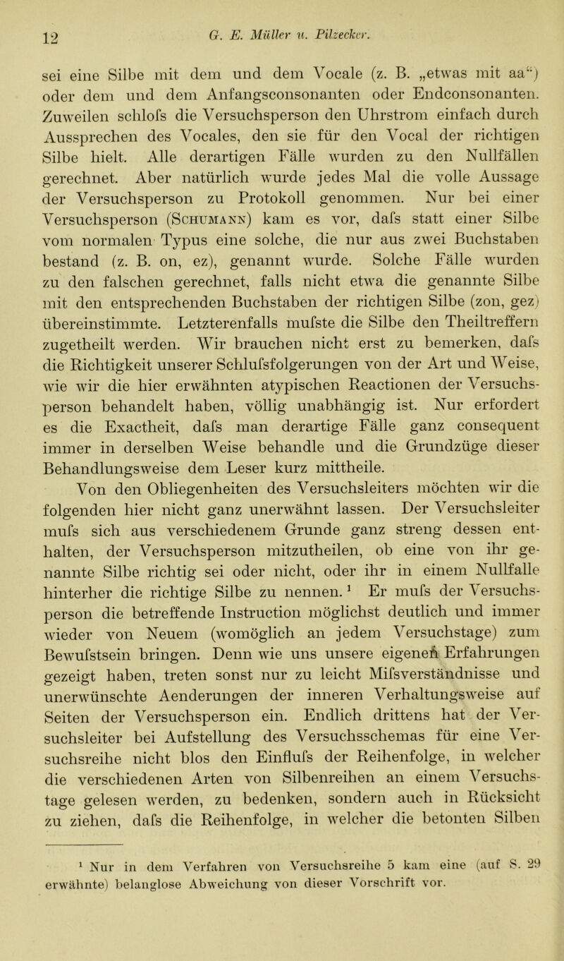 sei eine Silbe mit dem und dem Vocale (z. B. „etwas mit aa‘'j oder dem und dem Anfangsconsonanten oder Endconsonanten. Zuweilen schlofs die Versuchsperson den Uhrstrom einfach durch Aussprechen des Vocales, den sie für den Vocal der richtigen Silbe hielt. Alle derartigen Fälle wurden zu den Nullfällen gerechnet. Aber natürlich wurde jedes Mal die volle Aussage der Versuchsperson zu Protokoll genommen. Nur bei einer Versuchsperson (Schumann) kam es vor, dafs statt einer Silbe vom normalen Typus eine solche, die nur aus zwei Buchstaben bestand (z. B. on, ez), genannt wurde. Solche Fälle wurden zu den falschen gerechnet, falls nicht etwa die genannte vSilbe mit den entsprechenden Buchstaben der richtigen Silbe (zon, gez) übereinstimmte. Letzterenfalls mufste die Silbe den Theiltreffern zugetheilt werden. Wir brauchen nicht erst zu bemerken, dafs die Richtigkeit unserer Schlufsfolgerungen von der Art und Weise, wie wir die hier erwähnten atypischen Reactionen der Versuchs- person behandelt haben, völlig unabhängig ist. Nur erfordert es die Exaetheit, dafs man derartige Fälle ganz consequent immer in derselben Weise behandle und die Grundzüge dieser Behandlungsweise dem Leser kurz mittheile. Von den Obliegenheiten des Versuchsleiters möchten wir die folgenden hier nicht ganz unerwähnt lassen. Der Versuchsleiter mufs sich aus verschiedenem Grunde ganz streng dessen ent- halten, der Versuchsperson mitzutheilen, ob eine von ihr ge- nannte Silbe richtig sei oder nicht, oder ihr in einem Nullfalle hinterher die richtige Silbe zu nennen. ^ Er mufs der Versuchs- person die betreffende Instruction möglichst deutlich und immer wieder von Neuem (womöglich an jedem Versuchstage) zum Bewufstsein bringen. Denn wie uns unsere eigeneh Erfahrungen gezeigt haben, treten sonst nur zu leicht MifsVerständnisse und unerwünschte Aenderungen der inneren Verhaltungsweise auf Seiten der Versuchsperson ein. Endlich drittens hat der Ver- suchsleiter bei Aufstellung des Versuchsschemas für eine Ver- suchsreihe nicht blos den Einflufs der Reihenfolge, in welcher die verschiedenen Arten von Silbenreihen an einem Versuchs- tage gelesen werden, zu bedenken, sondern auch in Rücksicht zu ziehen, dafs die Reihenfolge, in welcher die betonten Silben ^ Nur in dem Verfahren von Versuchsreihe 5 kam eine (auf S. 29 erwähnte) belanglose Abweichung von dieser Vorschrift vor.