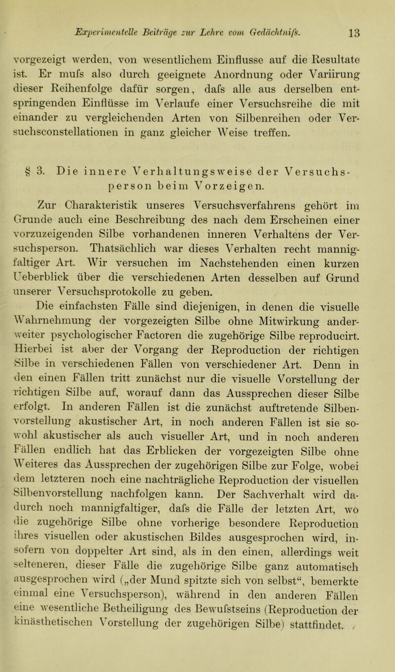 vorgezeigt werden, von wesentlichem Einflüsse auf die Resultate ist. Er mufs also durch geeignete Anordnung oder Variirung dieser Reihenfolge dafür sorgen, dafs alle aus derselben ent- springenden Einflüsse im Verlaufe einer Versuchsreihe die mit einander zu vergleichenden Arten von Silbenreihen oder Ver- suchsconstellationen in ganz gleicher AVeise treffen. § 3. Die innere A^ e r h a 11 u n g s w e i s e der Versuchs- person beim V o r z e i g e n. Zur Charakteristik unseres Versuchsverfahrens gehört im Grunde auch eine Beschreibung des nach dem Erscheinen einer vorzuzeigenden Silbe vorhandenen inneren Verhaltens der Ver- suchsperson. Thatsächlich war dieses Verhalten recht mannig- faltiger Art. AVir versuchen im Nachstehenden einen kurzen Ueberblick über die verschiedenen Arten desselben auf Grund unserer A^ersuchsprotokolle zu geben. Die einfachsten Fälle sind diejenigen, in denen die visuelle Wahrnehmung der vorgezeigten Silbe ohne Mitwirkung ander- weiter psychologischer Factoren die zugehörige Silbe reproducirt. Hierbei ist aber der Vorgang der Reproduction der richtigen Silbe in verschiedenen Fällen von verschiedener Art. Denn in den einen Fällen tritt zunächst nur die visuelle Vorstellung der richtigen Silbe auf, worauf dann das Aussprechen dieser Silbe erfolgt. In anderen Fällen ist die zunächst auftretende Silben- vorstellung akustischer Art, in noch anderen Fällen ist sie so- wohl akustischer als auch visueller Art, und in noch anderen Fällen endlich hat das Erblicken der vorgezeigten Silbe ohne AVeiteres das Aussprechen der zugehörigen Silbe zur Folge, wobei dem letzteren noch eine nachträgliche Reproduction der visuellen Silben Vorstellung nachfolgen kann. Der Sachverhalt wird da- durch noch mannigfaltiger, dafs die Fälle der letzten Art, wo die zugehörige Silbe ohne vorherige besondere Reproduction ihres visuellen oder akustischen Bildes ausgesprochen wird, in- sofern von doppelter Art sind, als in den einen, allerdings weit selteneren, dieser Fälle die zugehörige Silbe ganz automatisch ausgesprochen wird („der Mund spitzte sich von selbst“, bemerkte einmal eine A^ersuchsperson), während in den anderen Fällen eine wesentliche Betheiligung des Bewufstseins (Reproduction der kinästhetischen Vorstellung der zugehörigen Silbe) stattfindet. ,
