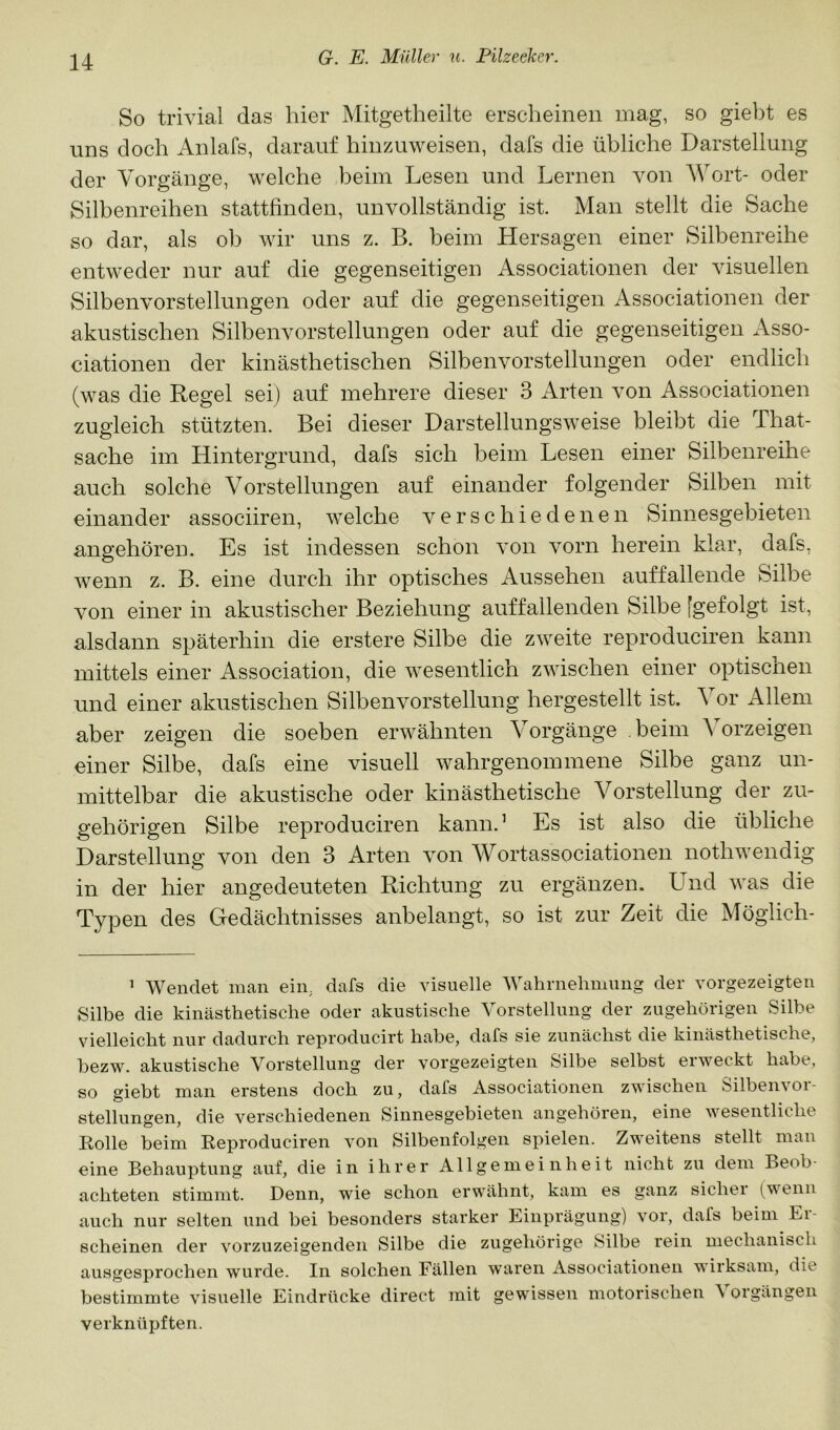 So trivial das hier Mitgetheilte erscheinen mag, so giel)t es uns doch Anlafs, darauf hinzuweisen, dafs die übliche Darstellung der Vorgänge, welche beim Lesen und Lernen von Wort- oder Silbenreihen stattfinden, unvollständig ist. Man stellt die Sache so dar, als ob wir uns z. B. beim Hersagen einer Silbenreihe entweder nur auf die gegenseitigen Associationen der visuellen Silbenvorstellungen oder auf die gegenseitigen Associationen der akustischen Silbenvorstellungen oder auf die gegenseitigen x\sso- ciationen der kinästhetischen Silbenvorstellungen oder endlich (was die Regel sei) auf mehrere dieser 3 Arten von Associationen zugleich stützten. Bei dieser Darstellungsweise bleibt die That- sache im Hintergrund, dafs sich beim Lesen einer Silbenreihe auch solche Vorstellungen auf einander folgender Silben mit einander associiren, welche verschiedenen Sinnesgebieten angehören. Es ist indessen schon von vorn herein klar, dafs, wenn z. B. eine durch ihr optisches Aussehen auffallende Silbe von einer in akustischer Beziehung auffallenden Silbe [gefolgt ist, alsdann späterhin die erstere Silbe die zweite reproduciren kann mittels einer Association, die wesentlich zwischen einer optischen und einer akustischen Silbenvorstellung hergestellt ist. Vor Allem aber zeigen die soeben erwähnten Vorgänge beim Vorzeigen einer Silbe, dafs eine visuell wahrgenommene Silbe ganz un- mittelbar die akustische oder kinästhetische Vorstellung der zu- gehörigen Silbe reproduciren kann.’ Es ist also die übliche Darstellung von den 3 Arten von Wortassociationen nothwendig in der hier angedeuteten Richtung zu ergänzen. Und was die Typen des Gedächtnisses anbelangt, so ist zur Zeit die Möglich- ’ Wendet man ein, dafs die visuelle Wahrnehmiuig der vorgezeigten Silbe die kinästhetische oder akustische Vorstellung der zugehörigen Silbe vielleicht nur dadurch reproducirt habe, dafs sie zunächst die kinästhetische, bezw. akustische Vorstellung der vorgezeigten Silbe selbst erweckt habe, so giebt man erstens doch zu, dafs Associationen zwischen Silbenvor- stellungen, die verschiedenen Sinnesgebieten angehören, eine wesentliche Kolle beim Eeproduciren von Silbenfolgen spielen. Zweitens stellt man eine Behauptung auf, die in ihrer Allgemeinheit nicht zu dem Beob- achteten stimmt. Denn, wie schon erwähnt, kam es ganz sicher (^wenn auch nur selten und bei besonders starker Einprägung) vor, dafs beim Ei- scheinen der vorzuzeigendeii Silbe die zugehörige Silbe rein mechanisch ausgesprochen wurde. In solchen Fällen waren Associationen wirksam, die bestimmte visuelle Eindrücke direct mit gewissen motorischen \ orgängen verknüpften.