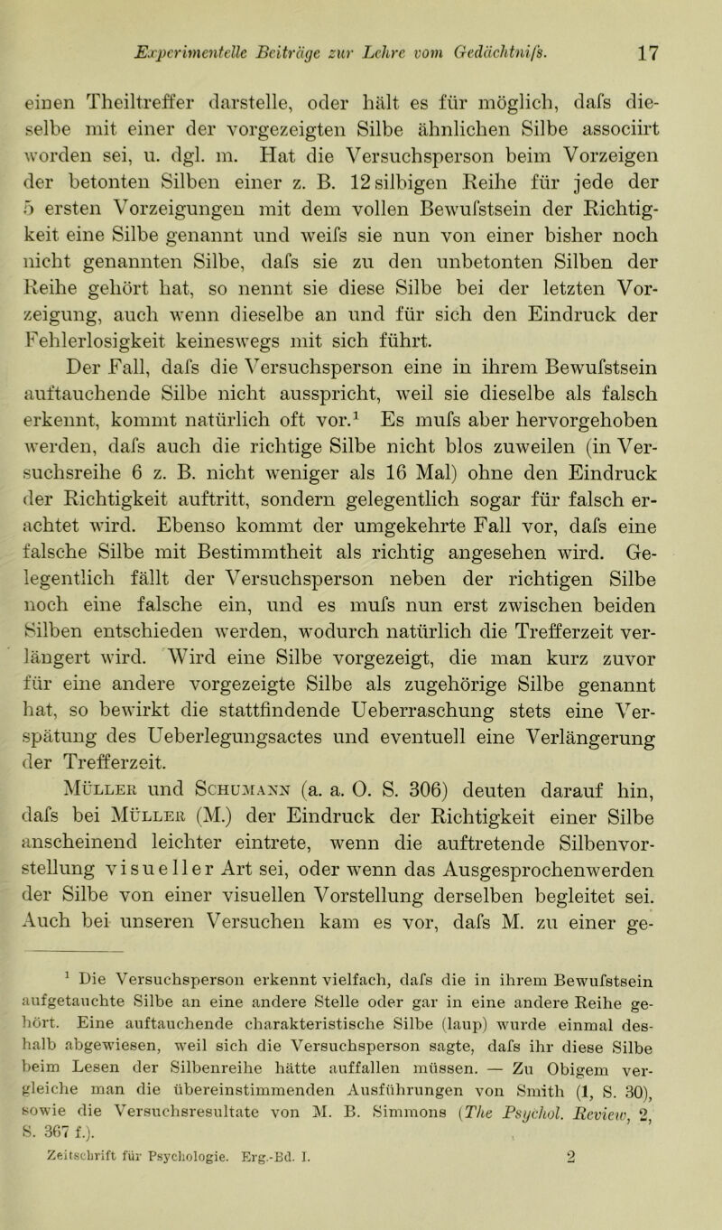 einen Theiltreffer darstelle, oder hält es für möglich, dafs die- selbe mit einer der vorgezeigten Silbe ähnlichen Silbe associirt worden sei, u. dgl. m. Hat die Versuchsperson beim Vorzeigen der betonten Silben einer z. B. 12silbigen Reihe für jede der 5 ersten Vorzeigungen mit dem vollen Bewufstsein der Richtig- keit eine Silbe genannt und weifs sie nun von einer bisher noch nicht genannten Silbe, dafs sie zu den unbetonten Silben der Reihe gehört hat, so nennt sie diese Silbe bei der letzten Vor- zeigung, auch wenn dieselbe an und für sich den Eindruck der Fehlerlosigkeit keinesAvegs mit sich führt. Der Fall, dafs die Versuchsperson eine in ihrem Bewufstsein auftauchende Silbe nicht ausspricht, weil sie dieselbe als falsch erkennt, kommt natürlich oft vor.^ Es mufs aber hervorgehoben Averden, dafs auch die richtige Silbe nicht blos zuweilen (in Ver- suchsreihe 6 z. B. nicht weniger als 16 Mal) ohne den Eindruck der Richtigkeit auftritt, sondern gelegentlich sogar für falsch er- achtet wird. Ebenso kommt der umgekehrte Fall vor, dafs eine falsche Silbe mit Bestimmtheit als richtig angesehen wird. Ge- legentlich fällt der Versuchsperson neben der richtigen Silbe noch eine falsche ein, und es mufs nun erst zwischen beiden Silben entschieden AA^erden, wodurch natürlich die Trefferzeit ver- längert Avird. Wird eine Silbe vorgezeigt, die man kurz zuvor für eine andere vorgezeigte Silbe als zugehörige Silbe genannt hat, so bewirkt die stattfindende Ueberraschung stets eine Ver- spätung des Ueberlegungsactes und eventuell eine Verlängerung der Tr eff er zeit. Müller und Schumann (a. a. 0. S. 306) deuten darauf hin, dafs bei Müller (M.) der Eindruck der Richtigkeit einer Silbe anscheinend leichter eintrete, wenn die auftretende Silbenvor- stellung visueller Art sei, oder wenn das Ausgesprochenwerden der Silbe von einer visuellen Vorstellung derselben begleitet sei. Auch bei unseren Versuchen kam es vor, dafs M. zu einer ge- ^ Die Versuchsperson erkennt vielfach, dafs die in ihrem Bewufstsein auf getauchte Silbe an eine andere Stelle oder gar in eine andere Reihe ge- hört. Eine auftauchende charakteristische Silbe (laup) wurde einmal des- halb abgewiesen, weil sich die Versuchsperson sagte, dafs ihr diese Silbe beim Lesen der Silbenreihe hätte auffallen müssen. — Zu Obigem ver- gleiche man die übereinstimmenden Ausführungen von Smith (1, S. 30), sowie die Versuchsresultate von M. B. Simmons (The Psychol. Review 2 S. 367 f.j. Zeit.scljrift für Psycliologie. Erg.-Bd. 1. 2
