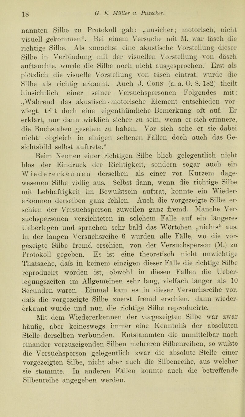 nannten Silbe zu Protokoll gab: „unsicher; motorisch, nicht visuell gekommen“. Bei einem Versuche mit M. war täsch die richtige Silbe. Als zunächst eine akustische Vorstellung dieser Silbe in Verbindung mit der visuellen Vorstellung von däsch auftauchte, wurde die Silbe noch nicht ausgesprochen. Erst als plötzlich die visuelle Vorstellung von täsch eintrat, wurde die Silbe als richtig erkannt. Auch J. Cohn (a. a. 0. S. 182) theilt hinsichtlich einer seiner ^ersuchspersonen Folgendes mit: „Während das akustisch - motorische Element entschieden vor- wiegt, tritt doch eine eigenthümliche Bemerkung oft auf. Er erklärt, nur dann wirklich sicher zu sein, wenn er sich erinnere, die Buchstaben gesehen zu haben. Vor sich sehe er sie dabei nicht, obgleich in einigen seltenen Fällen doch auch das Ge- sichtsbild selbst auf trete. Beim Nennen einer richtigen Silbe blieb gelegentlich nicht blos der Eindruck der Richtigkeit, sondern sogar auch ein AV i e d e r e r k e n 11 e n derselben als einer vor Kurzem dage- wesenen Silbe völlig aus. Selbst dann, wenn die richtige Silbe mit Lebhaftigkeit im Bewufstsein auftrat, konnte ein AVieder- erkennen derselben ganz fehlen. Auch die vorgezeigte Silbe er- schien der A^ersuchsperson zuweilen ganz fremd. Manche A^er- suchspersonen verzichteten in solchem Falle auf ein längeres Ueberlegen und sprachen sehr bald das AA^örtchen „nichts“ aus. In der langen A^ersuchsreihe 6 wurden alle Fälle, wo die vor- gezeigte Silbe fremd erschien, von der Versuchsperson (M.) zu Protokoll gegeben. Es ist eine theoretisch nicht unwichtige Thatsache, dafs in keinem einzigen dieser Fälle die richtige Silbe reproducirt worden ist, obwohl in diesen Fällen die Ueber- legungszeiten im Allgemeinen sehr lang, vielfach länger als 10 Secunden waren. Einmal kam es in dieser A'ersuchsreihe vor, dafs die vorgezeigte Silbe zuerst fremd erschien, dann wieder- erkannt wurde und nun die richtige Silbe reproducirte. Mit dem Wieder erkennen der vorgezeigten Silbe war zwar häufig, aber keineswegs immer eine Kenntnifs der absoluten Stelle derselben verbunden. Entstammten die unmittelbar nach einander vorzuzeigenden Silben mehreren Silbenreihen, so wufste die A^ersuchsperson gelegentlich zwar die absolute Stelle einer vorgezeigten Silbe, nicht aber auch die Silbenreihe, aus welcher sie stammte. In anderen Fällen konnte auch die betreffende Silbenreihe angegeben werden.