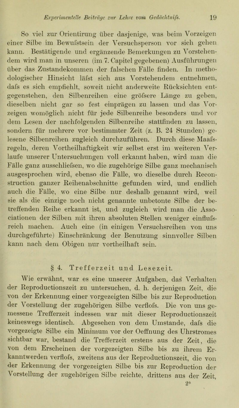 So viel zur Orientimug über dasjenige, was beim Vorzeigen einer Silbe im Bewufstsein der Versuchsperson vor sicli gelien kann. Bestätigende und ergänzende Bemerkungen zu ^^orstelien- dem wird man in unseren (im 7. Capitel gegebenen) Ausfülirungen über das Zustandekommen der falschen Fälle finden. In juetlio- dologischer Hinsicht lälst sich aus ^Vorstehendem entnehmen, dals es sich empfiehlt, soweit nicht anderweite Rücksichten ent- gegenstehen, den Silbenreihen eine gröfsere Länge zu geben, dieselben nicht gar so fest einprägen zu lassen und das ^^or- zeigen womöglich nicht für jede Silbenreihe besonders und vor dem Lesen der nachfolgenden Silbenreihe stattfinden zu lassen, sondern für mehrere vor bestimmter Zeit (z. B. 24 Stunden) ge- lesene Silbenreihen zugleich durchzuführen. Durch diese Maafs- regeln, deren Amrtheilhaftigkeit wir selbst erst im weiteren ^Ver- laufe unserer L^ntersuchungen voll erkannt haben, wird man die Fälle ganz ausschliefsen, wo die zugehörige Silbe ganz mechanisch ausgesprochen wird, ebenso die Fälle, wo dieselbe durch Recon- struction ganzer Reihenabschnitte gefunden wird, und endlich auch die Fälle, wo eine Silbe nur deshalb genannt wird, weil sie als die einzige noch nicht genannte unbetonte Silbe der be- treffenden Reihe erkannt ist, und zugleich wird man die Asso- ciationen der Silben init ihren absoluten Stellen weniger einflufs- reich machen. Auch eine (in einigen Versuchsreihen von uns durchgeführte) Einschränkung der Benutzung sinnvoller Silben kann nach dem Obigen nur vortheilhaft sein. § 4. Treffer zeit und Lesezeit. Wie erwähnt, war es eine unserer Aufgaben, das Verhalten der Reproductionszeit zu untersuchen, d. h. derjenigen Zeit, die von der Erkennung einer vorgezeigten Silbe bis zur Reproduction der Vorstellung der zugehörigen Silbe verflofs. Die von uns ge- messene Trefferzeit indessen war mit dieser Reproductionszeit keineswegs identisch. Abgesehen von dem Umstande, dafs die vorgezeigte Silbe ein Minimum vor der Oeffnung des Uhrstromes sichtbar war, bestand die Trefferzeit erstens aus der Zeit, die von dem Erscheinen der vorgezeigten Silbe bis zu ihrem Er- kanntwerden verflofs, zweitens aus der Reproductionszeit, die von der Erkennung der vorgezeigten Silbe bis zur Reproduction der Vorstellung der zugehörigen Silbe reichte, drittens aus der Zeit,