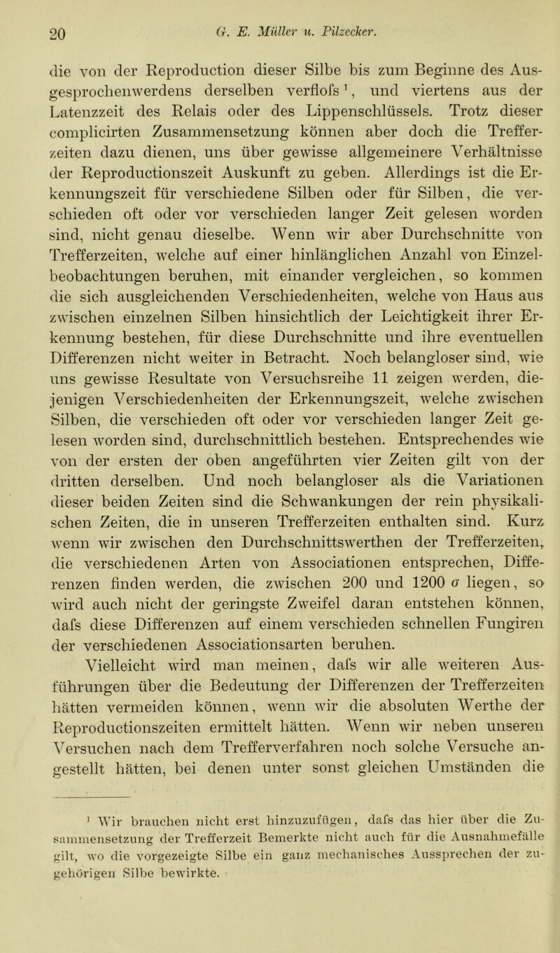 die von der Reprodiiction dieser Silbe bis zum Beginne des Aus- gesprocbenwerdens derselben verflofs ^, und viertens aus der Latenzzeit des Relais oder des Lippenschlüssels. Trotz dieser complicirten Zusammensetzung können aber doch die Treffer- zeiten dazu dienen, uns über gewisse allgemeinere Verhältnisse der Reproductionszeit Auskunft zu geben. Allerdings ist die Er- kennungszeit für verschiedene Silben oder für Silben, die ver- schieden oft oder vor verschieden langer Zeit gelesen worden sind, nicht genau dieselbe. Wenn wir aber Durchschnitte von Trefferzeiten, welche auf einer hinlänglichen Anzahl von Einzel- beobachtungen beruhen, mit einander vergleichen, so kommen die sich ausgleichenden Verschiedenheiten, welche von Haus aus zwischen einzelnen Silben hinsichtlich der Leichtigkeit ihrer Er- kennung bestehen, für diese Durchschnitte und ihre eventuellen Differenzen nicht weiter in Betracht. Noch belangloser sind, wie uns gewisse Resultate von Versuchsreihe 11 zeigen werden, die- jenigen Verschiedenheiten der Erkennungszeit, welche zwischen Silben, die verschieden oft oder vor verschieden langer Zeit ge- lesen worden sind, durchschnittlich bestehen. Entsprechendes wie von der ersten der oben angeführten vier Zeiten gilt von der dritten derselben. Und noch belangloser als die Variationen dieser beiden Zeiten sind die Schwankungen der rein physikali- schen Zeiten, die in unseren Trefferzeiten enthalten sind. Kurz- wenn wir zwischen den Durchschnittswerthen der Trefferzeiten,, die verschiedenen Arten von Associationen entsprechen, Diffe- renzen finden werden, die zwischen 200 und 1200 g liegen, so wird auch nicht der geringste Zweifel daran entstehen können, dafs diese Differenzen auf einem verschieden schnellen Fungiren der verschiedenen Associationsarten beruhen. Vielleicht wird man meinen, dafs wir alle weiteren Aus- führungen über die Bedeutung der Differenzen der Trefferzeiten hätten vermeiden können, wenn wir die absoluten Werthe der Reproductionszeiten ermittelt hätten. Wenn wir neben unseren Versuchen nach dem Trefferverfahren noch solche Versuche an- gestellt hätten, bei denen unter sonst gleichen Umständen die ’ Wir brauchen nicht erst hinzuzufügen, dafs das hier über die Zu- sammensetzung der Trefferzeit Bemerkte nicht auch für die Ausnahmefälle gilt, wo die vorgezeigte Silbe ein ganz mechanisches Aussprechen der zu- gehörigen Silbe bewirkte.