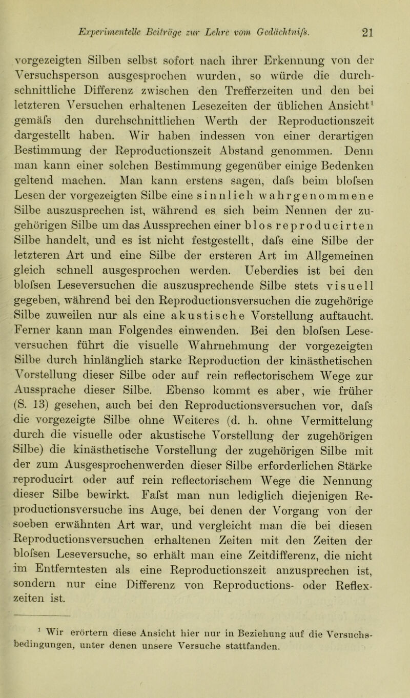vorgezeigten Silben selbst sofort nach ihrer Erkennung von der Versuchsperson ausgesprochen wurden, so würde die durch- schnittliche Differenz zwischen den Trefferzeiten und den bei letzteren Versuchen erhaltenen Lesezeiten der üblichen Ansicht’ gemäfs den durchschnittlichen Werth der Reproductionszeit dargestellt haben. Wir haben indessen von einer derartigen Bestimmung der Reproductionszeit Abstand genommen. Denn man kann einer solchen Bestimmung gegenüber einige Bedenken geltend machen. Man kann erstens sagen, dafs beim blofsen Lesen der vorgezeigten Silbe eine sinnlich w a h r g e n o m mene Silbe auszusprechen ist, während es sich beim Nennen der zu- gehörigen Silbe um das Aussprechen einer b 1 o s r e p r o d u c i r t e n Silbe handelt, und es ist nicht festgestellt, dafs eine Silbe der letzteren Art und eine Silbe der ersteren Art im Allgemeinen gleich schnell ausgesprochen werden. Ueberdies ist bei den blofsen Leseversuchen die auszusprechende Silbe stets visuell gegeben, während bei den Reproductionsversuchen die zugehörige Silbe zuweilen nur als eine akustische Vorstellung auftaucht. Ferner kann man Folgendes einwenden. Bei den blofsen Lese- versuchen führt die visuelle Wahrnehmung der vorgezeigten Silbe durch hinlänglich starke Reproduction der kinästhetischen ^Vorstellung dieser Silbe oder auf rein reflectorischem Wege zur Aussprache dieser Silbe. Ebenso kommt es aber, wie früher (S. 13) gesehen, auch bei den Reproductionsversuchen vor, dafs die vorgezeigte Silbe ohne Weiteres (d. h. ohne Vermittelung durch die visuelle oder akustische Vorstellung der zugehörigen Silbe) die kinästhetische Vorstellung der zugehörigen Silbe mit der zum Ausgesprochenwerden dieser Silbe erforderlichen Stärke reproducirt oder auf rein reflectorischem Wege die Nennung dieser Silbe bewirkt. Fafst man nun lediglich diejenigen Re- productionsversuche ins Auge, bei denen der Vorgang von der soeben erwähnten Art war, und vergleicht man die bei diesen Reproductionsversuchen erhaltenen Zeiten mit den Zeiten der blofsen Leseversuche, so erhält man eine Zeitdifferenz, die nicht im Entferntesten als eine Reproductionszeit anzusprechen ist, sondern nur eine Differenz von Reproductions- oder Reflex- zeiten ist. ’ W ir erörtern diese Ansicht hier nur in Beziehung uuf die Versuchs- bedingungen, unter denen unsere Versuche stattfanden.