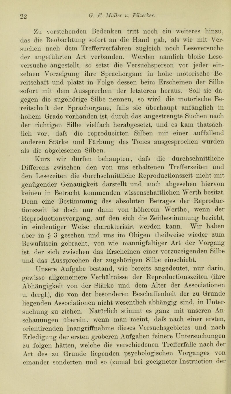Zu vorstehenden Bedenken tritt noch ein weiteres hinzu, das die Beobachtung sofort an die Hand gab, als wir mit Ver- suchen nach dem Trefterverfahren zugleich noch Leseversuche der angeführten Art verbanden. AVerden nämlich blofse Lese- versuche angestellt, so setzt die Versuchsperson vor jeder ein- zelnen Vorzeigung ihre Sprachorgane in hohe motorische Be- reitschaft und platzt in Folge dessen beim Erscheinen der Silbe sofort mit dem Aussprechen der letzteren heraus. Soll sie da- gegen die zugehörige Silbe nennen, so wird die motorische Be- reitschaft der Sprachorgane, falls sie überhaupt anfänglich in hohem Grade vorhanden ist, durch das angestrengte Suchen nach der richtigen Silbe vielfach herabgesetzt, und es kam thatsäch- lich vor, dafs die reproducirten Silben mit einer auffallend anderen Stärke und Färbung des Tones ausgesprochen wurden als die abgelesenen Silben. Kurz wir dürfen behaupten, dafs die durchschnittliche Differenz zwischen den von uns erhaltenen Trefferzeiten und den Lesezeiten die durchschnittliche Reproductionszeit nicht mit genügender Genauigkeit darstellt und auch abgesehen hiervon keinen in Betracht kommenden wissenschaftlichen Werth besitzt. Denn eine 'Bestimmung des absoluten Betrages der Reproduc- tionszeit ist doch nur dann von höherem AVerthe, wenn der Reproductionsvorgang, auf den sich die Zeitbestimmung bezieht, in eindeutiger Weise charakterisirt werden kann. AVir haben aber in § 3 gesehen und uns im Obigen theilweise wieder zum Bewufstsein gebracht, von wie mannigfaltiger Art der Vorgang ist, der sich zwischen das Erscheinen einer vorzuzeigenden Silbe und das Aussprechen der zugehörigen Silbe einschiebt. Unsere Aufgabe bestand, wie bereits angedeutet, nur darin, gewisse allgemeinere Verhältnisse der Reproductionszeiten (ihre Abhängigkeit von der Stärke und dem Alter der Associationen u. dergl.), die von der besonderen Beschaffenheit der zu Grunde liegenden Associationen nicht wesentlich abhängig sind, in Unter- suchung zu ziehen. Natürlich stimmt es ganz mit unseren An- schauungen überein, wenn man meint, dafs nach einer ersten, orientirenden Inangriffnahme dieses A^ersuchsgebietes und nach Erledigung der ersten gröberen Aufgaben feinere Untersuchungen zu folgen hätten, welche die verschiedenen Trefferfälle nach der Art des zu Grunde liegenden psychologischen A^organges von einander sonderten und so (zumal bei geeigneter Instruction der