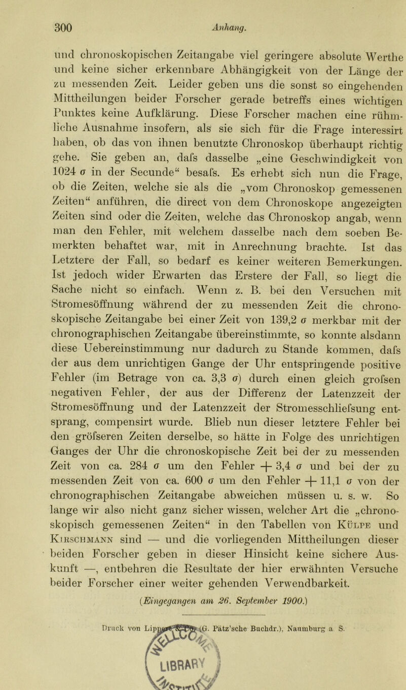 und chronoskopischen Zeitangabe viel geringere absolute Werthe und keine sicher erkennbare Abhängigkeit von der Länge der zu messenden Zeit. Leider gehen uns die sonst so eingehenden Mittheilungen beider Forscher gerade betreffs eines wichtigen Punktes keine Aufklärung. Diese Forscher machen eine rühm- liche Ausnahme insofern, als sie sich für die Frage interessirt haben, ob das von ihnen benutzte Chronoskop überhaupt richtig gehe. Sie gehen an, dafs dasselbe „eine Geschwindigkeit von 1024 (j in der Secunde“ hesafs. Es erhebt sich nun die Frage, ob die Zeiten, welche sie als die „vom Chronoskop gemessenen Zeiten“ anführen, die direct von dem Chronoskope angezeigten Zeiten sind oder die Zeiten, welche das Chronoskop angab, wenn man den Fehler, mit welchem dasselbe nach dem soeben Be- merkten behaftet war, mit in Anrechnung brachte. Ist das Letztere der Fall, so bedarf es keiner weiteren Bemerkungen. Ist jedoch wider Erwarten das Erstere der Fall, so liegt die Sache nicht so einfach. Wenn z. B. bei den Versuchen mit Stromesöffnung während der zu messenden Zeit die chrono- skopische Zeitangabe bei einer Zeit von 139,2 o merkbar mit der chronographischen Zeitangabe übereinstimmte, so konnte alsdann diese Uebereinstimmung nur dadurch zu Stande kommen, dafs der aus dem unrichtigen Gange der Uhr entspringende positive Fehler (im Betrage von ca. 3,3 o) durch einen gleich grofsen negativen Fehler, der aus der Differenz der Latenzzeit der Stromesöffnung und der Latenzzeit der Stromesschliefsung ent- sprang, compensirt wurde. Blieb nun dieser letztere Fehler bei den gröfseren Zeiten derselbe, so hätte in Folge des unrichtigen Ganges der Uhr die chronoskopische Zeit bei der zu messenden Zeit von ca. 284 o um den Fehler + 3,4 o und bei der zu messenden Zeit von ca. 600 o um den Fehler + 11,1 o von der chronographischen Zeitangabe abweichen müssen u. s. w. So lange wir also nicht ganz sicher wissen, welcher Art die „chrono- skopisch gemessenen Zeiten“ in den Tabellen von Külpe und Kibscijmann sind — und die vorliegenden Mittheilungen dieser beiden Forscher geben in dieser Hinsicht keine sichere Aus- kunft —, entbehren die Resultate der hier erwähnten Versuche beider Forscher einer weiter gehenden Verwendbarkeit. [Eingegangen am 26. September 1900.) Druck von a S.