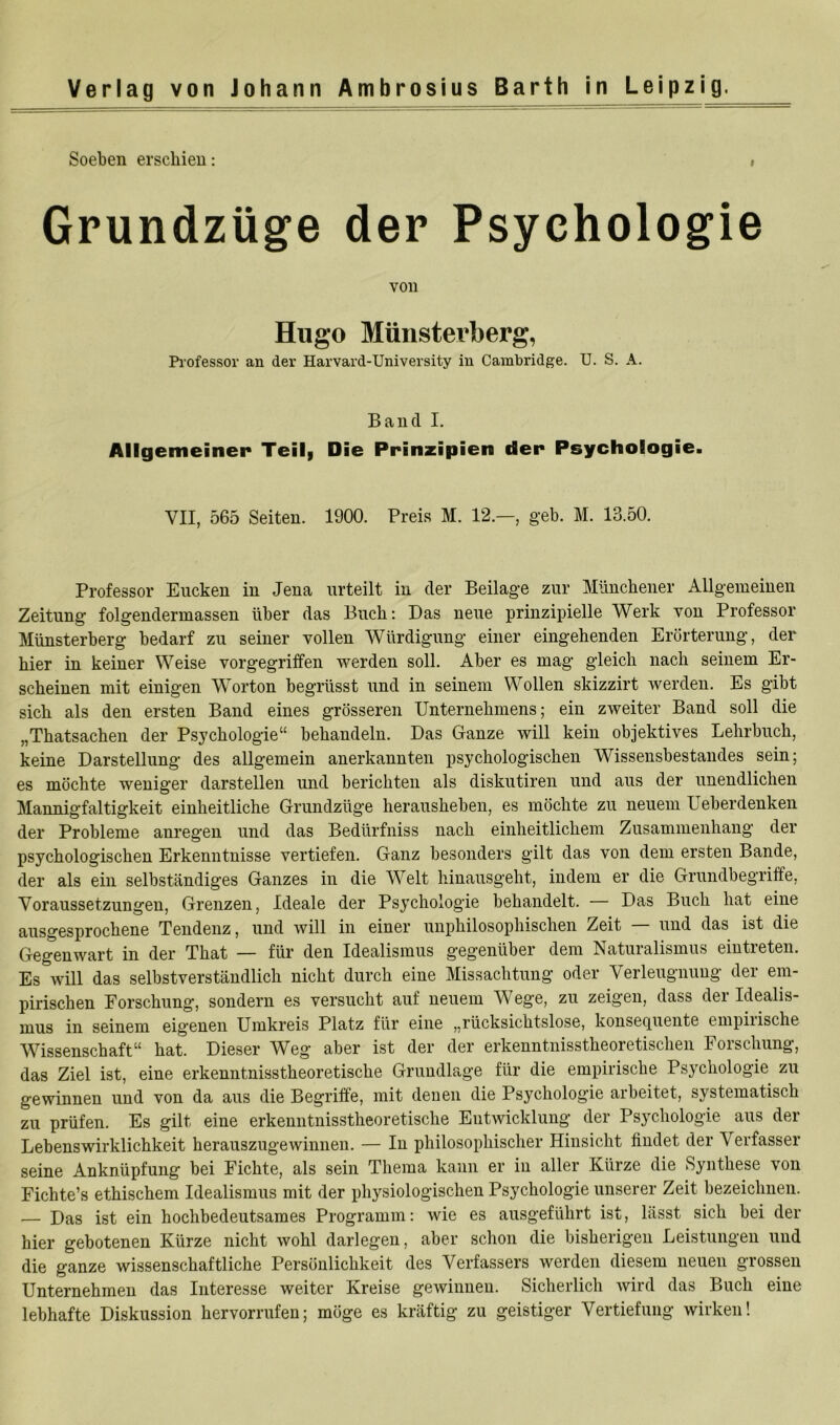 Soeben erschien: I Grundzüge der Psychologie von Hugo Münsterberg, Pi’ofessor an der Harvard-University in Cambridge. U. S. A. Band I, Allgemeiner Teil| Die Prinzipien der Psychologie. VII, 565 Seiten. 1900. Preis M. 12.—, geh. M. 13.50. Professor Eucken in Jena urteilt in der Beilage zur Münchener Allgemeinen Zeitung folgendermassen über das Buch: Das neue prinzipielle Werk von Professor Münsterberg bedarf zu seiner vollen Würdigung einer eingehenden Erörterung, der hier in keiner Weise vorgegriffen werden soll. Aber es mag gleich nach seinem Er- scheinen mit einigen Worten begrüsst und in seinem Wollen skizzirt werden. Es gibt sich als den ersten Band eines grösseren Unternehmens; ein zweiter Band soll die „Thatsachen der Psychologie“ behandeln. Das Ganze will kein objektives Lehrbuch, keine Darstellung des allgemein anerkannten psychologischen Wissensbestandes sein; es möchte weniger darstellen und berichten als diskutiren und aus der unendlichen Mannigfaltigkeit einheitliche Grundzüge herausheben, es möchte zu neuem Ueberdenken der Probleme anregen und das Bedürfniss nach einheitlichem Zusammenhang der psychologischen Erkenntnisse vertiefen. Ganz besonders gilt das von dem ersten Bande, der als ein selbständiges Ganzes in die Welt hinausgeht, indem er die Grundbegriffe, Voraussetzungen, Grenzen, Ideale der Psychologie behandelt. — Das Buch hat eine ausgesprochene Tendenz, und will in einer unphilosophischen Zeit — und das ist die Gegenwart in der That — für den Idealismus gegenüber dem Naturalismus ein treten. Es will das selbstverständlich nicht durch eine Missachtung oder Verleugnung der em- pirischen Forschung, sondern es versucht auf neuem Wege, zu zeigen, dass der Idealis- mus in seinem eigenen Umkreis Platz für eine „rücksichtslose, konsequente empiiische W^issenschaft“ hat. Dieser W^eg aber ist der der erkenntnisstheoretischen Foischung, das Ziel ist, eine erkenntnisstheoretische Grundlage für die empirische Psychologie zu gewinnen und von da aus die Begriffe, mit denen die Psychologie arbeitet, systematisch zu prüfen. Es gilt eine erkenntnisstheoretische Entwicklung der Psychologie aus der Lebenswirklichkeit herauszugewinnen. — In philosophischer Hinsicht findet der Verfasser seine Anknüpfung bei Fichte, als sein Thema kann er in aller Kürze die Synthese von Fichte’s ethischem Idealismus mit der physiologischen Psychologie unserer Zeit bezeichnen. — Das ist ein hochbedeutsames Programm: wie es ausgeführt ist, lässt sich bei der hier gebotenen Kürze nicht wohl darlegen, aber schon die bisherigen Leistungen und die ganze wissenschaftliche Persönlichkeit des Verfassers werden diesem neuen grossen Unternehmen das Interesse weiter Kreise gewinnen. Sicherlich wird das Buch eine lebhafte Diskussion hervorrufen; möge es kräftig zu geistiger Vertiefung wirken!