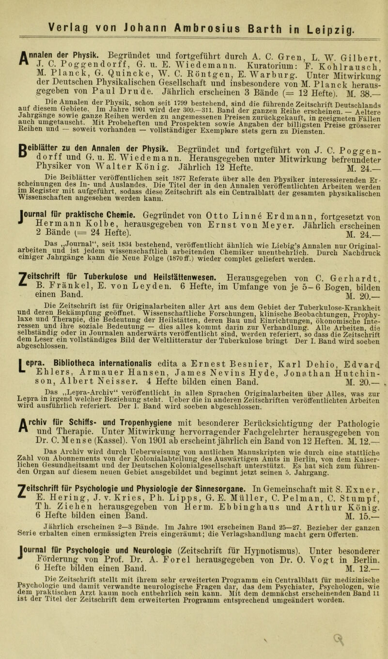 nnalen der Physik. Begründet und fortgeführt durch A. C. Gren, L. W. Gilbert J, C. Poggeudorff, G. u. E. Wiedemann. Kuratorium: F. Kohlrausch’ M. Planck, G. Quincke, 'W. C. Böntgen, E. ^Varburg’. Unter Mitwirkung der Deutschen Physikalischen Gesellschaft und insbesondere von M. Planck heraus- gegeben von Paul Drude. Jährlich erscheinen 3 Bände (= 12 Heftej. M. 38. f der Physik, schon seit 1799 bestehend, sind die führende Zeitschrift Deutschlands auf diesem Gebiete. Im Jahre 1901 wird der 309.-311. Band der ganzen Eeihe erscheinen. — Aeltere Jahrgange sowie ganze leihen werden zu angemessenen Preisen zurückgekauft, in geeigneten Fällen auch umgetauscht. Mit Probeheften und Prospekten sowie Angaben der billigsten Preise grösserer Reihen und soweit vorhanden — vollständiger Exemplare stets gern zu Diensten. eibläiter zu den Annalen der Physik. Begründet und fortgeführt von J. C. Poggen- dorff und G. u. E. Wiede mann. Herausgegeben unter Mitwirkung befreundeter Physiker von Walter König. Jährlich 12 Hefte. M. 24. Die Beiblätter verotfentliehen seit 1877 Referate über alle den Physiker interessierenden Er- scheinungen des ln- und Auslandes. Die Titel der in den Annalen verötfentlichten Arbeiten werden m Register mit aufgefuhrt, sodass diese Zeitschrift als ein Centralblatt der gesamten physikalischen Wissenschaften angesehen werden kann. Journal für praktische Chemie. Gegründet von Otto Linne Erdmann, fortgesetzt von Hermann Kolbe, herausgegeben von Ernst von Meyer. Jährlich erscheinen 2 Bände {= 24 Hefte). ]Vi, 24. ,,Journal‘‘, seit 1834 bestehend, verötfentlieht ähnlich wie Liebig’s Annalen nur Original- arbeiten und ist jedem wissenschaftlich arbeitenden Chemiker unentbehrlich. Durch Nachdnick einiger Jahrgange kann die Neue Folge (1870tf.) wieder complet geliefert werden. Zeitschrift für Tuberkulose und Heilstättenwesen. Herausgegeben von C. Gerhardt, ^ B. Fränkel,E. von Leyden. 6 Hefte, im Umfange von ie 5—6 Bogen, bilden einen Band. & j e, j j Die Zeitschrift ist für Originalarbeiten aller Art aus dem Gebiet der Tuberkulose-Krankheit und deren Bekämpfung geöffnet. Wissenschaftliche Forschungen, klinische Beobachtungen, Prophy- laxe und Therapie, die Bedeutung der Heilstätten, deren Bau und Einrichtungen, ökonomische Inte- ressen und ihre soziale Bedeutung — dies alles kommt darin zur Verhandlung. Alle Arbeiten, die selbständig oder in Journalen anderwärts veröffentlicht sind, werden referiert, so dass die Zeitschrift dem Leser ein vollständiges Bild der Weltlitteratur der Tuberkulose bringt Der I. Band wird soeben abgeschlossen. I epra. Bibliotheca infernationalis edita a Ernest Besnier, Karl Dehio, Edvard ^ Ehlers, Armauer Hansen, James Nevins Hyde, Jonathan Hutchin- son, Albert Neisser. 4 Hefte bilden einen Band. M. 20.— . Das ,,Lepra-Archiv“ veröffentlicht in allen Sprachen Originalarbeiten über Alles, was zur Lepra in irgend welcher Beziehung steht. Ueber die in anderen Zeitschriften veröffentlichten Arbeiten wird ausführlich referiert. Der I. Band wird soeben abgeschlossen. Archiv für Schiffs- und Tropenhygiene mit besonderer Berücksichtigung der Pathologie ^ und Therapie. Unter Mitwirkung hervorragender Fachgelehrter herausgegeben von Dr. C. M e n s e (Kassel). Von 1901 ab erscheint jährlich ein Band von 12 Heften. M. 12.— Das Archiv wird durch Ueberweisung von amtlichen Manuskripten wie durch eine stattliche Zahl von Abonnements von der Kolonialabteilung des Auswärtigen Amts in Berlin, von dem Kaiser- lichen Gesundheitsamt und der Deutschen Kolonialgesellschaft unterstützt. Es hat sich zum führen- den Organ auf diesem neuen Gebiet ausgebildet und beginnt jetzt seinen 5. Jahrgang. Zeitschrift für Psychologie und Physiologie der Sinnesorgane. In Gemeinschaft mit S. Exner, ^ E. Hering, J.v. Kries, Ph. Lipps, G. E. Müller, C. Pelman, C. Stumpf, Th. Ziehen herausgegeben von Herrn. Ebbinghaus und Arthur König. 6 Hefte bilden einen Band. M. 15.— Jährlich erscheinen 2—3 Bände. Im Jahre 1901 erscheinen Band 25—27. Bezieher der ganzen Serie erhalten einen ermässigten Preis eingeräumt; die Verlagshandlung macht gern Offerten. Journal für Psychologie und Neurologie (Zeitschrift für Hypnotismus). Unter besonderer ^ Förderung von Prof. Dr. A. Forel herausgegeben von Dr. 0. Vogt in Berlin. 6 Hefte bilden einen Band. M. 12.— Die Zeitschrift stellt mit ihrem sehr erweiterten Programm ein Centralblatt für medizinische Psychologie und damit verwandte neurologische Fragen dar, das dem Psychiater, Psychologen, wie dem praktischen Arzt kaum noch entbehrlich sein kann. Mit dem demnächst erscheinenden Baud 11 ist der Titel der Zeitschrift dem erweiterten Programm entsprechend umgeändert worden.