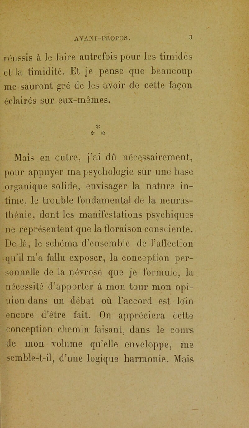 A VAM-PROPOS. réussis à le faire autrefois pour les timides et la timidité. Et je pense que beaucoup me sauront gré de les avoir de cette façon éclairés sur eux-mêmes. * * * Mais en outre, j’ai dû nécessairement, pour appuyer ma psychologie sur une base organique solide, envisager la nature in- time, le trouble fondamental de la neuras- thénie, dont les manifestations psychiques ne représentent que la floraison consciente. De là, le schéma d’ensemble de l’affection qu’il m’a fallu exposer, la conception per- sonnelle de la névrose que je formule, la nécessité d’apporter à mon tour mon opi- nion dans un débat où l’accord est loin encore d’ètre fait. On appréciera cette conception chemin faisant, dans le cours de mon volume qu’elle enveloppe, me semble-t-il, d’une logique harmonie. Mais
