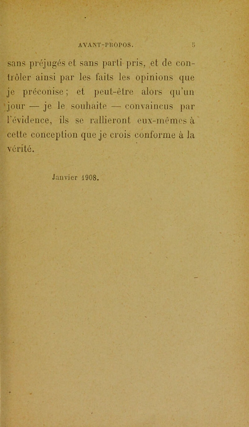 AYAïST-PliOPOS. sans préjugés et sans parti pris, et de con- trôler ainsi par les faits les opinions que je préconise ; et peut-être alors qu’un jour — je le souhaite — convaincus par l’évidence, ils se rallieront eux-mêmes à cette conception que je crois conforme à la vérité. Janvier 1908.