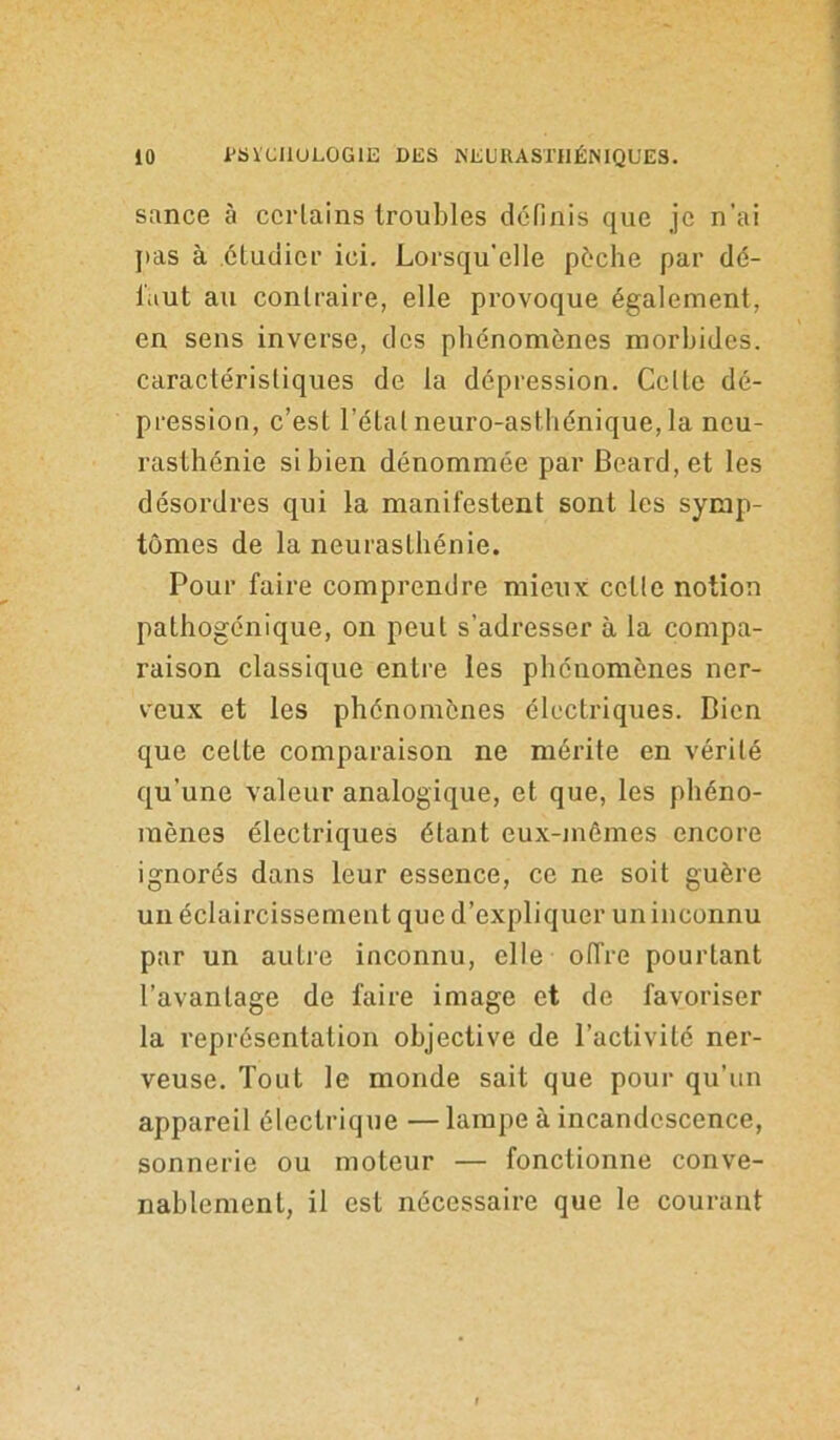 sance à certains troubles définis que je n'ai pas à étudier ici. Lorsqu'elle pèche par dé- faut au contraire, elle provoque également, en sens inverse, des phénomènes morbides, caractéristiques de la dépression. Celte dé- pression, c’est l’étal neuro-asthénique, la neu- rasthénie si bien dénommée par Beard.et les désordres qui la manifestent sont les symp- tômes de la neurasthénie. Pour faire comprendre mieux cette notion pathogénique, on peut s’adresser à la compa- raison classique entre les phénomènes ner- veux et les phénomènes électriques. Bien que cette comparaison ne mérite en vérité qu’une valeur analogique, et que, les phéno- mènes électriques étant eux-mêmes encore ignorés dans leur essence, ce ne soit guère un éclaircissement que d’expliquer uninconnu par un autre inconnu, elle offre pourtant l’avantage de faire image et de favoriser la représentation objective de l’activité ner- veuse. Tout le monde sait que pour qu’un appareil électrique — lampe à incandescence, sonnerie ou moteur — fonctionne conve- nablement, il est nécessaire que le courant