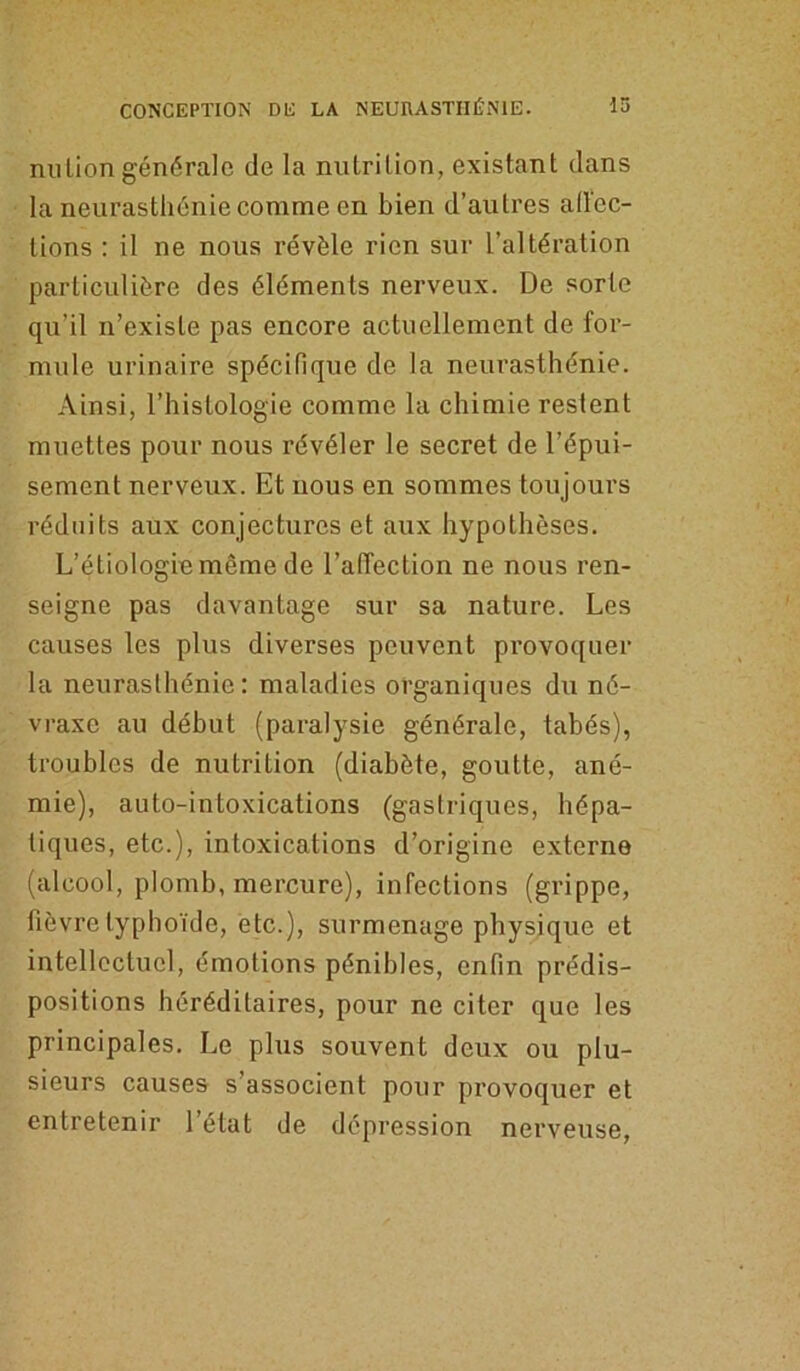 nu Lion générale de la nutrition, existant dans la neurasthénie comme en bien d’autres aiïec- tions : il ne nous révèle rien sur l’altération particulière des éléments nerveux. De sorte qu’il n’existe pas encore actuellement de for- mule urinaire spécifique de la neurasthénie. Ainsi, l’histologie comme la chimie restent muettes pour nous révéler le secret de l’épui- sement nerveux. Et nous en sommes toujours réduits aux conjectures et aux hypothèses. L’étiologie même de l’afléction ne nous ren- seigne pas davantage sur sa nature. Les causes les plus diverses peuvent provoquer la neurasthénie: maladies organiques du né- vraxe au début (paralysie générale, tabès), troubles de nutrition (diabète, goutte, ané- mie), auto-intoxications (gastriques, hépa- tiques, etc.), intoxications d’origine externe (alcool, plomb, mercure), infections (grippe, fièvre typhoïde, etc.), surmenage physique et intellectuel, émotions pénibles, enfin prédis- positions héréditaires, pour ne citer que les principales. Le plus souvent deux ou plu- sieurs causes s’associent pour provoquer et entretenir l’état de dépression nerveuse,