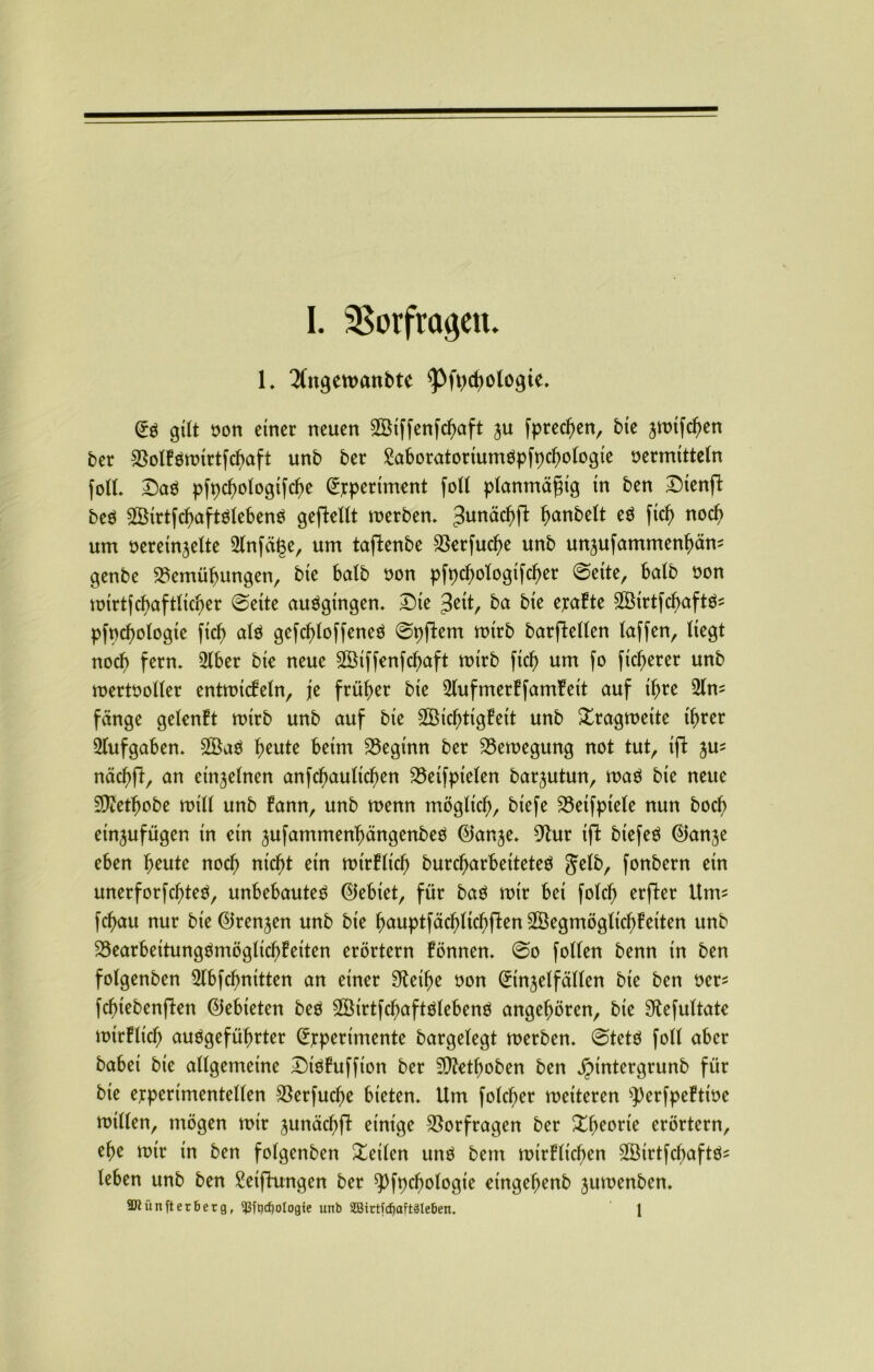 1. 2(ngewanbte ^Pfpchologte. (Eö gilt oon einer neuen BUffenfchaft ju [preßen, bte jwtfchen ber BolEöwtrtfchaft unb ber SaboratoriunWpfpchologte vermitteln fotL ©a$ pfpcfwlogtfche (Experiment foll planmäßig tn ben Stenfl beö 2Öirtfcl)aftöleben$ geflellt werben. 3un^c^ fanbelt cö ftch nod) um vereinzelte Slnfäge, um taffcenbe Berfuclje unb unzufammenhäm genbe Bemühungen, bte halb von pfpchologtfcher ©eite, halb von totrtfcf>aftlxc^er ©eite auögtngen. Dte $eit, ba bte exaEte SBirtfchaftö* pfvchologte ftef) alö gefd)loffeneö ©pflem wirb barjletlen (affen, liegt noch fern» 2lber bte neue Sßtffenfchaft wirb ftch um fo fixerer unb wertvoller entwicEeln, je früher bte SlufmerEfamfeit auf ihre fange gelenEt wirb unb auf bte SÖtchttgEett unb Xragwette ihrer Aufgaben. heute beim Beginn ber Bewegung not tut, ift zm nächft, an einzelnen anfd)aulichen Betfpielen barjutun, wa$ bte neue Sftethobe will unb Eann, unb wenn möglich, biefe Beifptele nun hoch etn^ufügen in etn jufammenhängenbeö ©anze. 9tur ift biefeö ©anje eben heute noch nicht ein nrirElt'ch burcharbetteteö gelb, fonbern etn unerforfchteö, unbebautes ©ebiet, für baö mir bet folch erfler Utm fchau nur bte (Grenzen unb bte hauptfächltchflenBSegmöglichEeiten unb BearbettungömöglichEeiten erörtern Eönnen. ©o follen benn tn ben folgenben Slbfchnitten an einer 9tetf)e von ^tnjelfällen bte ben ver^ fcfnebenjlen Gebieten beö BMrtfchaftölebenS angehören, bte ^efultate mirElich angeführter (Experimente bargelegt werben, ©tetS foll aber habet bte allgemeine StöEuffton ber SDZethoben ben jpintergrunb für bie experimentellen Berfuclje bieten. Um folcher wetteren 93erfpeEttve willen, mögen wir zunächfl einige Borfragen ber Xheorte erörtern, ehe wir in ben folgenben Xetlen uns bem wirElicf>en SBirtfchaftö- leben unb ben Seiflungen ber ^fpcfjologie etngehenb zumenben. SJiünfter&erg, 5ßft)cf)oIogie unb 2Birtfdjaft§leben. 1