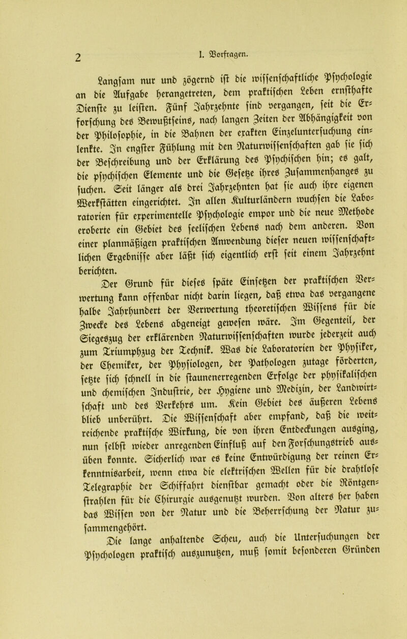 Sangfam nur unb jögernb ijl bte miffenfcbaftliche pfpchologie an bte Aufgabe f)«ang«ttctcn, bem praftifeben Seben ernftbafte Diente ju leigten. günf S'abfjcbnte finb »ergangen, feit bte ßr= fotfeftung beb a3emugtfetnb, naef) langen feiten bet 2Ibpngtgfett »on bet Pbilofopbte, in bie »ahnen ber epaften ©njelunterfucbung ein= lenfte. 3’n engftet güblung mit ben Staturroiffenfcbaften gab fte (ich ber S8efcf)retbung unb ber ©tflärung beb pfocbifchcn l)in; es galt, bte pfpcbtfcben (Elemente unb bte ©efege ihres Jufammenbangeb ju fueben. ©eit länger alb brei Sabrjebnten bat fte auch tbre eigenen ©erfflätten eingerichtet. 3n allen Äulturlänbern muebfen bie £abo= ratorten für epperimentelle pfocbologte empor unb bie neue bJictbobc eroberte ein ©ebiet beb feetifefpen Sehens nach bem anbeten, iöon einer planmäßigen praftifeben Slnrocnbung btefer neuen roiffenfebafh lieben gtgebntffe aber lägt fiel) eigentlich erjt feit einem Sabtsebnt berichten, 2)er ©runb für btefeb fpäte @nfegen ber praftifeben 3Ser= roertung fann offenbar nicht bartn liegen, baß etma bab »ergangene halbe Sabrbunbert ber «Bewertung tbeoretifeben ©tffenb für bte Jmecfe beb Sehens abgeneigt geroefen märe. 3m ©egenteil, ber ©tegebjug ber erflärenben Statunmffenfcbaften mürbe jeberjeit auch jum Xrtumpbjug ber »ecbntf. ©ab bie Moratorien ber ‘phrtfiFcr, ber Sbemtfer, ber gjf>t)fxologen, ber Pathologen jutage förberten, fegte ftcb fcbnell in bte ftaunenertegenben Erfolge bet pbpfifaltfcben unb ebemtfeben Snbuftrie, bet Jppgiene unb SÄebtjtn, ber £anbmirt= febaft unb beb «Berfebrb um. -Hein ©ebiet beb äugeten Sebenb blieb unberührt. Sie ©iffenfebaft aber empfanb, bag bie mett- retebenbe praftifebe ©trfung, bie »on ihren Sntbecfungen aubgtng, nun felbfi mtebet anregenben ©nffug auf ben gorfebungbtrieb aub= üben tonnte, ©icberltcb mar eb feine (Jntmürbigung bet reinen ßr= fenntntbarbeit, menn etma bie eleftrtfcben ©eilen für bte brabtlofc ilelegrapbte ber Schiffahrt bienftbar gemacht ober bte 3iöntgcn= ftrablen für bte ßbirurgie aubgenugt mürben. SSon alterb btt i,ll^cn bab ©iffen »on bet Statur unb bie »eberrfchttng ber Statur ju= fammengebört. Die lange anbaltenbe Scheu, auch bte Unterfucbungen ber Pfpcbologen praftifcb aubjunugen, ntug fomit befonberen ©riinben