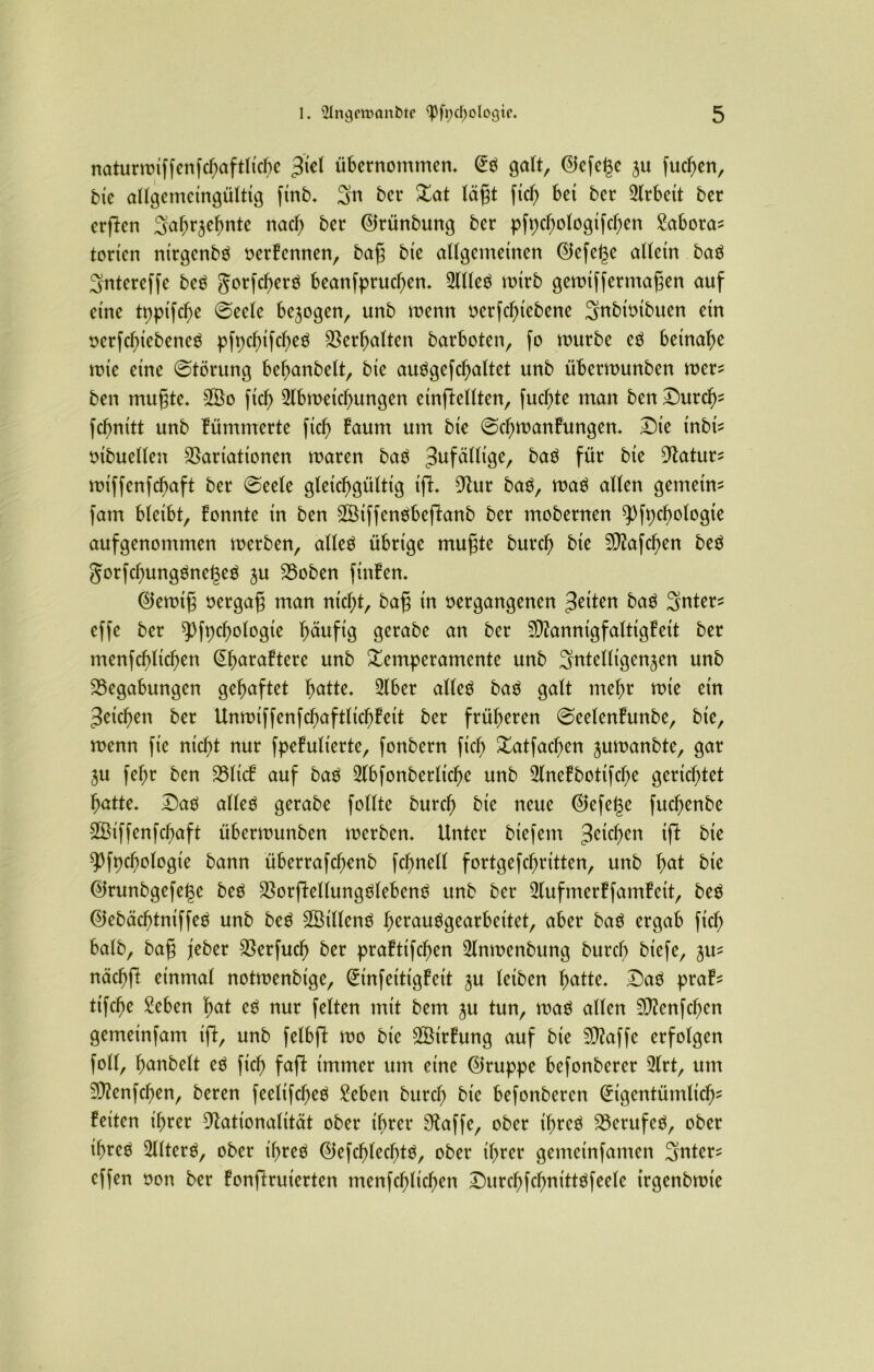 naturmiffenfcf)aftliche $itl übernommen* Eö galt, ©efet$e ju fuchen, bie allgentcingültig finb* 3n 5er Tat lägt fiel) bet 5cr Arbeit 5er erftcn ^afm^ehnte nach 5er Ekünbung 5er pfpcf;o!ogifcf>en £abora* torten nirgenbä verFcnnen, bag bie allgemeinen <55efe^e allein baä Sntereffe beg gorfchertf beanfpruchen. 2llleä mirb gemtffertttagen auf eine tpptfcf>e ©ecle bezogen, unb menn verfd)iebene ^nbivtbuen etn verfchiebencS pfpcf>ifcb>eö Verhalten barboten, fo mürbe eV betnabe mte eine ©törung behartbelt, bie auögefchattet unb übermunben mers ben mugte* 3Öo ftch 2lbmetchungen einftellten, fuchte man ben Durc^ fcbnttt unb Fümmerte fiel) Faum um bte ©cf;manFungen* ©te inbis vibuellen Variationen maren baV ^fällige, baö für bie Natur* miffenfchaft ber ©eele gleichgültig tft* Nur ba$, maö allen gemein* fam bleibt, Fonnte in ben VSiffenöbeftanb ber mobernen $pft)chotogte auf genommen merben, alleä übrige mugte burcb bte SNafchen beä gorfchunggnegeg ju Boben finFen* Elemtg vergag man nicht, bag in vergangenen feiten ba$ 3>nter* effe ber $pft)chologie b^ttfig gerabe an ber 2D?annigfaltigFeit ber menschlichen (^buraFtere unb Temperamente unb Sntelligen^en unb Begabungen gehaftet fyatte. 2lber alleö ba$ galt mehr mie ein Reichen ber UnmiffenfchaftltchFeit ber früheren ©eelenFunbe, bte, menn fie nicht nur fpeFulierte, fonbern ftch Tatfachen ^umanbte, gar ju fel;r ben BlicF auf baä 2lbfonberlicl)e unb SlneFbottfche gerichtet hatte* DaV alleg gerabe follte burcb bie neue (Befere fuchenbe SSiffenfchaft übermunben merben* Unter biefem 3e^cn bte spfpchologie bann überrafchenb fchnell fortgefchritten, unb hbie EJrunbgefege beg VorfWlungglebeng unb ber 2lufmerFfamFeit, beg ©ebächtntffeg unb beg V3illeng f^rauggearbeitet, aber bag ergab fich halb, bag jeber Verfucf? ber praFtifchen 2lnmenbung burcb biefe, ju* nächfl einmal notmenbige, EinfetttgFett ju leiben hatte* ©ag praF* ttfche Seben fyat eg nur feiten mit bem ^u tun, mag allen SNenfcfjen gemeinfam ift, unb felbfl mo bie 2ÖirFung auf bie Nkffe erfolgen foll, banbeit eg fich faft immer um eine EJruppe befonberer 2lrt, um VZenfchen, beren feeltfcbeg Sehen burd) bte befonbercn Eigentümlich' Feiten ihrer Nationalität ober ihrer Naffe, ober tbrcg Berufeg, ober ihreo 2llterg, ober ihreö Elefcblecbtg, ober ihrer gemetnfanten Sntcr* cffen von ber Fonftruierten menfcbltcben ©urcbfcbnittgfeelc irgenbmie