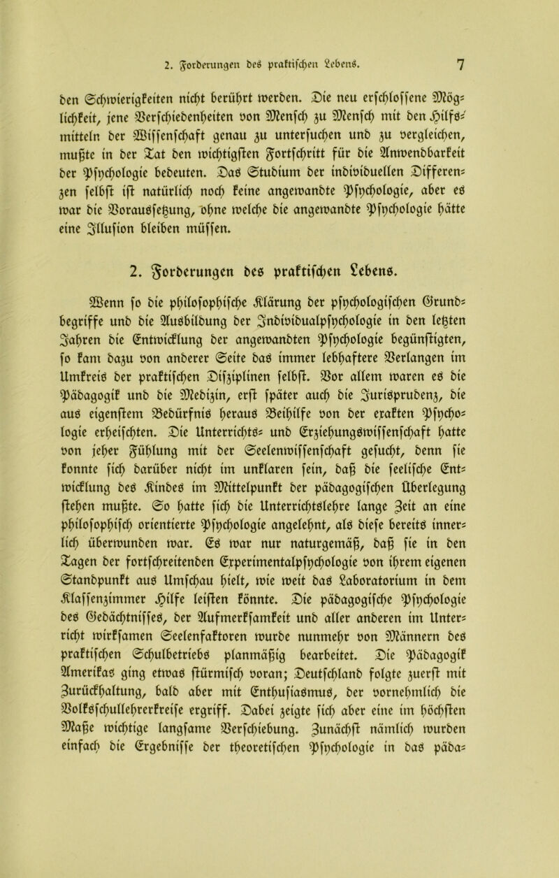 ben ©chmierigkeiten tatest berührt merben. Die neu erfchloffene 5C^ög- ItcfjEett, jene $erfcf)iebenheiten non Menfch ju Menfch mit ben Jptlfö* mitteln ber Sötffenfcbaft genau ^u unterfuchen unb ju oergleichen, tnugte in ber £at ben michtigjlen gortfehritt für bie Llnmenbbarkett ber $)fpchologie bebeuten. Da$ ©tubium ber inbioibuellen Differen* jen felbft tft natürlich noch feine angemanbte spfpchologie, aber eö mar bte $orauöfegung, “ohne melche bte angemanbte 93fpchologie hätte eine Sllufion bleiben müffen. 2. Sorberuttgen beo praftifchen Sehens. ©enn fo bie philofophifche Gärung ber pfpchologifchen ©runb* begriffe unb bie LluSbilbung ber 3n£>it>ibuafpft>c^otogie in ben (egten fahren bie (üntmicklung ber angemanbtett 5)fpchologte begünfHgten, fo kam ba^u non anberer ©eite ba$ immer lebhaftere Verlangen im Umkreis ber praktifdjen Difeiplinen felbfl. $or allem maren eS bie 5>äbagogif unb bie SD^ebijin, erft fpäter auch bie 3uriSprubenj, bie aus eigenstem 23ebürfniS h^nuS Beihilfe non ber exakten 9Hpcho* logte erfjeifchten. Die Unterrichte- unb (SrjiehungSmiffenfchaft fyattc non jeher Fühlung mit ber ©eelenmiffenfchaft gefud)t, benn fie konnte [ich barüber nicht im unklaren fein, bag bie feelifche (£nt* micklung beS $inbeS im Mittelpunkt ber päbagogifchen Überlegung flehen mugte. ©o hatte fich bie Unterrichtelehre lange 3^1 nn eine philofophifch orientierte ^fpchologie angelehnt, als biefe bereite inner* lieh übermunben mar. (Es mar nur naturgemäg, bag fie in ben £agen ber fortfehreitenben (Ejcperimentalpfpchologie non ihrem eigenen ©tanbpunkt aus Umfchau hielt, mie meit baS Laboratorium in bem ^laffenjimmer JMlfe (elften könnte. Die päbagogifd)e ^pfpchologte beS ©ebächtniffeS, ber Llufmerkfamkett unb aller anberen im Unter* rieht mirkfamen ©eelenfaktoren mürbe nunmehr non Männern beS praktifchen ©chulbetriebS planmägig bearbeitet. Die ^äbagogik 2lmerikao ging etmaS flürmifch noran; Deutfd)lanb folgte juerft mit Zurückhaltung, halb aber mit (EnthufiaSmuS, ber nornehmlich bie SSolkOfchullehrerkreife ergriff. Dabei jeigte fich aber eine höchften Mage michttge langfame $erfcf)iebung. 3unächft nämlich mürben einfach bie (Ergebniffe ber theoretifchen ^fpcbologie in baS päba*