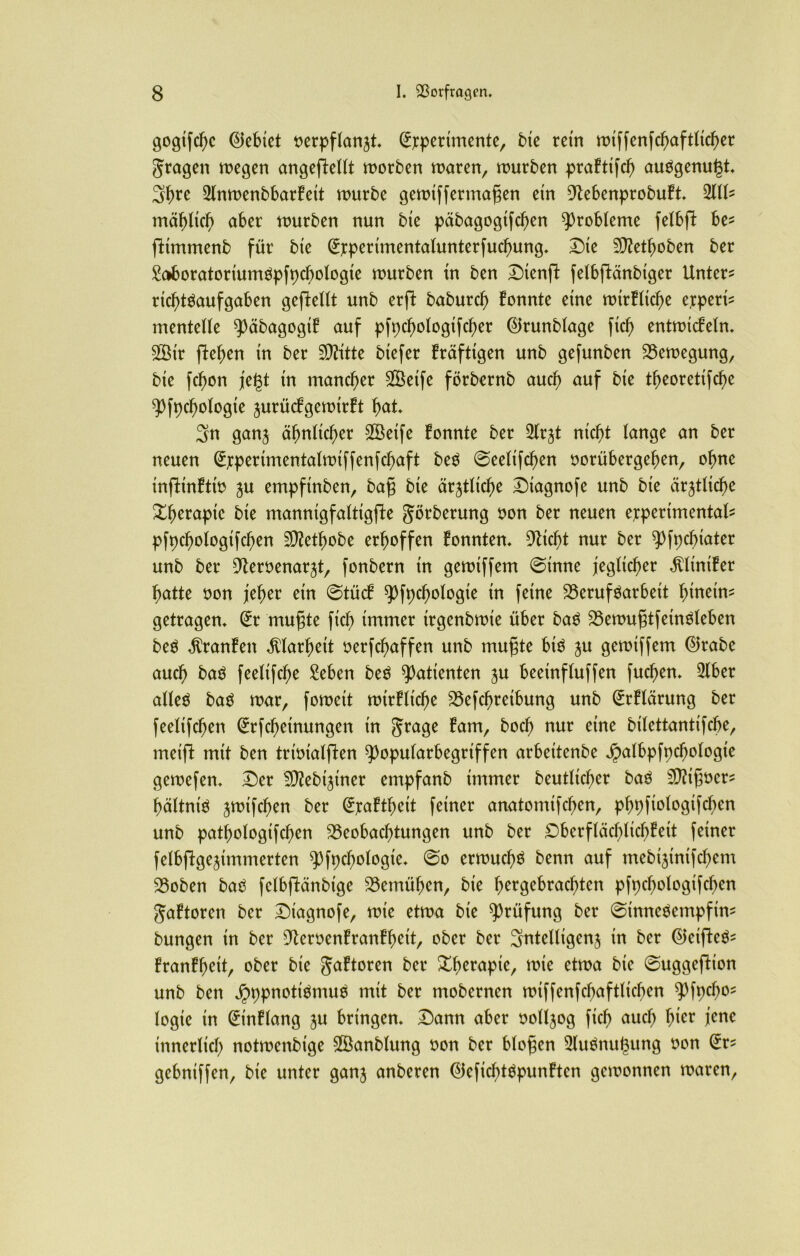 gogifebe lebtet nerpflan^t, Experimente, bie retn rDtffen[cf>aftIic^er fragen megen angefleUt morben maren, mürben praFtifcb au$genu(3t, Sbre 2lnmenbbarFeit mürbe gemiffermafjen ein 9tebenprobuFt, 2111- mählich aber mürben nun bie päbagogifcben Probleme felbfl be- flimmenb für bte Experimentalunterfucbung, Die ^etboben ber Saboratoriunmpfpcbologie mürben in ben Dtenjl fetbfiänbiger Untere ricbtSaufgaben gefletlt unb erft babureb Fonnte eine mirFltcbe erpert^ mentelle $päbagogtF auf pfpcbologtfcber ©runblage fid) entmicFeln, 2Btr (leben tn ber 9)?itte btefer Fräfttgen unb gefunben Bemegung, bte febon jegt tn mancher SÖetfe förbernb auch auf bte tbeoretifebe ^fpdjologie jurücFgemirFt bat, Sn ganj ähnlicher 28eife Fonnte ber 2lr^t nicht lange an ber neuen Experinuntalmtffenfcbaft be$ ©eeltfcben oorübergeben, ohne injlinFtm $u empfinben, bafj bte ärztliche Diagnofe unb bte ärztliche Xberaptc bte manntgfalttgjle görberung non ber neuen experimental pfpcbologtfcben 2D?etbobe erhoffen Fonnten, Glicht nur ber ^fpebiater unb ber ^eroenar^t, fonbern tn gemtffem ©inne jeglicher $ltniFer batte non jeher etn ©tuet ^Pfpcbologie tn feine Berufsarbeit btnetm getragen, Er mugte fid) immer trgenbmte über baS BemugtfetnSleben beS Oranten Klarheit nerfebaffen unb mugte bin £u gemtffem Ekabe auch baS feeltfd)e Seben beS Patienten ju beeinfluffen fud)en, 2tber atleö baS mar, fomett mirFltd)e Befd)retbung unb ErFlärung ber feeltfcben Erlernungen tn ^rage tarn, boch nur eine bilettantifcbe, metjl mit ben trtntalflen $>opularbegriffen arbettenbe Jpalbpfpcbologt'e gemefen, Der ^Jebtjtner empfanb immer beutlid)er baS Eigner* bältniS jmtfeben ber Mattheit feiner anatomifd)en, pbpfiologifcben unb patbologtfcben Beobachtungen unb ber Dbcrfläcblicbteit ferner felbflge^tmmerten spfpcbologie, ©o ermud)S benn auf mebtjtntfcbem Boben baS fclbjlänbige Bemühen, bte hergebrachten pfpcbologifcbcn gaFtoren ber Diagnofe, mte etrna bte Prüfung ber ©tnneSempftm bungen tn ber 9teroenFranFbeit, ober ber 3ntelltgcn$ tn ber EJeifleS- FranFbeit, ober bte JaFtoren ber Xberaptc, mte etrna bte ©uggefHon unb ben jpppnotiSmuS mit ber mobernen mtffenfcbaftlicbcn 9)fpd)o? logie in EinFlang ju bringen. Dann aber noll^og ficb auch hier jene innerlich notmenbige 2Sanblung non ber biogen 2lu$nu(3ung oon Er- gebniffen, bie unter ganj anberen EieficbtSpunFten gemonnen maren,