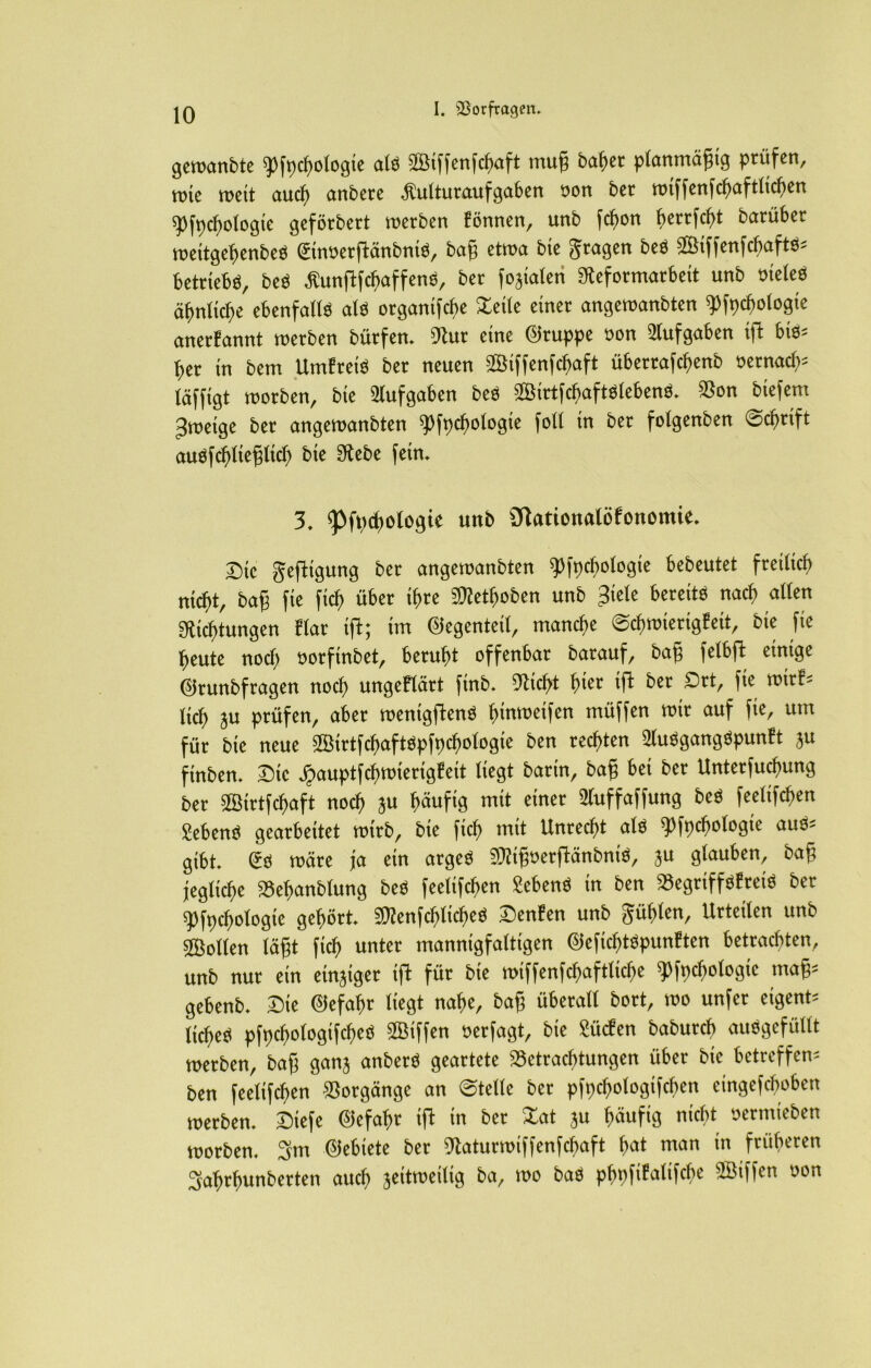 gewanbte ^fpdjologte al$ ©iffenfdjaft mug baher planmäßig prüfen, rote wett auch ctnbere $ulturaufgaben oon ber tt>tffenfc^>ctftltcftert spfpchologie geförbert werben Bonnen, unb fcfwn berrfcfü barüber weitgehenbeö (Sinüerftänbnte, bag etwa bte fragen beö ©iffenfcbaftö* betriebe, beö ßunftfchaffenö, ber foaiaten Sfteformarbeit unb oieleo ähnliche ebenfalls als organtfche Xette einer angewanbten ^fpcfwlogte anerBannt werben bütfen. 9tur eine Gruppe uon Aufgaben iffc bis* her in bem UmBreiS ber neuen ©iffenfctyaft übertafchenb oernacf^ (äfftgt worben, bte Aufgaben beS ©irtfcbaftslebenö. Bon btefem ^wetge ber angewanbten ^fpchologte foll tn ber folgenben 0cf)rtft auöfchltegltch bte SRebe fern» 3. ^fpchologte unb 31ationalöBonomie. T)(c gefttgung ber angewanbten ^fpcbologte bebeutet freilich nicht, bag fte ftch über ihre 9Rethoben unb Jiele bereite nach allen ^Richtungen Blar ift; tm Gegenteil, manche ©chwiertgBeit, bte fte heute noch oorftnbet, beruht offenbar barauf, bag felbft einige ©runbfragen noch ungeBlärt finb. ^icht fyizt ift ber £>rt, fte wtrB* lieh ju prüfen, aber wenigftenS fnnweifen müffen wir auf fie, um für bie neue ©irtfchaftSpfpchologie ben rechten 2luSgangSpunBt $u ftnben. Die ^auptfchwierigBeit liegt bartn, bag bet ber Unterfucfmng ber ©irtfehaft noch ju häufig mit einer 3(uffaffung beS feelifchen gebend gearbeitet wirb, bie ftch mit Unrecht als ^fpchologie aus* gibt @S wäre ja ein arges SOZig^erftänbniö, ju glauben, bag jegliche Behanblung beS feelifchen £ebenS in ben BegriffsBretS ber ^fpchologie gehört SRenfchlicheS DenBen unb phlen, Urteilen unb ©ollen lägt ftch unter mannigfaltigen 0efichtSpunBten betrachten, unb nur ein einziger tft für bie wiffenfchaftliche ^fpcbologte mag* gebenb. Die Gefahr liegt nahe, bag überall bort, wo unfer eigent* liehet pfpchologifcheö ©iffen oerfagt, bie £ücfen babureb ausgefüllt werben, bag ganj anberS geartete Betrachtungen über bie betreffen* ben feelifchen Borgänge an @telle ber pfpchologtfcben etngefeboben werben. £)tefe Gefahr ift in ber £at ju häufig nicht oermteben worben. 3m Gebiete ber 9taturwiffenfchaft fm* uran in früheren 3ahrhunberten auch zeitweilig ba, wo baS phpfiBalifche ©iffen oon