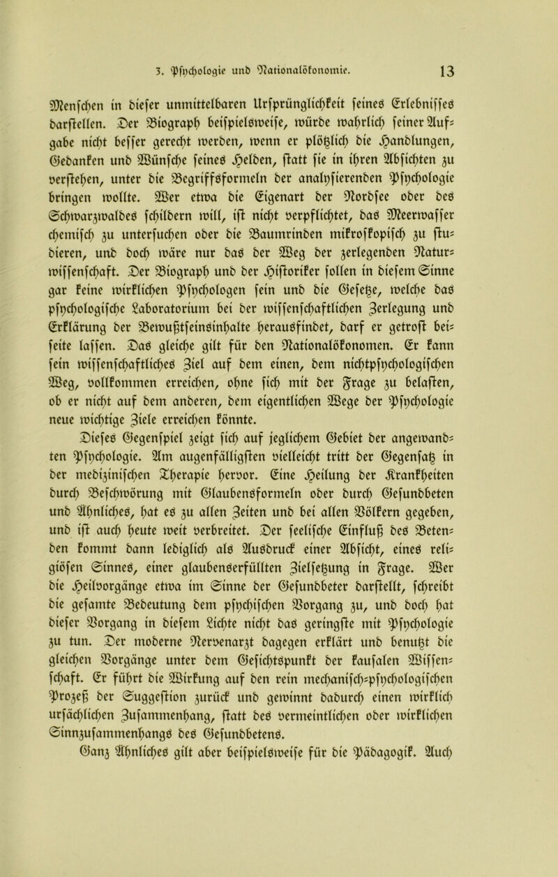 sjfftenphen in btefcr unmittelbaren Urfprünglicf)feit feinen (Mehniffen barpellen. Der Biograph beifpielnmeife, mürbe mahrltch feiner 3lup gäbe nicht beffer gerecht merben, menn er plöglich bie äpanblungen, ©ebanfen unb ©ünphe feinen gelben, patt fie in ihren ©pichten ju oerpehen, unter bie 23egriffnformeln ber analpfierenben pppchologte bringen mollte. ©er etma bie Eigenart ber DZorbfee ober beö ©chmarjmalben fchilbern mtll, ip nicht oerpflichtet, ban ^eermaffer chetnifch ^u unterfuchen ober bie 33aumrinben mifroffoptph ju pm bteren, unb hoch märe nur ban ber ©eg ber jerlegenben 9latur^ miffenphaft. Der Biograph unb ber äMporifer [ollen in biefem©tnne gar feine mirflichen ^)fpchologen fein unb bie ®efege, melche ban pfpchologifche Laboratorium bei ber miffenfchaftlichen 3^^1^3ung unb @rflärung ber 25emu§tfeinsinhalte herauöfinbet, barf er getrop hei* feite laffen. Dan gleiche gilt für ben 9tationalöfonomen. @r fann fein miffenfchaftlichen auf bem einen, bem nichtpfpchologtphen ©eg, oollfommen erreichen, ohne ftd) mit ber Jrage ^u belapen, ob er nicht auf bem anberen, bem eigentlichen ©ege ber ppochologte neue mtchttge 3iele erreichen fönnte. Diefen ®egenfptel jeigt fich auf jeglichem Gebiet ber angemanb- ten pppchologie. 31m augenfälligpen vielleicht tritt ber ©egenfat$ in ber mebipniphen ^h^^apie heroor. (£ine Teilung ber $ranff)eiten burcl; 35ephmörung mit Qilaubennformeln ober burch ©efunbbeten unb ähnlichen, lwt ju allen feiten unb bei allen SSölfern gegeben, unb ip auch heute rneit oerbreitet Der feeltphe Hinflug ben Metern ben fommt bann lebiglich aln Llunbrucf einer Llbficfp, einen reit* gtöfen ©innen, einer glaubennerfüllten 3^1fegung in §rage. ©er bie Jpeiloorgänge etma im ©inne ber ©efunbbeter barpellt, phretbt bie gefamte 23ebeutung bem pfpchtfchen Vorgang ju, unb bocf; hut biefer Vorgang in biefem Lichte nicht ban gettngpe mit pppdplogie $u tun. Der moberne 9leroenarp bagegen erflärt unb benutp bie gleichen Vorgänge unter bem ©efichtnpunft ber faufalen ©iffem fchaft. (Er führt bie ©irhmg auf ben rein mechaniph-pfpchologifcben pJrojeg ber ©uggepion jurücf unb geminnt baburch einen mtrflich urfächlichen Jufammenhang, patt ben oermeintlichen ober mirflichen ©mn^ufammenhangn ben ®efunbbetenn. 0anj ähnlichen gilt aher beifpielnmeife für bie p)äbagogtf. Llud)