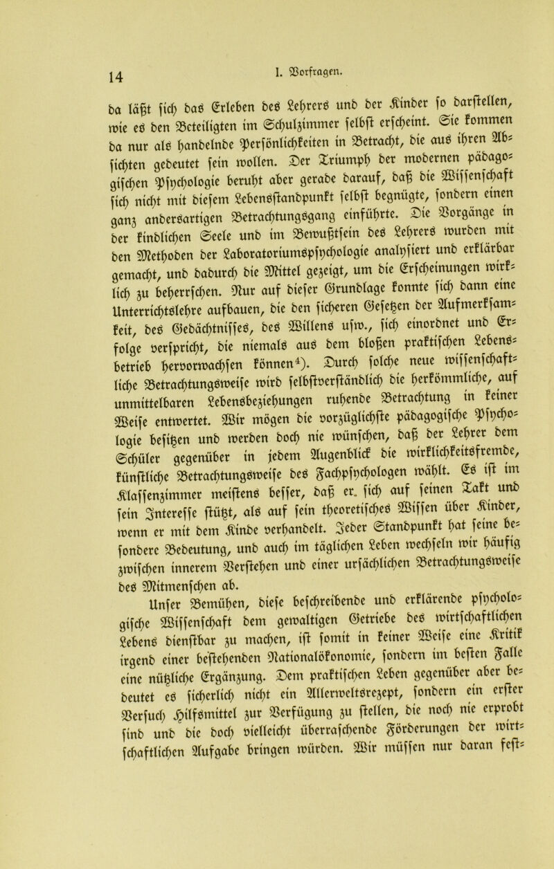 ba lägt fiel) baö Erleben beö £eb>rerö unb ber gröber fo barftellen, rote eö ben beteiligten im ©chulsimmer fetbffc erlernt @te fommen ba nur als ^anbelnbe 9>erfönlkhfeiten in betragt, bie auö ihren 2lb* fickten gebeutet fein mollen. ©er Xriumph ber mobernen pabago* giften ^fpchologie beruht aber gerabe barauf, bag bie Sßiffenfchaft fich nicht mit biefem Sefcenöftanbpunft felbffc begnügte, fonbern einen ganj anberöartigen Betracfüungögang einführte, Sie Vorgänge in ber fröhlichen ©eele unb im Bemugtfein beö 2e$rer$ mürben mit ben Sflethoben ber £aboratoriumöpfpchologie analp fiert unb erflärbar gemacht, unb baburch bie Sföttel gezeigt, um bie <2rfcheinungen wirf* lieh beherrfchen. 9htr auf biefer 0runblage fonnte fich bann eine Unterrichtölehre aufbauen, bie ben fieberen 0efe^en ber 2lufmerffatm feit, beö ©ebächtniffeö, beö SMlenö ufm., fich einorbnet unb <£r* folge oerfpricht, bie niemals auö bem biogen praftifchen Sebent betrieb h^öormachfen fönnen4). ©urch folche neue roiffenfehaft- liche Betrachtungömeife roirb felbfberffänblich bie herförnmlicbe, auf unmittelbaren Sebenöbe^iehungen ruhenbe Betrachtung in ferner 2öetfe entmertet. 2Btr mögen bie oorjüglichfte päbagogifcf>e 9Hpch0? logte hefigen unb roerben hoch nie roünfchen, bag ber Lehrer bem ©chüler gegenüber in jebem 2lugenblicf bie roirflichfeitöfrembc, fünftliche Betrachtungömeife beö gachpfpcfjologen mahlt. ift im ^laffenjtmmer meiftenö beffer, bag er. fich auf 1e*nen uni) fein Sntereffe ffcügt, als auf fein theoretifcheö ©iffen über Gröber, menn er mit bem $inbe oerhanbelt. Seber ©tanbpunft h<*t feine be* fonberc Bebeutung, unb auch im täglichen £eben mechfeln mir häufig jroifchen innerem Berftehen unb einer urfächlicf>en Betrachtungömeifc beö 9)?itmenfchen ab. Unfer Bemühen, biefe befchreibenbe unb erflärenbe pfpcbolo* gtfehe Söiffenfchaft bem gemaltigen betriebe beö mirtfchaftlichcn Jebcnß bienftbar ju machen, ift fomit in feiner Sßeife eine Ätitif irgenb einer beflebenben 9Jationalöfonomic, fonbern im bcftcu Jolle eine tiüßliclK (Jrgänjung. Dem praftifchen £eben gegenüber aber bc= beutet e« fict)et(ict) nicht ein ünicrroeltSrejept, fonbern ein erffet ®erfutb Hilfsmittel jur Verfügung ju ftellcn, bie noch me erprobt finb unb bie boef» öieüeicf>t übertafebenbe Jörbcrungen bet mirt= fcbaftlicben Aufgabe bringen mürben. Sßir müffen nur baran fefb