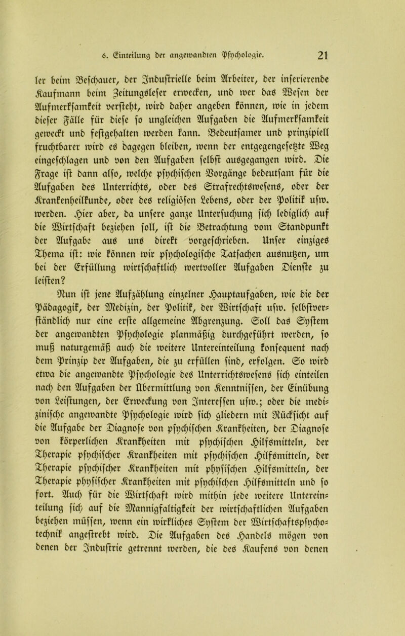 lei* beim Befcbauer, ber ^nbuflrielle beim Arbeiter, ber tnferterenbe Kaufmann beim 3eitungStefer ermecken, unb mer baS 3Befen ber Aufmerkfamkeit oerfteht, mirb baber angeben können, mte in jebem biefer gälle für biefe fo ungleichen Aufgaben bie Aufmerkfamkeit gemeckt unb feftgehatten merben kann. Bebeutfamer unb prinzipiell fruchtbarer mirb eö bagegen bleiben, wenn ber entgegengefegte 2Beg eingefcl;lagen unb oon ben Aufgaben felbft auögegangen mirb. Die grage ifl bann alfo, melcl;e pfpchifd)en Vorgänge bebeutfam für bie Aufgaben beS Unterrichte, ober beö ©trafrechtSmefenS, ober ber Krankenheilkunbe, ober beö religiösen £ebenö, ober ber Politik ufm. merben. jpier aber, ba unfere ganze Unterfucfnmg fich lebiglich auf bie SBirtfchaft beziehen foll, ift bie Betrachtung oom ©tanbpunkt ber Aufgabe aus uns btreft oorgefchrteben. Unfer einziges Xhema ift: mie können mir pfpd)ologifche Xatfachen auSnugen, um bei ber Erfüllung mirtfchaftlicf) mertooller Aufgaben Dtenfle zu leiften? 9tun ift jene Aufzählung einzelner Hauptaufgaben, mie bie ber späbagogik, ber Mebiztn, ber Politik, ber AUrtfcgaft ufm. felbfber* ftänblich nur eine erfte allgemeine Abgrenzung. ©oll baS ©pftem ber angemanbten Psychologie planmäßig burchgeführt merben, fo muß naturgemäß auch bie meitere Untereinteilung konfequent nach bem Prinzip ber Aufgaben, bie zu erfüllen finb, erfolgen. ©o mirb etma bie angemanbte ^fpchologie beS UnterrichtSmefenS fich einteilen nach Aufgaben ber Übermittlung oon Kenntniffen, ber Einübung oon Seifhmgen, ber @rmeckung oon Sntereffen ufm.; ober bie mebi* Zintfchc angemanbte pfychologie mirb fich glicbern mit Stückficgt auf bie Aufgabe ber Dtagnofe oon pfpcgifchen Krankheiten, ber Dtagnofe oon körperlichen Krankheiten mit pfpcgtfchen ber Xherapic pfpegifeger Krankheiten mit pfpegifegen Hilfsmitteln, ber Therapie pfpegifeger Krankheiten mit phpfifchen H^föntitteln, ber X^crapie pgpftfeger Krankheiten mit pfpchifchen Htlf^uittteln unb fo fort. Auch für bie SBirtfcgaft mirb mithin jebe meitere Unterem* teilung fich auf bie Mannigfaltigkeit ber mirtfcgaftlicgen Aufgaben beziehen müffen, menn ein mirklicgeS ©pftem ber StrtfcgaftSpfpcgo* technik angeftrebt mirb. Die Aufgaben beS Han^e^ mögen oon benen ber Snbuftrte getrennt merben, bie beS KaufenS oon benen