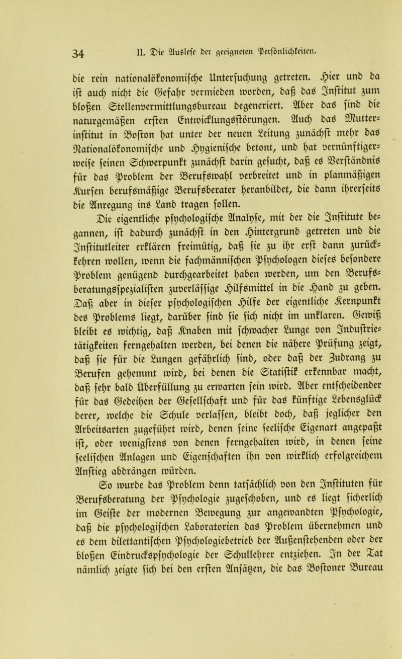 bie rein nationatöfononüfcbe Unterfucbung getreten. $ter unb ba ift aucf) nid)t bie ©efabr oermieben morben, baß baS ^jnftttut jum bloßen ©tettenoermitttungSbureau begeneriert. 2lber baS finb bte naturgemäßen erften ^ntmttftung^fiörungen. 3iucf> baS Butter* infHtut tn Bofton bat unter ber neuen Rettung junäcbft mehr baS Dtationalöfonomifcbe unb ^pgienifcbe betont, unb b>at sernünftiger* meife feinen ©cbmerpunft junäc^fl bartn gefucf>tr baß eS BerftänbntS für baS Problem ber BerufSmabt verbreitet unb in planmäßigen Surfen berufsmäßige Berufsberater beranbilbet, bte bann ibrerfetts bie Anregung ins Lanb tragen folten. Die eigentliche pfpcbotogtfcbe Llnatpfe, mit ber bie SnfKtute be* gannen, ift baburd) aunäcbft in ben Jpintergrunb getreten unb bie 3nfHtutteiter erftären freimütig, baß fte $u tbr erft bann jurücf* feeren motten, menn bie facbmänntfcben ^fpebotogen btefeS befonbere ^robtem genügenb burebgearbettet f)aben merben, um ben Berufs* beratungSfpejiatiften ^uvertäffige JMtfSmittel in bie £anb ju geben. Daß aber in biefer pfpcbologtfd)en äpttfe ber eigentliche $ernpunft beS ^robtemS liegt, barüber ftnb fie fich nicht im unftaren. ®emiß bteibt es mistig, baß Knaben mit fcbmacber Lunge oon Snbuftrie* tätigfetten ferngebatten merben, bet benen bie nähere Prüfung jeigt, baß fie für bie Lungen gefährlich finb, ober baß ber gubrang W Berufen gehemmt mirb, bet benen bte ©tatifHf erfennbar macht, baß fehr batb überfüttung ^u ermarten fein mirb. Liber entfefjeibenber für bas 0ebeiben ber ©efettfe^aft unb für baS fünftige LebenSglücf berer, melcbe bie ©d)ute oertaffen, bteibt bod), baß jeglicher ben 2lrbeitSarten jugefübrt mtrb, benen feine feettfd)e Eigenart angepaßt ift, ober menigftenS oon benen ferngebatten mirb, tn benen feine feetifchen Anlagen unb (iigenfebaften ihn oon mtrflicb crfotgreicbem LtnfHeg abbrängen mürben. ©o mürbe baS Problem benn tatfäcbttd) t>on ben 3nfHtutcn für Berufsberatung ber ^Pfpcbologie jugefeboben, unb eS liegt ficbertid) tm ©eifte ber mobernen Bemegung jur angemanbten ^fpcbotogic, baß bie pfpcbotogtfcben Laboratorien baS Problem übernehmen unb eS bem bitettantifeben 9)fpcbologtebetrteb ber Llußenftebcnben ober ber btoßen ^inbrucfSpfpcbotogie ber ©cbutlcbrer entjicben. 3n ber £at nämlich jeigte ficb bei ben erften 2tnfät3en, bie baS Boftoner Bureau