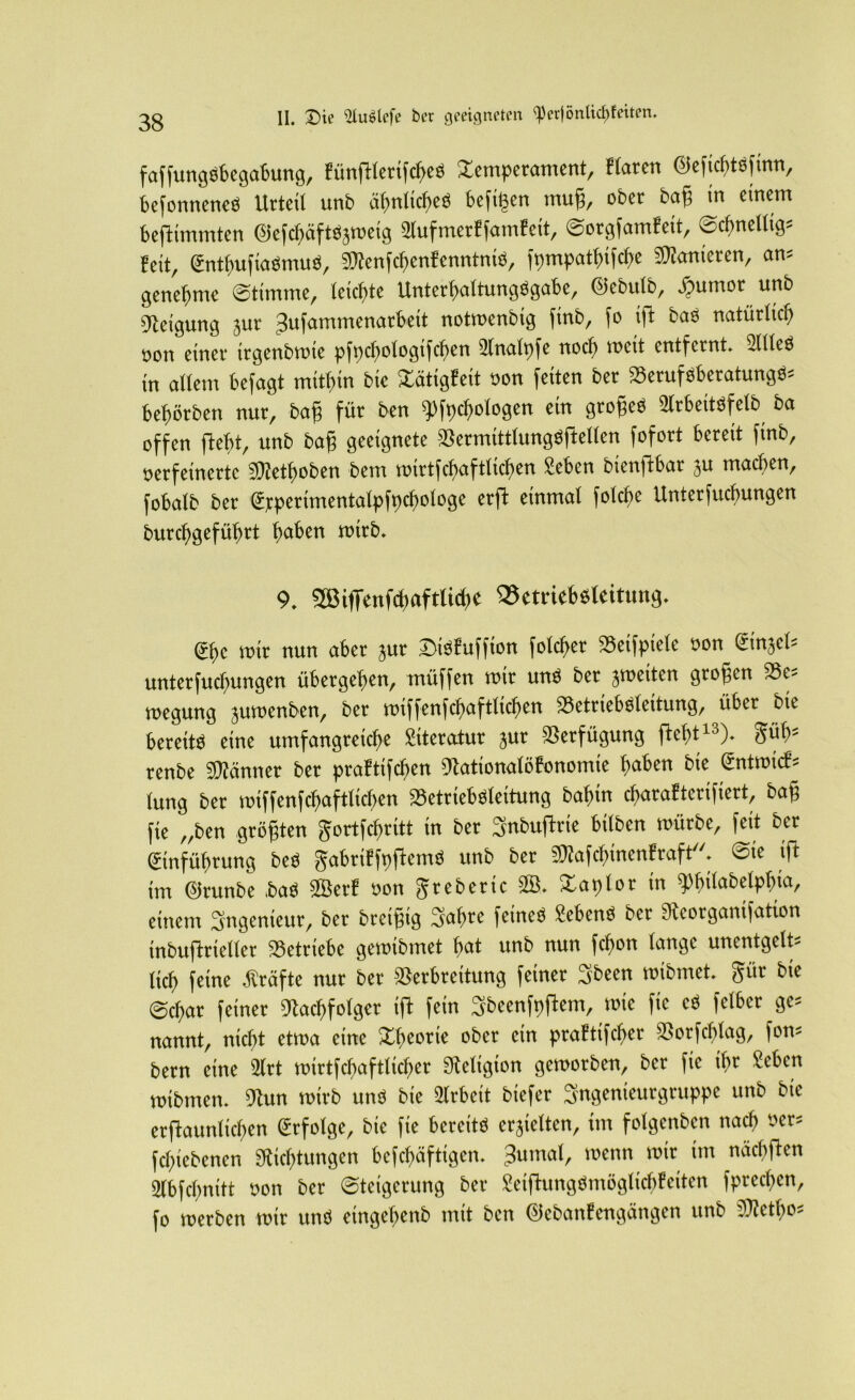 faffungSbegabung, fünftlerifcbeS Temperament, Haren (NficbtSfmn, befonneneS Urteil unb ähnliches hefigen mug, ober bag in einem bestimmten ©efchäfts^weig Stuf metffamf eit, Sorgfamfeit, Scbnellig* feit, EntbufiaSmuS, Sttenfcbenfenntnis, fpmpatbifcbe Sanieren, am genehme Stimme, leichte UnterbaltungSgabe, ®ebutb, #umor unb Neigung jur gufammenarheit notwenbtg ftnb, fo ift bas natürlich von einer ttgenbwie pfpcf>otogifcf>en Slnalpfe noch weit entfernt. Sitte« in allem befagt mithin bie Tätigfeit von feiten ber Berufsberatung^ beworben nur, bag für ben ^fpcfiologen ein grogeS Slrbeitsfelb ba offen fleht, unb bag geeignete BermittlungSftellen fofort bereit finb, verfeinerte Nfetboben bem wirtfcbaftlicben Sehen bienffcbar ju machen, fobalb ber Ejcperimentalpfpcbologe erft einmal folche Unterfuchungen burcf)j-]cfü()rt haben roitb. 9. 2ßi(Tcnfcl)aftlid)C 93etrieb6kitung. Ehe wir nun aber jur DiSfuffton folget Beifpiele von din^b unterfuchungen übergeben, müffen wir uns ber ^weiten grogen Be- wegung juwenben, ber wiffenfcbaftlicben Betriebsleitung, übet bie bereits eine umfangreiche Literatur jur Verfügung ftebt13)* tfüb5 renbe Männer ber praftifeben Nationalöfonomie haben bie Entwirf* lung ber wiffenfcbaftlicben Betriebsleitung bal)in ebarafterifiert, bag fie „ben grögten gortfebritt in ber Snbuftrie bilben würbe, feit ber Einführung beS gabriffpftemS unb ber NtofcbinenHaft Sie ift im ©runbe ,baS ©erf von gtebene SB, Taplor in ^büabetpbia, einem Ingenieur, ber bretgtg Sabre feines Sehens ber Neorganifation inbuftnelter Betriebe gewtbmet bat unb nun febon lange unentgelts lieb feine Kräfte nur ber Verbreitung feiner Sbeen wibmet. gür bie @d)ar feiner Nachfolger ift fein Sbeenfpftem, wie fie cS felbcr ge* nannt, nicht etwa eine Theorie ober ein praftifcher Borfchlag, fon* bern eine 2lrt wirtfcbaftlicber Neligion geworben, ber fie ihr Sehen wibmen. Nun wirb uns bie Arbeit biefer Sngenieutgtuppe unb bie erftaurilicben Erfolge, bie fie bereits erhielten, im folgenben nach öer* febiebenen «Richtungen befebäftigen. 3umal, wenn wir im nächften 2lbfcbnitt von ber Steigerung ber SeiftungSnwglichfciten fpreeben, fo werben wir uns eingebenb mit beit ©ebanfengängen unb Ntetbo-