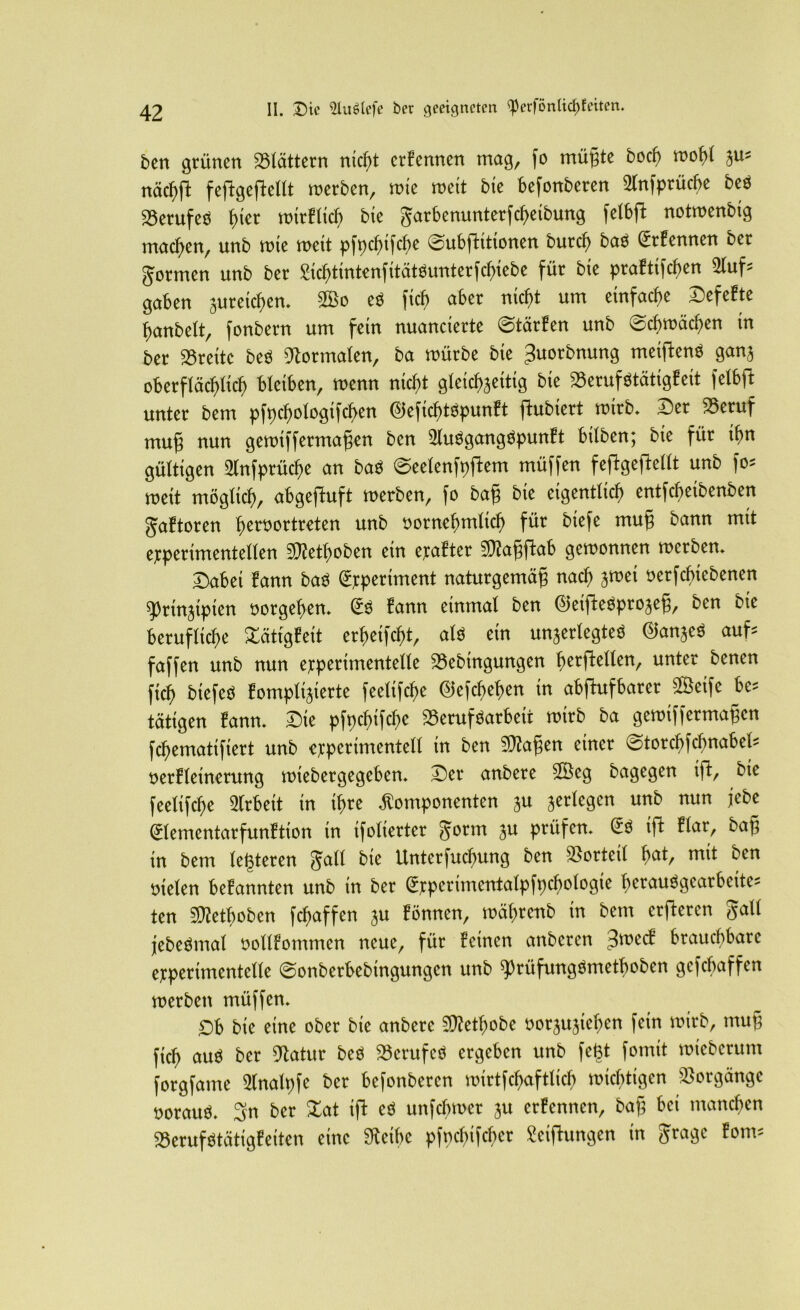 ben grünen blättern md)t ernennen mag, fo mügte bod) mofü 5m nächft feftgeftellt roerben, rote rocit bie befonberen 2lnfptücfte beb SBerufeb t)tcr tt)it'E(trf) bie garbenunterfcheibung felbft notroenbtg machen, unb rote roett pfpchtfcbe Subfhtionen burct) bas (trfenncn ber Jcrmen unb bet gicbtmtenfitctteimterfcbicfce für bte praftifchen 2luf* gaben suteichen. ©o cs ftcf) aber nieftt um einfache Sefefte hantelt, fonbern um fern nuancierte Starten unb ©cftroäcften tn bet SSreitc bcs -normalen, ba roütbe bte 3uorbmmg metflenb ganj oberflächlich bleiben, roenn nicht gleichseitig bte SSerufötätigfeit felbft unter bem pfpchologtfchen @eficf)töpunft ftubiert roitb. Der SSeruf muß nun geroiffetmaßen bcn Slubgangbpunft btfben; bie für ihn gültigen 2lnfptücf)e an bab ©eelenfpftem müffen feftgeftellt unb fo= roett möglich, abgeffuft roerben, fo baff bie eigentlich entfcbeibenben gaftoren beroortreten unb yorncbmlicb für biefe muß bann mit ejcperimentellen 5Wethoben ein erafter Staßjtab gewonnen roerben. ©abet fann bat« ßrpcriment naturgemäß nach jroet »erfcbicbenen ^ttnjtpten »orgehen. gb fann einmal ben ©eiffebprojeg, ben bte berufliche £atfgfeit erheifcht, alb ein unjerlegteb ©anjeb auf* faffen unb nun etperimentelfe Sebtngungen bctftdlen, unter benen fich biefcb fomplijierte feelifclte ©efchehen in abftufbarer ©eifc bt- tätigen fann. Sie pfpchifche Serufbarbeit roirb ba geroiffetmaßen fchematifiert unb experimentell in ben SWaßen einer ©torchfcfmabel* öerfletnmtng roiebergegeben. Ber anbere ©cg bagegen ift, bie feelifche Arbeit in ihre Komponenten ju jerlcgcn unb nun jebe ©ementarfunftion in ifoliertcr gorm ju prüfen, Sb ift flar, baß in bem testeten gall bie Unterfuchung ben »orteil fyat, mit ben »feien befannten unb in bet ©perimcntalpfpchologie betaubgcarbeite* ten «Ketboben fchaffen ju fönnen, roähtenb in bem erftercn galt jebebntal ttollfontmen neue, für feinen anbctcn ^roecf brauchbare etperimentelle ©onberbebtngungcn unb ^)rüfungbmetboben gcfcbaffen roerben müffen. öb bte eine ober bie anbere iWetbobe oorju.ßchcn fein roirb, muß fich <*ub ber 9tatur beb Serufeb ergeben unb fcßt fonttt roiebcrum forgfatne Slnalpfc ber befottbeten roirtfchaftlicb wichtigen Vorgänge noraub. 3n ber lat ift cb unfebroet 3U erfennen, baß bei manchen aSerufbtätigfeiten eine Steifte pfpchifchct Seiftungcn in gragc fom=