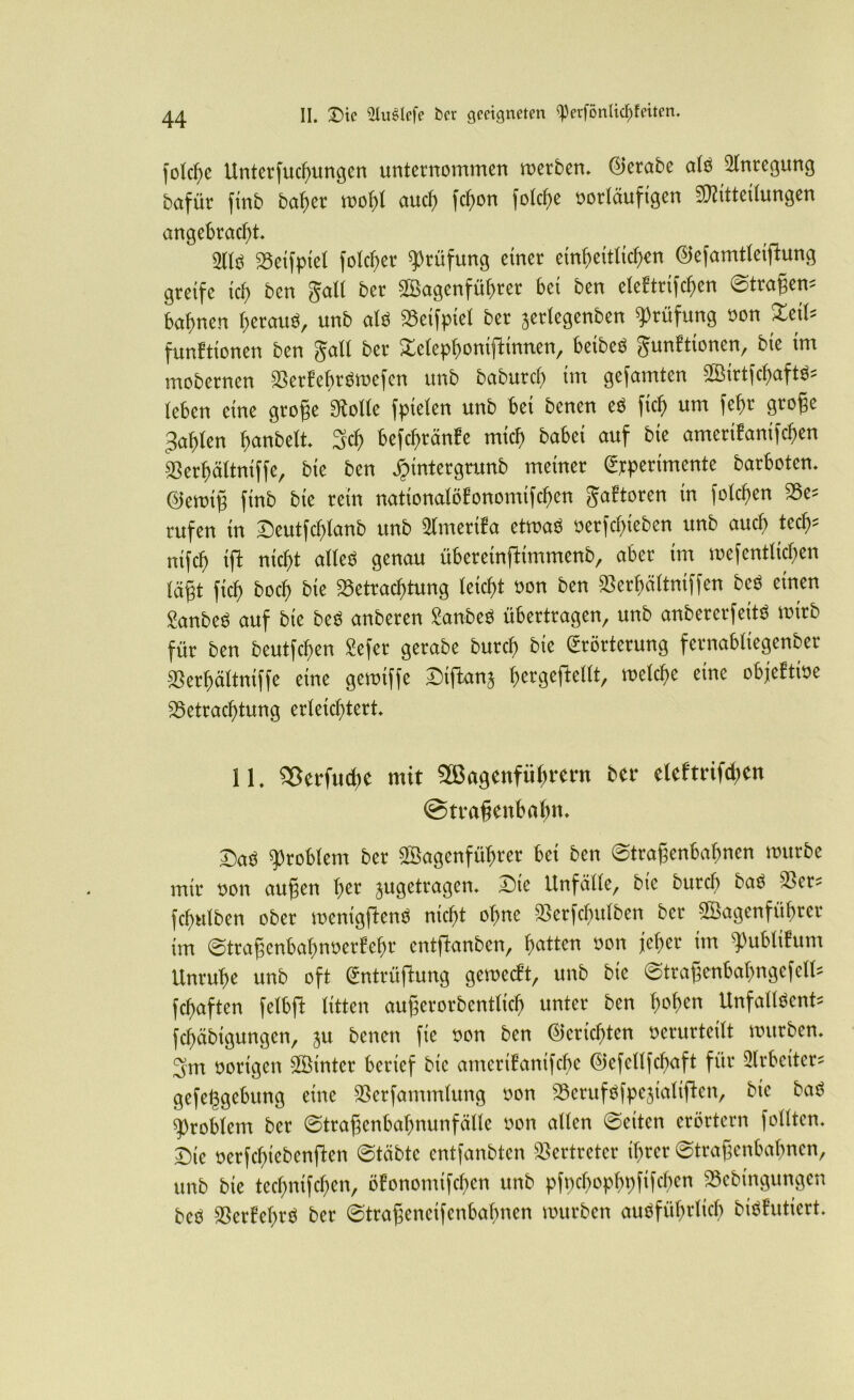 folcfic Unterfucbungcn unternommen roerben. ©erabe alb Anregung bofür finb babet' mol)t auch febott i'olcbe »otläufigcn ^Mitteilungen angebracht. 9(lo sgetfpiel folcber Prüfung einer einheitlichen ©efamtleijlung greife ich ben galt bet SSBagcnfübtet bei ben eleftriften ©tragen* bahnen beraub, unb alb Beifpiel bet jertegenben Prüfung »on XeiU funEttonen ben galt bet Xetepboniftinnen, beibeb gunEtionen, bie im mobernen aSerfebrbroefcn unb baburcl) im gefamten Sßirtfcbaftb* leben eine gtoge Molle fpielen unb bei benen eb ficb um febt groge fahlen banbeit. 3cb befebränfe mich habet auf bie ameriEanifcben Serbältniffe, bie ben jjintetgrunb meinet Epperimente barboten. ©ewig ftnb bie rein nationalölonomifcfien gaEtoren in fotcf)etr 33c* rufen in Seutfcblanb unb Ülmertfa etroab »erfebteben unb auch tecb* nifcb ift nicht alleb genau übereinftimmenb, aber im wefentlicben lägt ficb boeb bie Betrachtung leicht »on ben Berbältniffen beb einen Sanbes auf bie beb anberen SSanbeb übertragen, unb anbererfettb toirb für ben beutfeben Sefer getabe butcb bie Erörterung fernabliegenber SSerbältniffe eine geroiffe Siftanj ^ergeftellt, toelcbe eine objeEtioe Betrachtung erleichtert, 11. 93erfuche mit Wagenführern ber eleftrifchen (Straßenbahn, £)aö Problem ber Wagenführer bei ben ©traßenbabnen würbe mir non außen her jugetragen, Die Unfälle, bie burch baö sder? fchnlben ober wentgßenö nicht ohne Berfcfntlben ber Wagenführer im ©traßcnbabnnerf’ebr entftonben, hatten non jeher im ^ublifum Unruhe unb oft (Sntrüflung gewebt, unb bie (Straßenbahngefeit? fchaften felbfl litten außerordentlich unter ben Unfallöent? fehäbigungen, ju benen fic non ben Berichten nerurteilt würben, 3m norigen Winter berief bie amerifanifebe ©efettfehaft für Arbeiter? gefe^gebung eine Berfammtung non Bcruföfpe^ialifkn, bie baS Problem ber ©traßenbabnunfälle non allen ©eiten erörtern follten. Die nerfchiebenften ©täbte entfanbten Vertreter ihrer ©traßenbabnen, unb bie techntfchen, öfonomifchen unb pfncbopbpfifcben S5ebingungen beö Berfebrö ber ©traßeneifenbafmen würben ausführlich biSÜutiert.