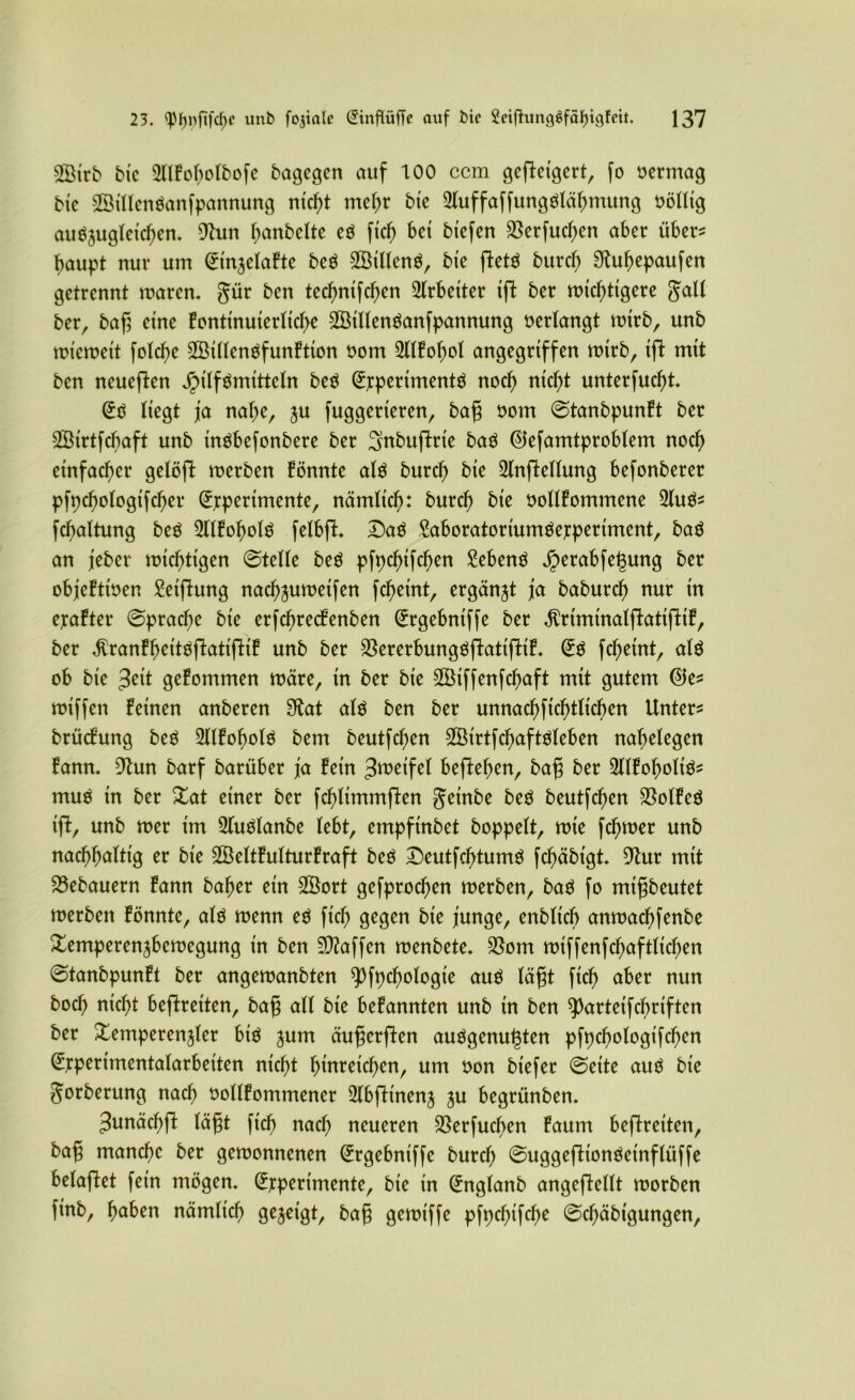 2Öirb bic SUEoboIbofe bagegen auf 100 ccm gcfteigcrt, fo vermag bic ©illenöanfpannung ntcf>t mehr bte ^uffaffungtfläbmung oöllig auöjugletc^en. 9hm banbeite eö ficb bet btefen SSerfucben aber über? baupt nur um EtnzelaEte bcö 2öillen$, bte fletö burcb Shtbepaufen getrennt maren. gür bcn ted)ntfcl)en Arbeiter tft ber micbtigere gall ber, bag eine Eontinuierltcbe 2Öillenöanfpannung oerlangt mtrb, unb mt'cmeit folcbe SSillenöfunEtion oom SUEobol angegriffen mtrb, tjl mtt ben neueften Jpilfämitteln be$ Experiments nod) nicht unterfucbt. Eö liegt ja nabe, zu fuggerieren, bag oom ©tanbpunEt ber SÖtrtfcbaft unb inSbefonbere ber Snbuftrte baS ©efamtproblem noch einfacher gelöft merben Eönnte als burcb bte 2lnftellung befonberer pfpcbologtfcber Experimente, nämlich: burcb bte oollEommene 3luö? fcbaltung beö 2llEobolS felbfl* Daö Saboratoriumöexperiment, baö an jeber mistigen ©teile beS pfpcbifcben Menö jperabfegung ber objeEtioen Stiftung nacbzumetfen fcbeint, ergänzt ja baburcb nur tn exaEter ©pracbc bte erfcbrecEenben Ergebniffe ber ^rtmtnalflattfltE, ber $ranEbeitSftatifliE unb ber SßererbungSflatifitiE. ES fcbeint, als ob bte $tit geEommen märe, tn ber bte Sßtffenfcbaft mtt gutem ©e? mtffen Eetnen anberen 9fott als ben ber unnacbftcbtltcben Unter? brücEung beS 2llEobolS bem beutfdjen SßtrtfcbaftSleben nabelegen Eann. 9tun barf barüber ja Eetn Zweifel befteben, bag ber TOoboltS? muS tn ber Tat einer ber fcblimmften getnbe beS beutfcben $olEeS tfE, unb mer im 2fuSlanbe lebt, empftnbet hoppelt, mie fcbmer unb nachhaltig er bte 28eltEulturEraft beS DeutfcbtumS fcbäbtgt. 9tur mit Bebauern Eann baber ein üföort gefprodjen merben, baS fo mtgbeutet merbett Eönnte, als menn eS ftcb gegen bie junge, enblicb anmacbfenbe Temperenzbemegung in ben Waffen menbete* $om miffenfcbaftlicben ©tanbpunEt ber angemanbten ^pfncbologie aus tagt ficb aber nun boch nicht beftreiten, bag all bte beEannten unb in ben sparteifcbriften ber Temperenzler bk zum äugerften auSgenugten pfpcbologifcben Expertmentalarbeiten nicht bmreicben, um oon biefer ©eite aus bte gorberung nach oollEommener 2lbfttnenz 3U begrünben. Junäcbp lägt ficb nach neueren $erfucben Eaum beftreiten, bag manche ber gemonnenen Ergebniffe burcb ©uggefftonSetnflüffe belüftet fein mögen. Experimente, bte in Englanb angeftellt morben finb, haben nämitcb gezeigt, bag gemt'ffe pfpcbifcbe ©cbäbtgungen.