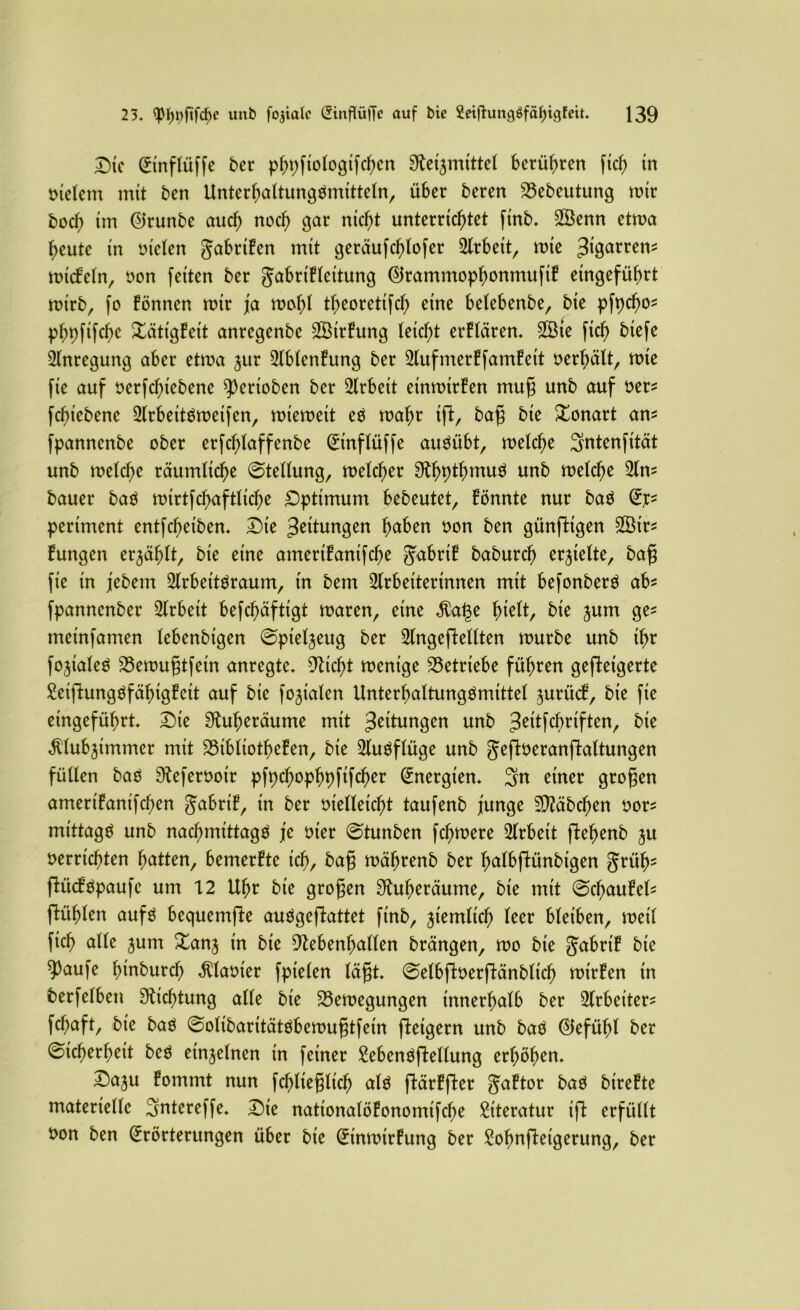 Die Etnflüffe ber phpfiotogifchen S^mittet berühren fich tn melem mit ben Unterhaltungömitteln, über beren 23ebeutung mtr bocf) im Eirunbe auch nod) gar nicht unterrichtet finb. Sßenn etwa heute in nieten gabriEen mit geräufchlofer Arbeit, mte ^igarren^ mtcEetn, non feiten ber gabriEteitung EtrammophonmufiE eingeführt mtrb, fo Eönnen mir ja mot)l theoretifch eine betebenbe, bie pfpd)o* phpfifche XätigEeit anregenbe SßtrEung leicht erEtären. 2Bte fich btefe Anregung aber etma jur AbtenEung ber AufmerEfamEett nerhätt, mie fie auf nerfchiebene ^erioben ber Arbeit etnmirEen mufj unb auf ber* fchiebene Arbettbmeifen, miemeit eö mahr tg, bafj bie Xonart am fpanncnbe ober erfchtaffenbe Etnftüffe aimübt, metche Sntenfität unb metche räumliche 0tettung, metcher EtthP^hmuö unb metche An* bauer baä mtrtfchaftliche Optimum bebeutet, Eönnte nur ba$ E]c* pertment entfcheiben. Die Leitungen h^ben non ben günftigen 2Btr* Eungen erjähIt, bie eine ameriEanifche gabrtE baburcf) erhielte, bafj fie in jebern Arbet'töraum, in bem Arbeiterinnen mit befonberö ab* fpanncnber Arbeit befchäftigt maren, eine $at3e fnelt, bie jum ge* metnfamen tebenbigen 0pietjeug ber Angeftetlten mürbe unb ihr fojialeS 23emu§tfein anregte. Deicht mentge betriebe führen gefteigerte SeiftungöfähigEett auf bie fokalen Unterhaltungämittet ^urücE, bie fie eingeführt. Die Sftuheräume mit gingen unb Jeitfcbrtften, bie ^tubjimmer mit 23ibltotheEen, bie Auöftüge unb geftneranftattungen füllen bao ^efernoir pfpehophpfifcher Energien. Sn einer großen amertEanifchen gabrtE, in ber nietteicht taufenb junge Stäbchen bor* mittag^ unb nachmittag^ je nier 0tunben fchmere Arbeit ftehenb ju nerrichten hatten, bemerEte ich, fcctfl mährenb ber halbftünbtgen grüfj^ flücEöpaufe um 12 Uhr bie grofjen Sütheräume, bie mit 0cl)auEel* flühten aufg bequemfte auögeflattet finb, jiemtich teer bleiben, mett fich ntte jum Xanj in bie 9lebenf)alten brängen, mo bie gabrtE bie 93aufe hinburch Planier fpieten tagt. 0etbftoerftänbtich mtrEen tn berfetben Dichtung atte bie Söemegungen innerhatb ber Arbeiter* fct;aft, bie baö 0otibaritätöbemufjtfem fteigern unb baö (Gefühl ber Sicherheit bcö einzelnen in feiner £ebenöfWtung erhöhen. Daju Eommt nun fchliefjlich alö flärEfter gaEtor baö btreEte materiette Sntereffe. Die nationatöEonomifche Literatur ift erfüttt bon ben Erörterungen über bie EinmirEung ber Sohnfteigerung, ber